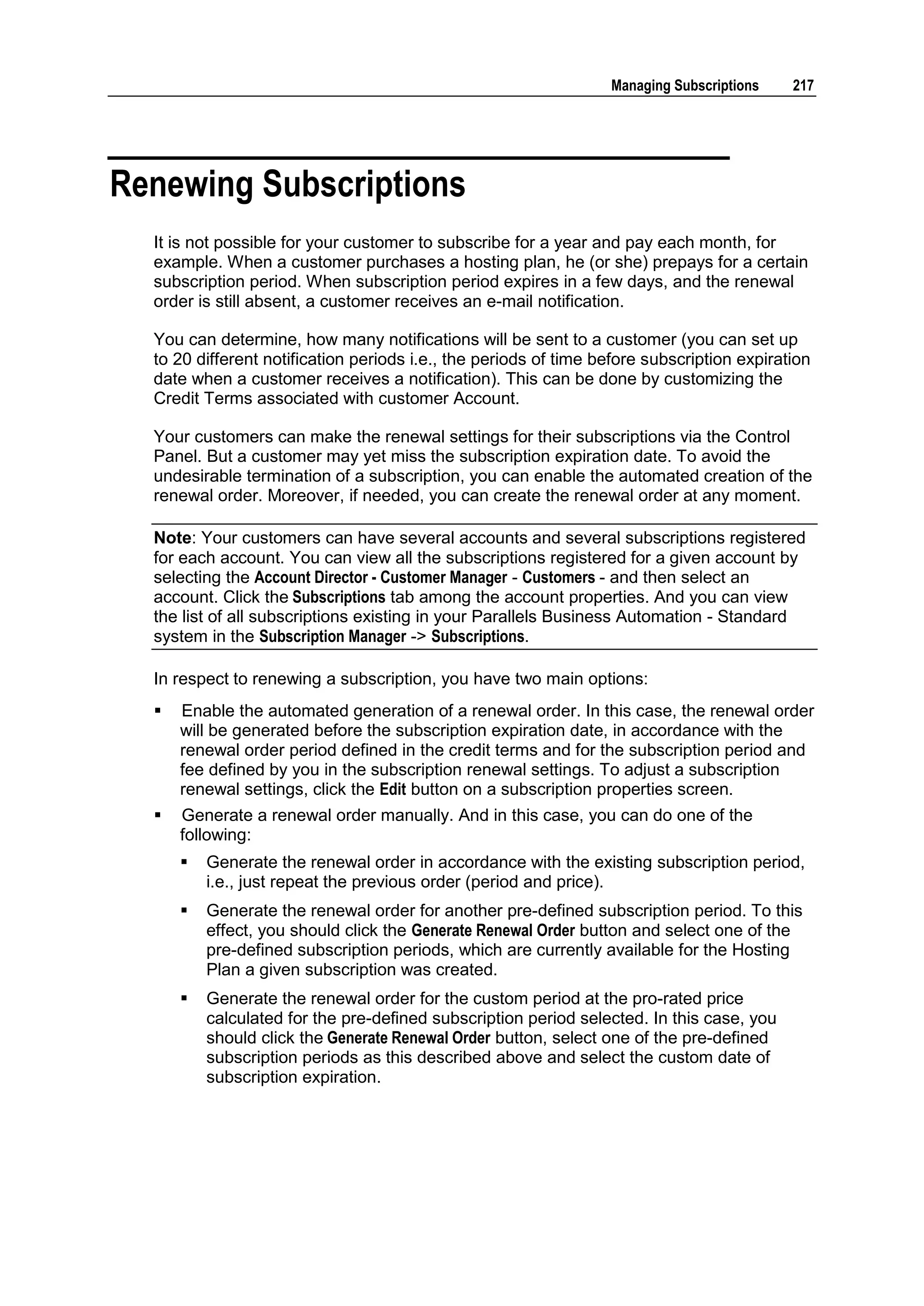 Managing Subscriptions    217




Renewing Subscriptions
  It is not possible for your customer to subscribe for a year and pay each month, for
  example. When a customer purchases a hosting plan, he (or she) prepays for a certain
  subscription period. When subscription period expires in a few days, and the renewal
  order is still absent, a customer receives an e-mail notification.

  You can determine, how many notifications will be sent to a customer (you can set up
  to 20 different notification periods i.e., the periods of time before subscription expiration
  date when a customer receives a notification). This can be done by customizing the
  Credit Terms associated with customer Account.

  Your customers can make the renewal settings for their subscriptions via the Control
  Panel. But a customer may yet miss the subscription expiration date. To avoid the
  undesirable termination of a subscription, you can enable the automated creation of the
  renewal order. Moreover, if needed, you can create the renewal order at any moment.

  Note: Your customers can have several accounts and several subscriptions registered
  for each account. You can view all the subscriptions registered for a given account by
  selecting the Account Director - Customer Manager - Customers - and then select an
  account. Click the Subscriptions tab among the account properties. And you can view
  the list of all subscriptions existing in your Parallels Business Automation - Standard
  system in the Subscription Manager -> Subscriptions.

  In respect to renewing a subscription, you have two main options:
     Enable the automated generation of a renewal order. In this case, the renewal order
      will be generated before the subscription expiration date, in accordance with the
      renewal order period defined in the credit terms and for the subscription period and
      fee defined by you in the subscription renewal settings. To adjust a subscription
      renewal settings, click the Edit button on a subscription properties screen.
     Generate a renewal order manually. And in this case, you can do one of the
      following:
         Generate the renewal order in accordance with the existing subscription period,
          i.e., just repeat the previous order (period and price).
         Generate the renewal order for another pre-defined subscription period. To this
          effect, you should click the Generate Renewal Order button and select one of the
          pre-defined subscription periods, which are currently available for the Hosting
          Plan a given subscription was created.
         Generate the renewal order for the custom period at the pro-rated price
          calculated for the pre-defined subscription period selected. In this case, you
          should click the Generate Renewal Order button, select one of the pre-defined
          subscription periods as this described above and select the custom date of
          subscription expiration.
 