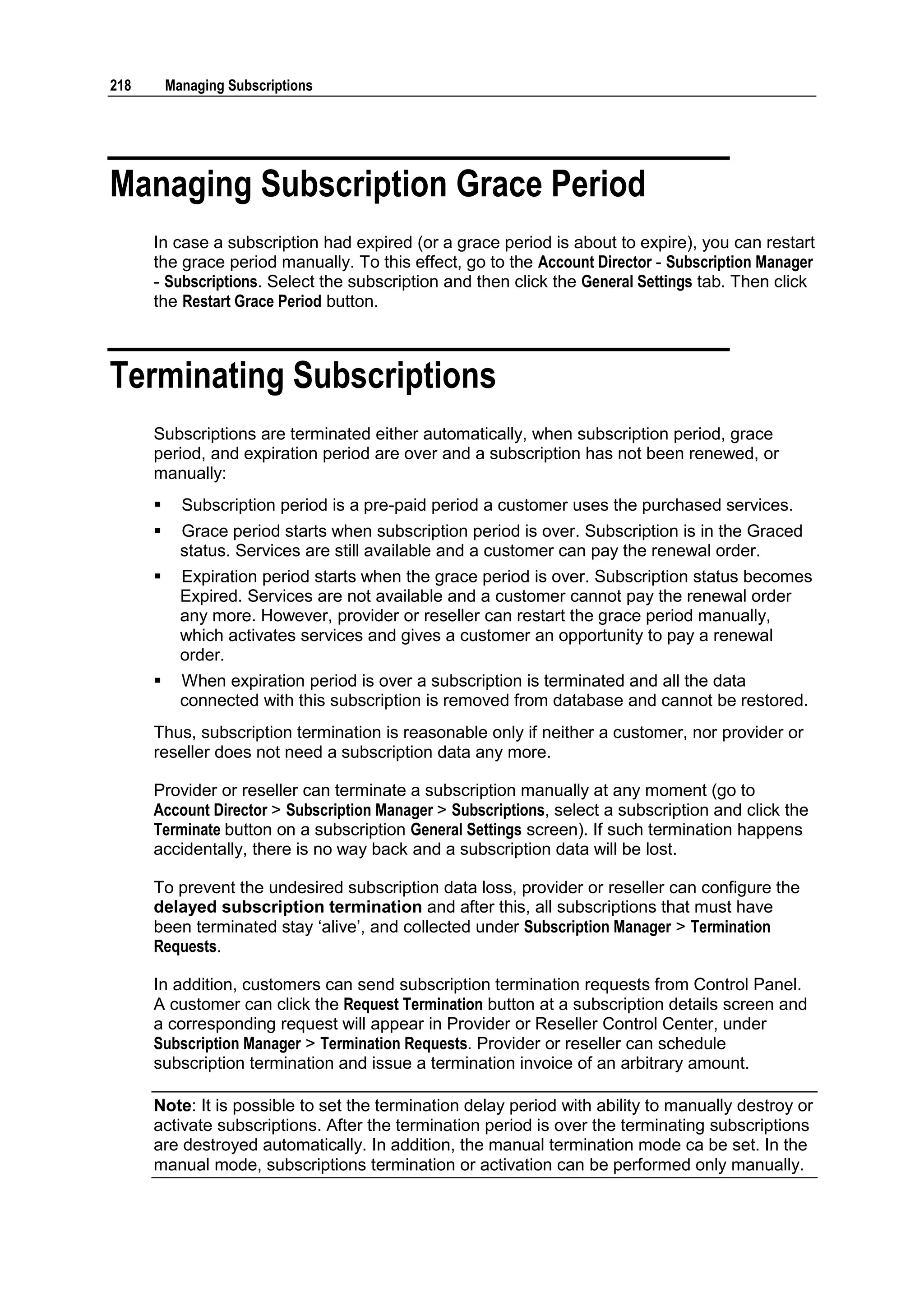 218       Managing Subscriptions




Managing Subscription Grace Period
      In case a subscription had expired (or a grace period is about to expire), you can restart
      the grace period manually. To this effect, go to the Account Director - Subscription Manager
      - Subscriptions. Select the subscription and then click the General Settings tab. Then click
      the Restart Grace Period button.



Terminating Subscriptions
      Subscriptions are terminated either automatically, when subscription period, grace
      period, and expiration period are over and a subscription has not been renewed, or
      manually:
           Subscription period is a pre-paid period a customer uses the purchased services.
           Grace period starts when subscription period is over. Subscription is in the Graced
            status. Services are still available and a customer can pay the renewal order.
           Expiration period starts when the grace period is over. Subscription status becomes
            Expired. Services are not available and a customer cannot pay the renewal order
            any more. However, provider or reseller can restart the grace period manually,
            which activates services and gives a customer an opportunity to pay a renewal
            order.
           When expiration period is over a subscription is terminated and all the data
            connected with this subscription is removed from database and cannot be restored.
      Thus, subscription termination is reasonable only if neither a customer, nor provider or
      reseller does not need a subscription data any more.

      Provider or reseller can terminate a subscription manually at any moment (go to
      Account Director > Subscription Manager > Subscriptions, select a subscription and click the
      Terminate button on a subscription General Settings screen). If such termination happens
      accidentally, there is no way back and a subscription data will be lost.

      To prevent the undesired subscription data loss, provider or reseller can configure the
      delayed subscription termination and after this, all subscriptions that must have
      been terminated stay „alive‟, and collected under Subscription Manager > Termination
      Requests.

      In addition, customers can send subscription termination requests from Control Panel.
      A customer can click the Request Termination button at a subscription details screen and
      a corresponding request will appear in Provider or Reseller Control Center, under
      Subscription Manager > Termination Requests. Provider or reseller can schedule
      subscription termination and issue a termination invoice of an arbitrary amount.

      Note: It is possible to set the termination delay period with ability to manually destroy or
      activate subscriptions. After the termination period is over the terminating subscriptions
      are destroyed automatically. In addition, the manual termination mode ca be set. In the
      manual mode, subscriptions termination or activation can be performed only manually.
 