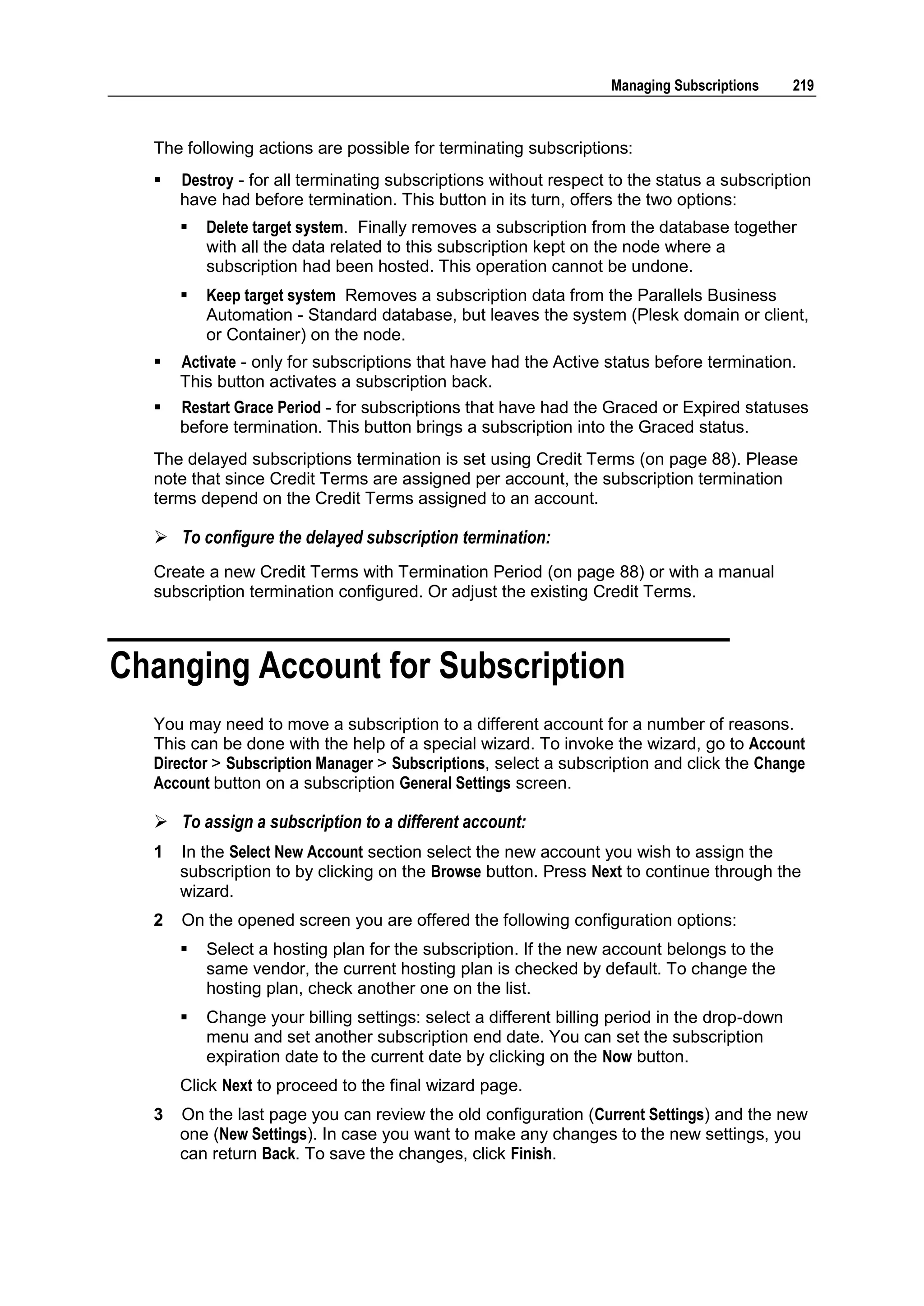 Managing Subscriptions     219



  The following actions are possible for terminating subscriptions:
     Destroy - for all terminating subscriptions without respect to the status a subscription
      have had before termination. This button in its turn, offers the two options:
         Delete target system. Finally removes a subscription from the database together
          with all the data related to this subscription kept on the node where a
          subscription had been hosted. This operation cannot be undone.
         Keep target system Removes a subscription data from the Parallels Business
          Automation - Standard database, but leaves the system (Plesk domain or client,
          or Container) on the node.
     Activate - only for subscriptions that have had the Active status before termination.
      This button activates a subscription back.
     Restart Grace Period - for subscriptions that have had the Graced or Expired statuses
      before termination. This button brings a subscription into the Graced status.
  The delayed subscriptions termination is set using Credit Terms (on page 88). Please
  note that since Credit Terms are assigned per account, the subscription termination
  terms depend on the Credit Terms assigned to an account.

   To configure the delayed subscription termination:
  Create a new Credit Terms with Termination Period (on page 88) or with a manual
  subscription termination configured. Or adjust the existing Credit Terms.



Changing Account for Subscription
  You may need to move a subscription to a different account for a number of reasons.
  This can be done with the help of a special wizard. To invoke the wizard, go to Account
  Director > Subscription Manager > Subscriptions, select a subscription and click the Change
  Account button on a subscription General Settings screen.

   To assign a subscription to a different account:
  1   In the Select New Account section select the new account you wish to assign the
      subscription to by clicking on the Browse button. Press Next to continue through the
      wizard.
  2   On the opened screen you are offered the following configuration options:
         Select a hosting plan for the subscription. If the new account belongs to the
          same vendor, the current hosting plan is checked by default. To change the
          hosting plan, check another one on the list.
         Change your billing settings: select a different billing period in the drop-down
          menu and set another subscription end date. You can set the subscription
          expiration date to the current date by clicking on the Now button.
      Click Next to proceed to the final wizard page.
  3   On the last page you can review the old configuration (Current Settings) and the new
      one (New Settings). In case you want to make any changes to the new settings, you
      can return Back. To save the changes, click Finish.
 