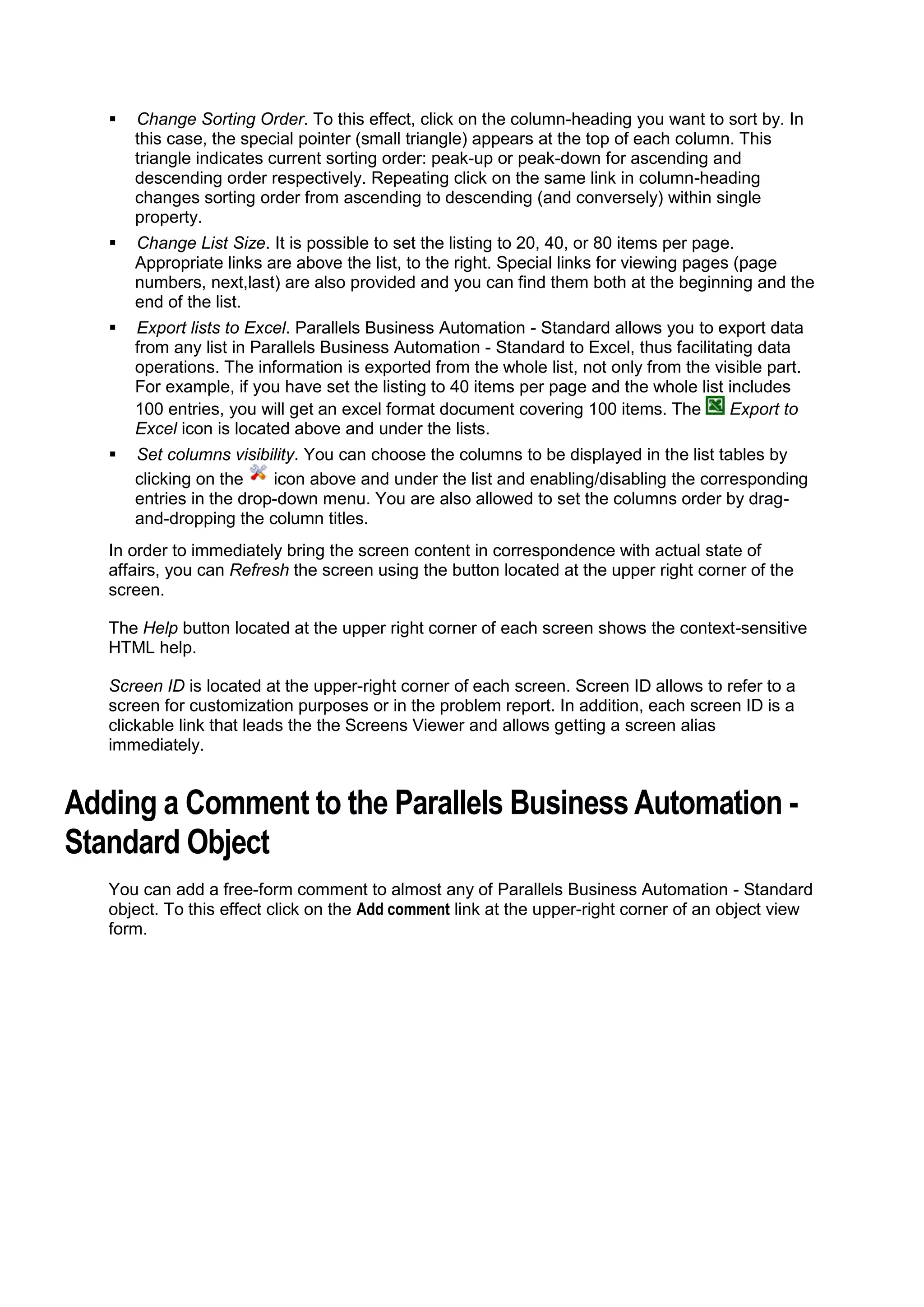    Change Sorting Order. To this effect, click on the column-heading you want to sort by. In
       this case, the special pointer (small triangle) appears at the top of each column. This
       triangle indicates current sorting order: peak-up or peak-down for ascending and
       descending order respectively. Repeating click on the same link in column-heading
       changes sorting order from ascending to descending (and conversely) within single
       property.
      Change List Size. It is possible to set the listing to 20, 40, or 80 items per page.
       Appropriate links are above the list, to the right. Special links for viewing pages (page
       numbers, next,last) are also provided and you can find them both at the beginning and the
       end of the list.
      Export lists to Excel. Parallels Business Automation - Standard allows you to export data
       from any list in Parallels Business Automation - Standard to Excel, thus facilitating data
       operations. The information is exported from the whole list, not only from the visible part.
       For example, if you have set the listing to 40 items per page and the whole list includes
       100 entries, you will get an excel format document covering 100 items. The        Export to
       Excel icon is located above and under the lists.
      Set columns visibility. You can choose the columns to be displayed in the list tables by
       clicking on the    icon above and under the list and enabling/disabling the corresponding
       entries in the drop-down menu. You are also allowed to set the columns order by drag-
       and-dropping the column titles.
   In order to immediately bring the screen content in correspondence with actual state of
   affairs, you can Refresh the screen using the button located at the upper right corner of the
   screen.

   The Help button located at the upper right corner of each screen shows the context-sensitive
   HTML help.

   Screen ID is located at the upper-right corner of each screen. Screen ID allows to refer to a
   screen for customization purposes or in the problem report. In addition, each screen ID is a
   clickable link that leads the the Screens Viewer and allows getting a screen alias
   immediately.


Adding a Comment to the Parallels Business Automation -
Standard Object
   You can add a free-form comment to almost any of Parallels Business Automation - Standard
   object. To this effect click on the Add comment link at the upper-right corner of an object view
   form.
 