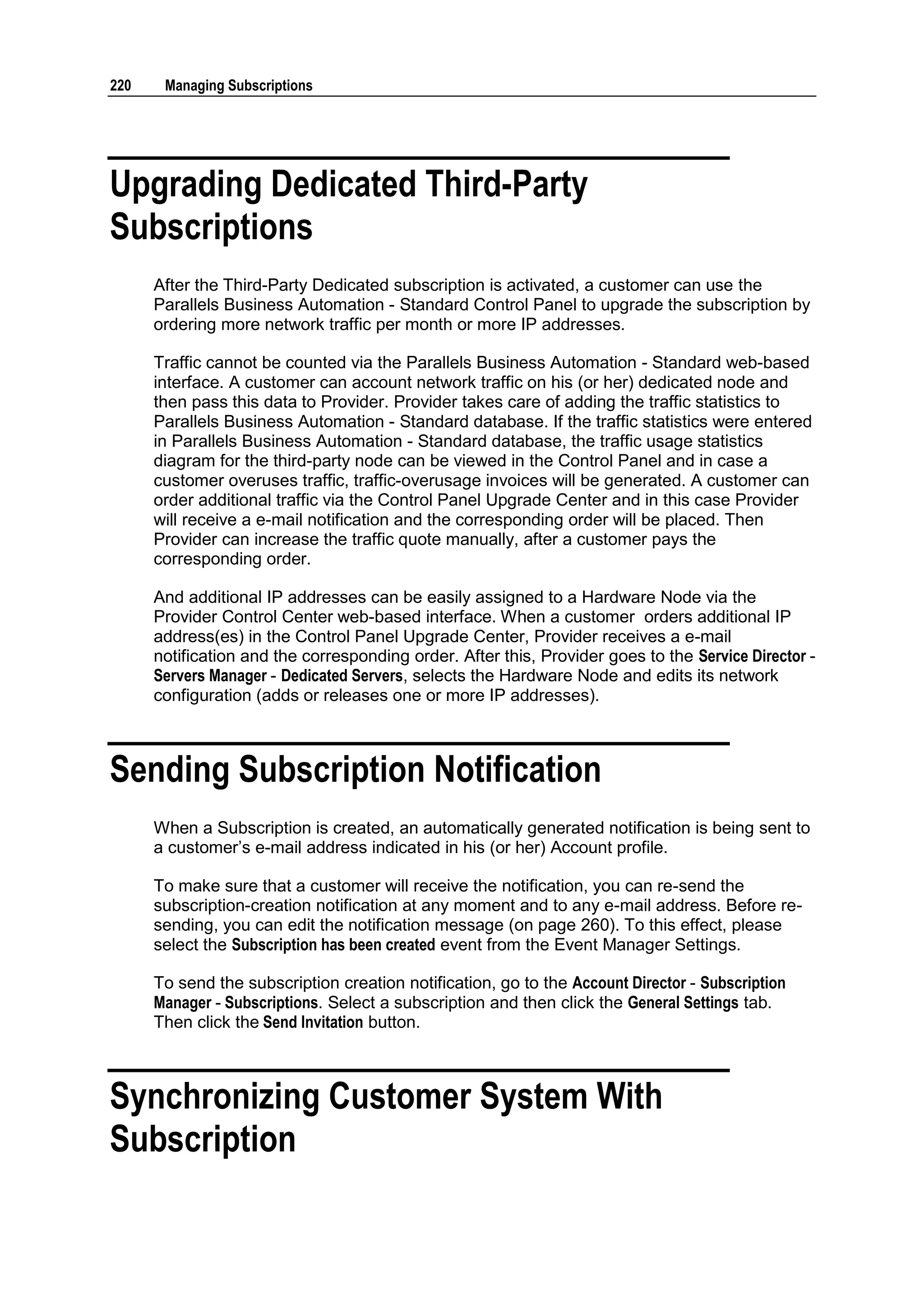 220    Managing Subscriptions




Upgrading Dedicated Third-Party
Subscriptions
      After the Third-Party Dedicated subscription is activated, a customer can use the
      Parallels Business Automation - Standard Control Panel to upgrade the subscription by
      ordering more network traffic per month or more IP addresses.

      Traffic cannot be counted via the Parallels Business Automation - Standard web-based
      interface. A customer can account network traffic on his (or her) dedicated node and
      then pass this data to Provider. Provider takes care of adding the traffic statistics to
      Parallels Business Automation - Standard database. If the traffic statistics were entered
      in Parallels Business Automation - Standard database, the traffic usage statistics
      diagram for the third-party node can be viewed in the Control Panel and in case a
      customer overuses traffic, traffic-overusage invoices will be generated. A customer can
      order additional traffic via the Control Panel Upgrade Center and in this case Provider
      will receive a e-mail notification and the corresponding order will be placed. Then
      Provider can increase the traffic quote manually, after a customer pays the
      corresponding order.

      And additional IP addresses can be easily assigned to a Hardware Node via the
      Provider Control Center web-based interface. When a customer orders additional IP
      address(es) in the Control Panel Upgrade Center, Provider receives a e-mail
      notification and the corresponding order. After this, Provider goes to the Service Director -
      Servers Manager - Dedicated Servers, selects the Hardware Node and edits its network
      configuration (adds or releases one or more IP addresses).



Sending Subscription Notification
      When a Subscription is created, an automatically generated notification is being sent to
      a customer‟s e-mail address indicated in his (or her) Account profile.

      To make sure that a customer will receive the notification, you can re-send the
      subscription-creation notification at any moment and to any e-mail address. Before re-
      sending, you can edit the notification message (on page 260). To this effect, please
      select the Subscription has been created event from the Event Manager Settings.

      To send the subscription creation notification, go to the Account Director - Subscription
      Manager - Subscriptions. Select a subscription and then click the General Settings tab.
      Then click the Send Invitation button.



Synchronizing Customer System With
Subscription
 