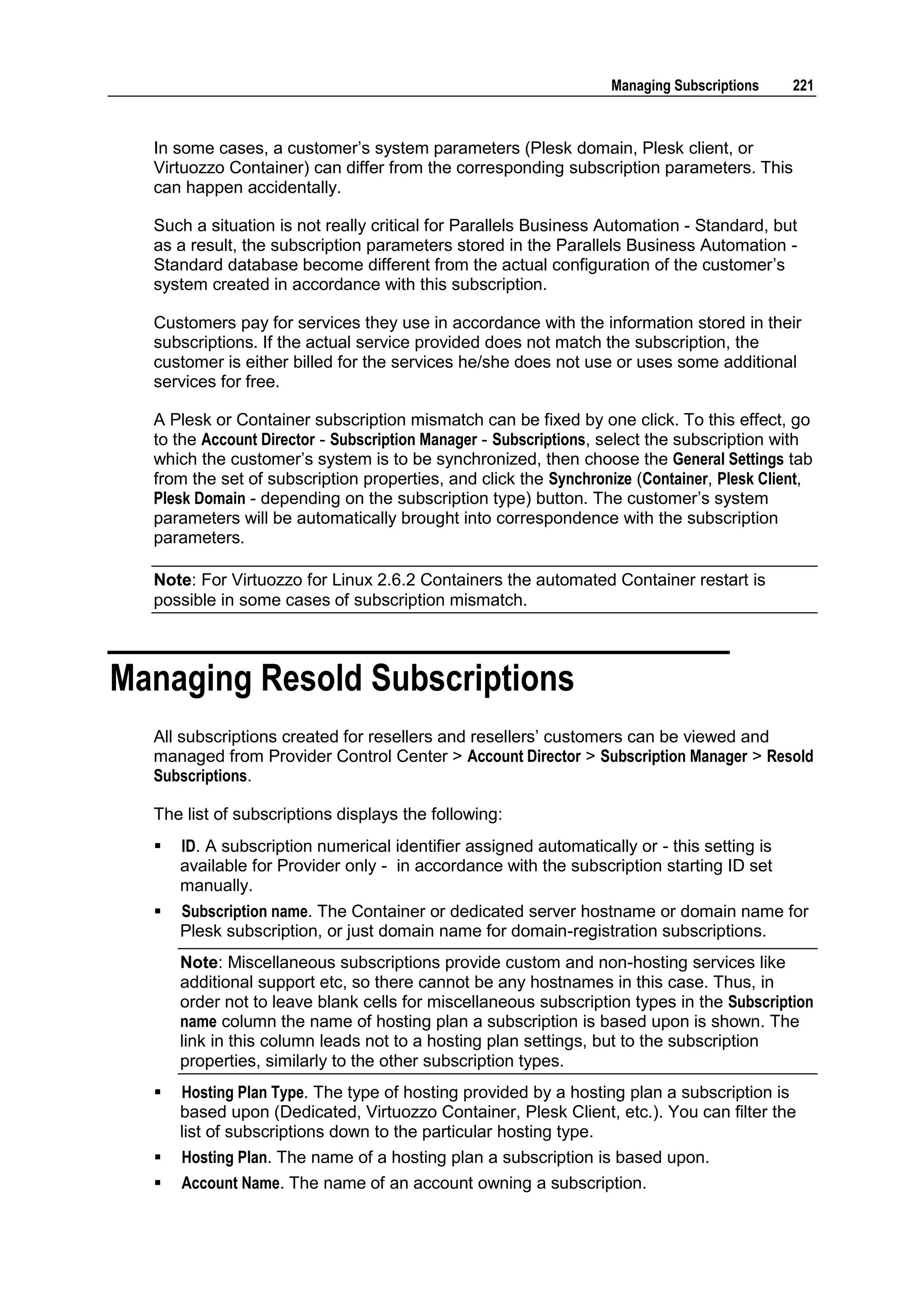 Managing Subscriptions    221



  In some cases, a customer‟s system parameters (Plesk domain, Plesk client, or
  Virtuozzo Container) can differ from the corresponding subscription parameters. This
  can happen accidentally.

  Such a situation is not really critical for Parallels Business Automation - Standard, but
  as a result, the subscription parameters stored in the Parallels Business Automation -
  Standard database become different from the actual configuration of the customer‟s
  system created in accordance with this subscription.

  Customers pay for services they use in accordance with the information stored in their
  subscriptions. If the actual service provided does not match the subscription, the
  customer is either billed for the services he/she does not use or uses some additional
  services for free.

  A Plesk or Container subscription mismatch can be fixed by one click. To this effect, go
  to the Account Director - Subscription Manager - Subscriptions, select the subscription with
  which the customer‟s system is to be synchronized, then choose the General Settings tab
  from the set of subscription properties, and click the Synchronize (Container, Plesk Client,
  Plesk Domain - depending on the subscription type) button. The customer‟s system
  parameters will be automatically brought into correspondence with the subscription
  parameters.

  Note: For Virtuozzo for Linux 2.6.2 Containers the automated Container restart is
  possible in some cases of subscription mismatch.



Managing Resold Subscriptions
  All subscriptions created for resellers and resellers‟ customers can be viewed and
  managed from Provider Control Center > Account Director > Subscription Manager > Resold
  Subscriptions.

  The list of subscriptions displays the following:
     ID. A subscription numerical identifier assigned automatically or - this setting is
      available for Provider only - in accordance with the subscription starting ID set
      manually.
     Subscription name. The Container or dedicated server hostname or domain name for
      Plesk subscription, or just domain name for domain-registration subscriptions.
      Note: Miscellaneous subscriptions provide custom and non-hosting services like
      additional support etc, so there cannot be any hostnames in this case. Thus, in
      order not to leave blank cells for miscellaneous subscription types in the Subscription
      name column the name of hosting plan a subscription is based upon is shown. The
      link in this column leads not to a hosting plan settings, but to the subscription
      properties, similarly to the other subscription types.
     Hosting Plan Type. The type of hosting provided by a hosting plan a subscription is
      based upon (Dedicated, Virtuozzo Container, Plesk Client, etc.). You can filter the
      list of subscriptions down to the particular hosting type.
     Hosting Plan. The name of a hosting plan a subscription is based upon.
     Account Name. The name of an account owning a subscription.
 