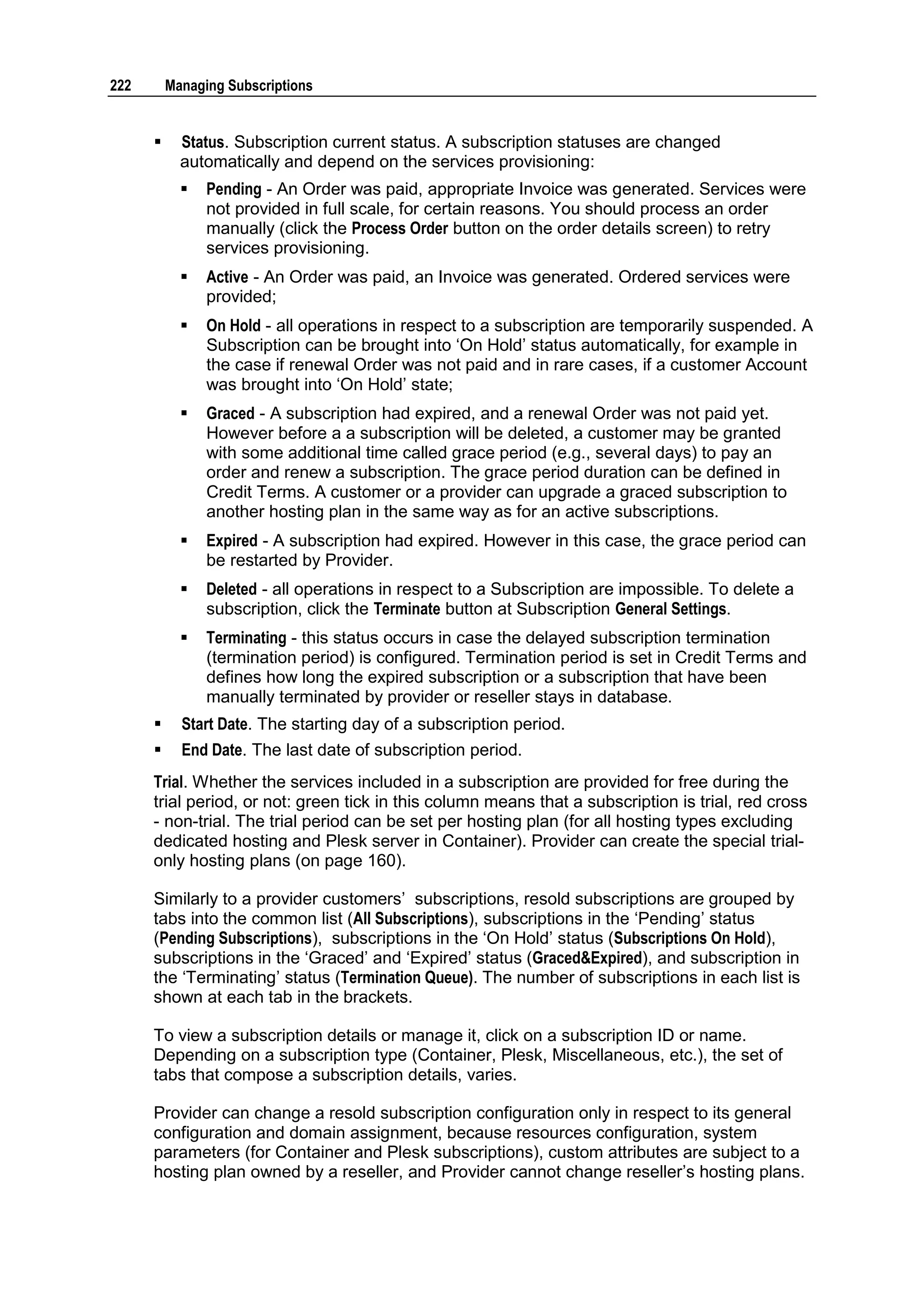 222       Managing Subscriptions


           Status. Subscription current status. A subscription statuses are changed
            automatically and depend on the services provisioning:
               Pending - An Order was paid, appropriate Invoice was generated. Services were
                not provided in full scale, for certain reasons. You should process an order
                manually (click the Process Order button on the order details screen) to retry
                services provisioning.
               Active - An Order was paid, an Invoice was generated. Ordered services were
                provided;
               On Hold - all operations in respect to a subscription are temporarily suspended. A
                Subscription can be brought into „On Hold‟ status automatically, for example in
                the case if renewal Order was not paid and in rare cases, if a customer Account
                was brought into „On Hold‟ state;
               Graced - A subscription had expired, and a renewal Order was not paid yet.
                However before a a subscription will be deleted, a customer may be granted
                with some additional time called grace period (e.g., several days) to pay an
                order and renew a subscription. The grace period duration can be defined in
                Credit Terms. A customer or a provider can upgrade a graced subscription to
                another hosting plan in the same way as for an active subscriptions.
               Expired - A subscription had expired. However in this case, the grace period can
                be restarted by Provider.
               Deleted - all operations in respect to a Subscription are impossible. To delete a
                subscription, click the Terminate button at Subscription General Settings.
               Terminating - this status occurs in case the delayed subscription termination
                (termination period) is configured. Termination period is set in Credit Terms and
                defines how long the expired subscription or a subscription that have been
                manually terminated by provider or reseller stays in database.
           Start Date. The starting day of a subscription period.
           End Date. The last date of subscription period.
      Trial. Whether the services included in a subscription are provided for free during the
      trial period, or not: green tick in this column means that a subscription is trial, red cross
      - non-trial. The trial period can be set per hosting plan (for all hosting types excluding
      dedicated hosting and Plesk server in Container). Provider can create the special trial-
      only hosting plans (on page 160).

      Similarly to a provider customers‟ subscriptions, resold subscriptions are grouped by
      tabs into the common list (All Subscriptions), subscriptions in the „Pending‟ status
      (Pending Subscriptions), subscriptions in the „On Hold‟ status (Subscriptions On Hold),
      subscriptions in the „Graced‟ and „Expired‟ status (Graced&Expired), and subscription in
      the „Terminating‟ status (Termination Queue). The number of subscriptions in each list is
      shown at each tab in the brackets.

      To view a subscription details or manage it, click on a subscription ID or name.
      Depending on a subscription type (Container, Plesk, Miscellaneous, etc.), the set of
      tabs that compose a subscription details, varies.

      Provider can change a resold subscription configuration only in respect to its general
      configuration and domain assignment, because resources configuration, system
      parameters (for Container and Plesk subscriptions), custom attributes are subject to a
      hosting plan owned by a reseller, and Provider cannot change reseller‟s hosting plans.
 