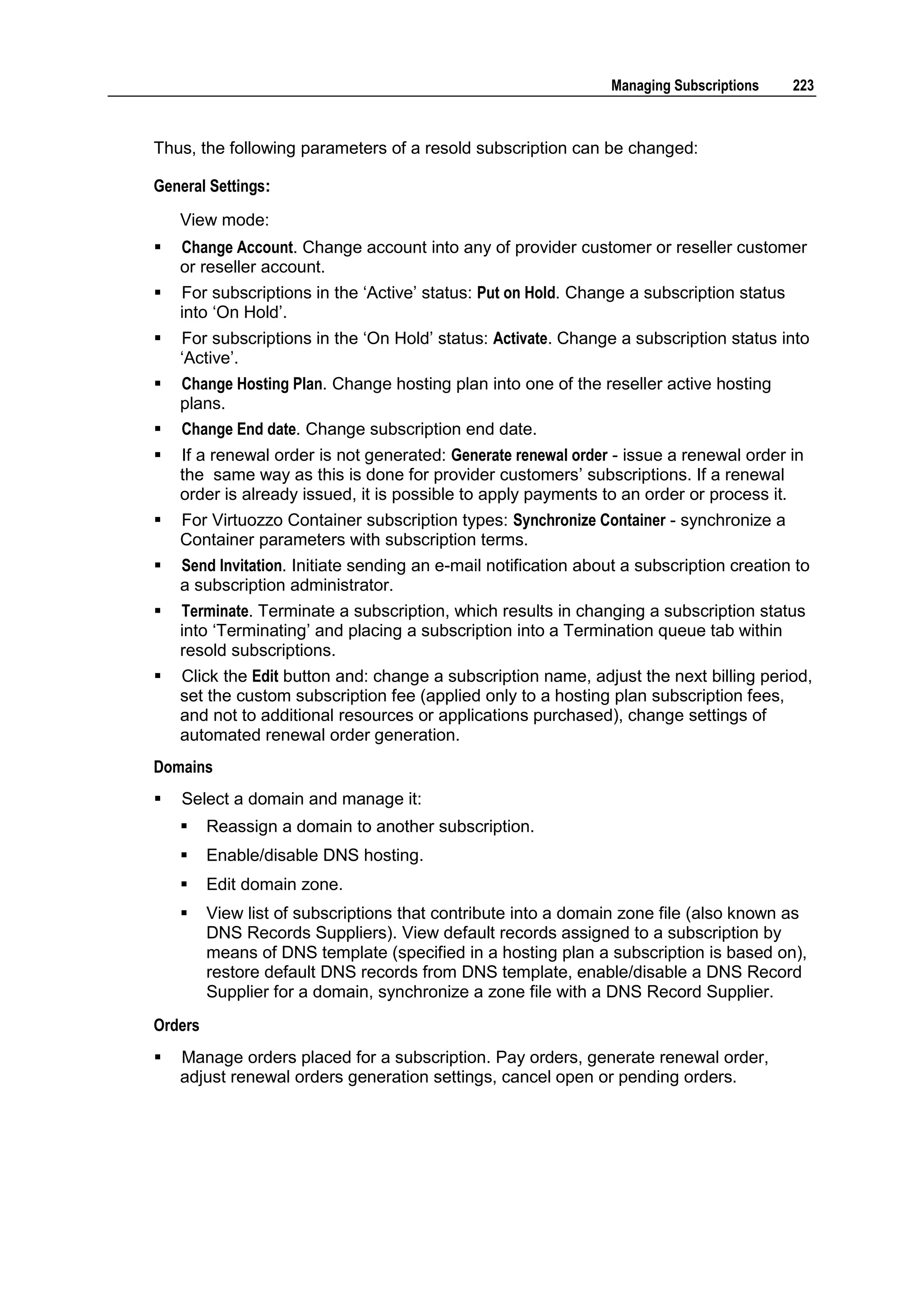 Managing Subscriptions    223



Thus, the following parameters of a resold subscription can be changed:

General Settings:
    View mode:
   Change Account. Change account into any of provider customer or reseller customer
    or reseller account.
   For subscriptions in the „Active‟ status: Put on Hold. Change a subscription status
    into „On Hold‟.
   For subscriptions in the „On Hold‟ status: Activate. Change a subscription status into
    „Active‟.
   Change Hosting Plan. Change hosting plan into one of the reseller active hosting
    plans.
   Change End date. Change subscription end date.
   If a renewal order is not generated: Generate renewal order - issue a renewal order in
    the same way as this is done for provider customers‟ subscriptions. If a renewal
    order is already issued, it is possible to apply payments to an order or process it.
   For Virtuozzo Container subscription types: Synchronize Container - synchronize a
    Container parameters with subscription terms.
   Send Invitation. Initiate sending an e-mail notification about a subscription creation to
    a subscription administrator.
   Terminate. Terminate a subscription, which results in changing a subscription status
    into „Terminating‟ and placing a subscription into a Termination queue tab within
    resold subscriptions.
   Click the Edit button and: change a subscription name, adjust the next billing period,
    set the custom subscription fee (applied only to a hosting plan subscription fees,
    and not to additional resources or applications purchased), change settings of
    automated renewal order generation.
Domains
   Select a domain and manage it:
        Reassign a domain to another subscription.
        Enable/disable DNS hosting.
        Edit domain zone.
        View list of subscriptions that contribute into a domain zone file (also known as
         DNS Records Suppliers). View default records assigned to a subscription by
         means of DNS template (specified in a hosting plan a subscription is based on),
         restore default DNS records from DNS template, enable/disable a DNS Record
         Supplier for a domain, synchronize a zone file with a DNS Record Supplier.
Orders
   Manage orders placed for a subscription. Pay orders, generate renewal order,
    adjust renewal orders generation settings, cancel open or pending orders.
 
