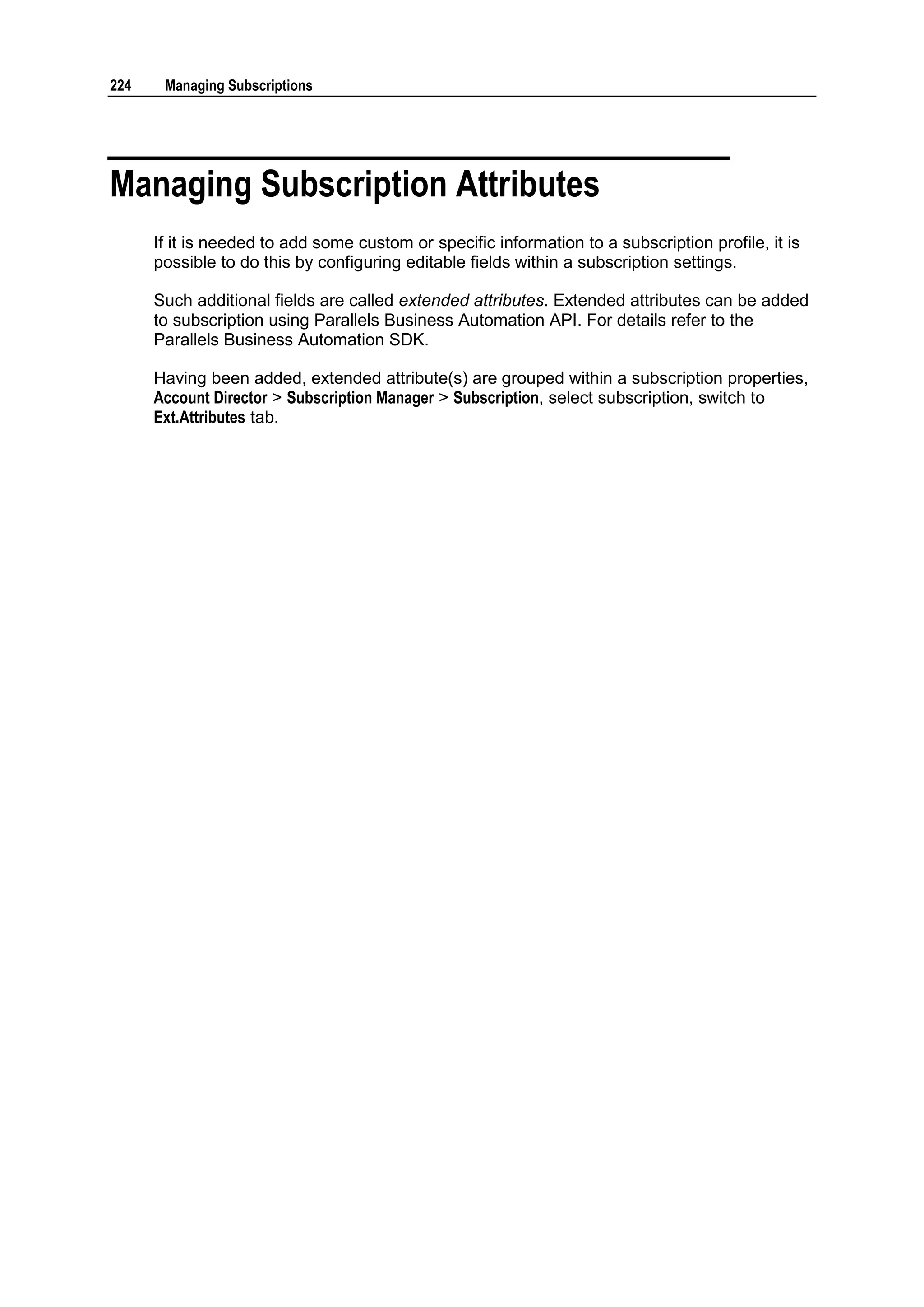 224    Managing Subscriptions




Managing Subscription Attributes
      If it is needed to add some custom or specific information to a subscription profile, it is
      possible to do this by configuring editable fields within a subscription settings.

      Such additional fields are called extended attributes. Extended attributes can be added
      to subscription using Parallels Business Automation API. For details refer to the
      Parallels Business Automation SDK.

      Having been added, extended attribute(s) are grouped within a subscription properties,
      Account Director > Subscription Manager > Subscription, select subscription, switch to
      Ext.Attributes tab.
 