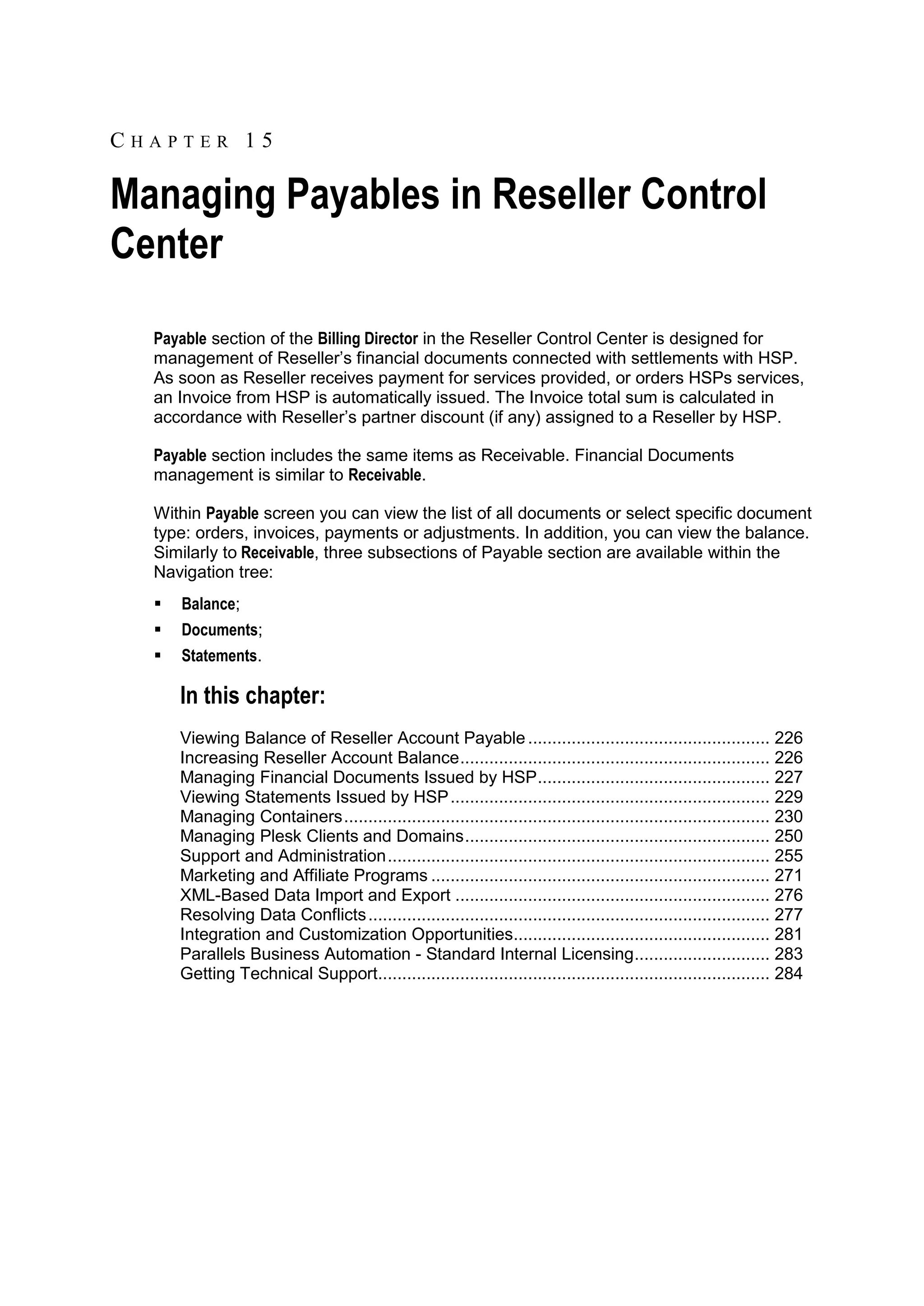 CHAPTER 15

Managing Payables in Reseller Control
Center
  Payable section of the Billing Director in the Reseller Control Center is designed for
  management of Reseller‟s financial documents connected with settlements with HSP.
  As soon as Reseller receives payment for services provided, or orders HSPs services,
  an Invoice from HSP is automatically issued. The Invoice total sum is calculated in
  accordance with Reseller‟s partner discount (if any) assigned to a Reseller by HSP.

  Payable section includes the same items as Receivable. Financial Documents
  management is similar to Receivable.

  Within Payable screen you can view the list of all documents or select specific document
  type: orders, invoices, payments or adjustments. In addition, you can view the balance.
  Similarly to Receivable, three subsections of Payable section are available within the
  Navigation tree:
     Balance;
     Documents;
     Statements.

      In this chapter:
      Viewing Balance of Reseller Account Payable .................................................. 226
      Increasing Reseller Account Balance ................................................................ 226
      Managing Financial Documents Issued by HSP ................................................ 227
      Viewing Statements Issued by HSP .................................................................. 229
      Managing Containers ........................................................................................ 230
      Managing Plesk Clients and Domains ............................................................... 250
      Support and Administration ............................................................................... 255
      Marketing and Affiliate Programs ...................................................................... 271
      XML-Based Data Import and Export ................................................................. 276
      Resolving Data Conflicts ................................................................................... 277
      Integration and Customization Opportunities..................................................... 281
      Parallels Business Automation - Standard Internal Licensing ............................ 283
      Getting Technical Support................................................................................. 284
 