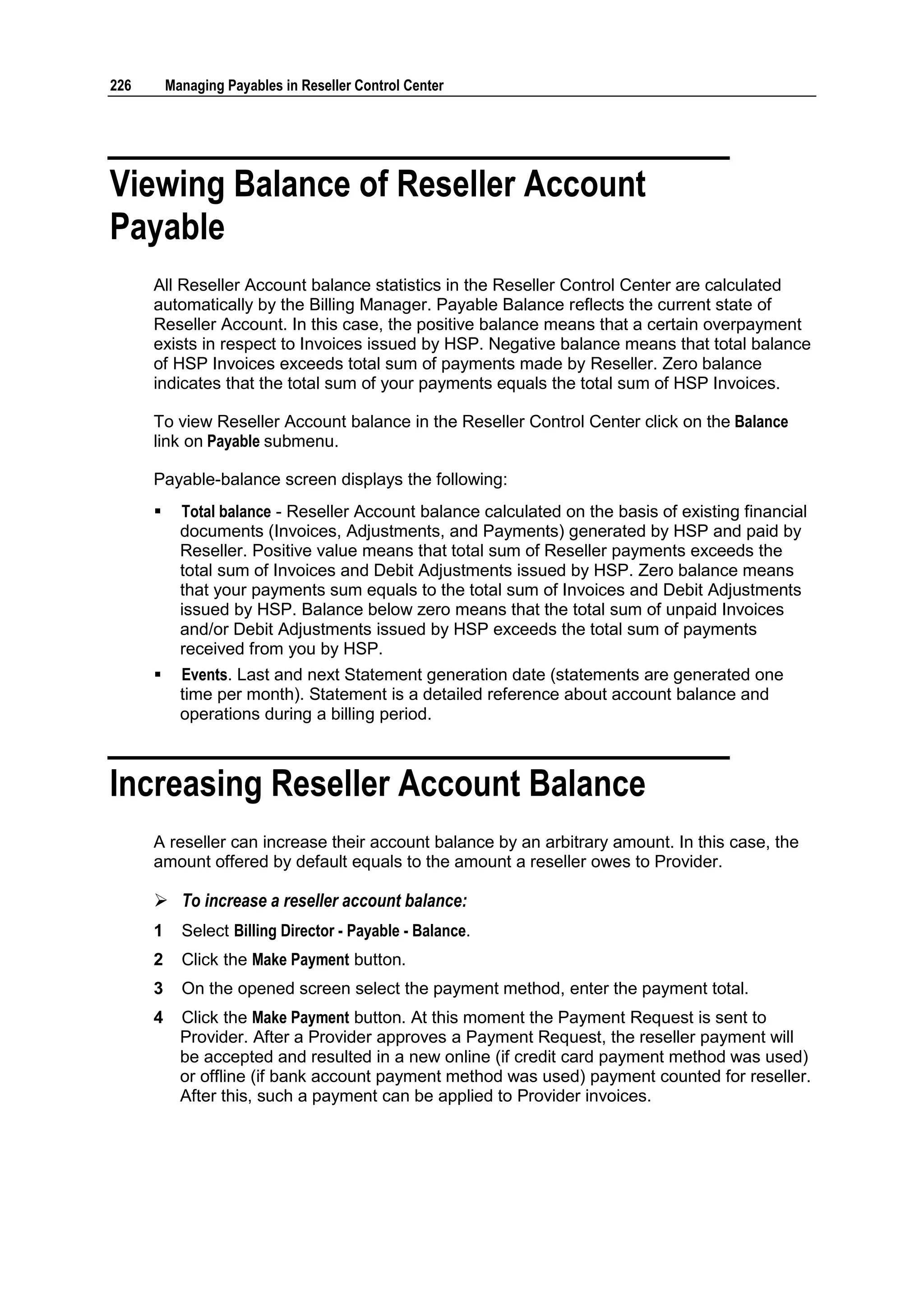 226       Managing Payables in Reseller Control Center




Viewing Balance of Reseller Account
Payable
      All Reseller Account balance statistics in the Reseller Control Center are calculated
      automatically by the Billing Manager. Payable Balance reflects the current state of
      Reseller Account. In this case, the positive balance means that a certain overpayment
      exists in respect to Invoices issued by HSP. Negative balance means that total balance
      of HSP Invoices exceeds total sum of payments made by Reseller. Zero balance
      indicates that the total sum of your payments equals the total sum of HSP Invoices.

      To view Reseller Account balance in the Reseller Control Center click on the Balance
      link on Payable submenu.

      Payable-balance screen displays the following:
           Total balance - Reseller Account balance calculated on the basis of existing financial
            documents (Invoices, Adjustments, and Payments) generated by HSP and paid by
            Reseller. Positive value means that total sum of Reseller payments exceeds the
            total sum of Invoices and Debit Adjustments issued by HSP. Zero balance means
            that your payments sum equals to the total sum of Invoices and Debit Adjustments
            issued by HSP. Balance below zero means that the total sum of unpaid Invoices
            and/or Debit Adjustments issued by HSP exceeds the total sum of payments
            received from you by HSP.
           Events. Last and next Statement generation date (statements are generated one
            time per month). Statement is a detailed reference about account balance and
            operations during a billing period.



Increasing Reseller Account Balance
      A reseller can increase their account balance by an arbitrary amount. In this case, the
      amount offered by default equals to the amount a reseller owes to Provider.

       To increase a reseller account balance:
      1     Select Billing Director - Payable - Balance.
      2     Click the Make Payment button.
      3     On the opened screen select the payment method, enter the payment total.
      4     Click the Make Payment button. At this moment the Payment Request is sent to
            Provider. After a Provider approves a Payment Request, the reseller payment will
            be accepted and resulted in a new online (if credit card payment method was used)
            or offline (if bank account payment method was used) payment counted for reseller.
            After this, such a payment can be applied to Provider invoices.
 