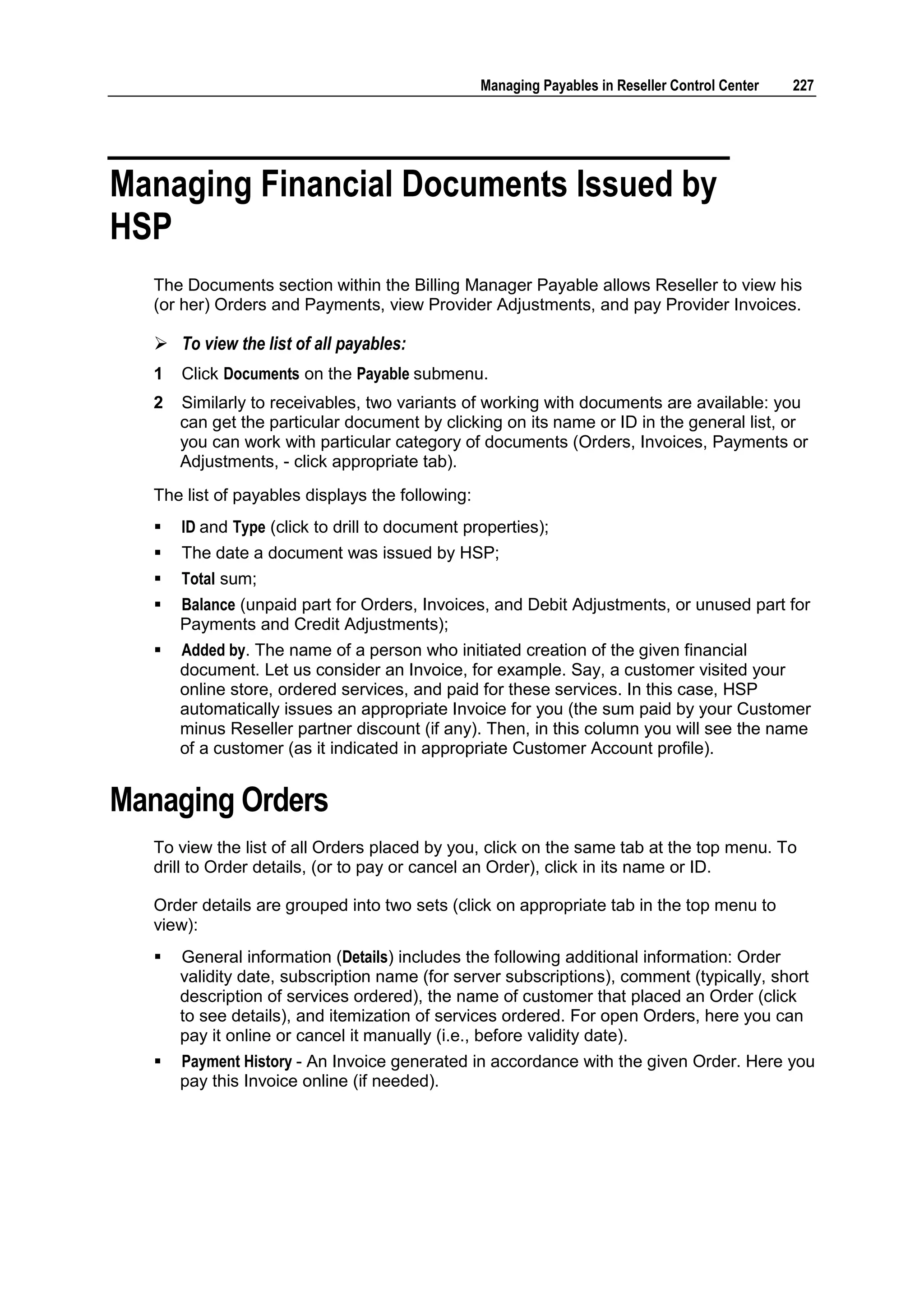 Managing Payables in Reseller Control Center   227




Managing Financial Documents Issued by
HSP
   The Documents section within the Billing Manager Payable allows Reseller to view his
   (or her) Orders and Payments, view Provider Adjustments, and pay Provider Invoices.

    To view the list of all payables:
   1   Click Documents on the Payable submenu.
   2   Similarly to receivables, two variants of working with documents are available: you
       can get the particular document by clicking on its name or ID in the general list, or
       you can work with particular category of documents (Orders, Invoices, Payments or
       Adjustments, - click appropriate tab).
   The list of payables displays the following:
      ID and Type (click to drill to document properties);
      The date a document was issued by HSP;
      Total sum;
      Balance (unpaid part for Orders, Invoices, and Debit Adjustments, or unused part for
       Payments and Credit Adjustments);
      Added by. The name of a person who initiated creation of the given financial
       document. Let us consider an Invoice, for example. Say, a customer visited your
       online store, ordered services, and paid for these services. In this case, HSP
       automatically issues an appropriate Invoice for you (the sum paid by your Customer
       minus Reseller partner discount (if any). Then, in this column you will see the name
       of a customer (as it indicated in appropriate Customer Account profile).


Managing Orders
   To view the list of all Orders placed by you, click on the same tab at the top menu. To
   drill to Order details, (or to pay or cancel an Order), click in its name or ID.

   Order details are grouped into two sets (click on appropriate tab in the top menu to
   view):
      General information (Details) includes the following additional information: Order
       validity date, subscription name (for server subscriptions), comment (typically, short
       description of services ordered), the name of customer that placed an Order (click
       to see details), and itemization of services ordered. For open Orders, here you can
       pay it online or cancel it manually (i.e., before validity date).
      Payment History - An Invoice generated in accordance with the given Order. Here you
       pay this Invoice online (if needed).
 