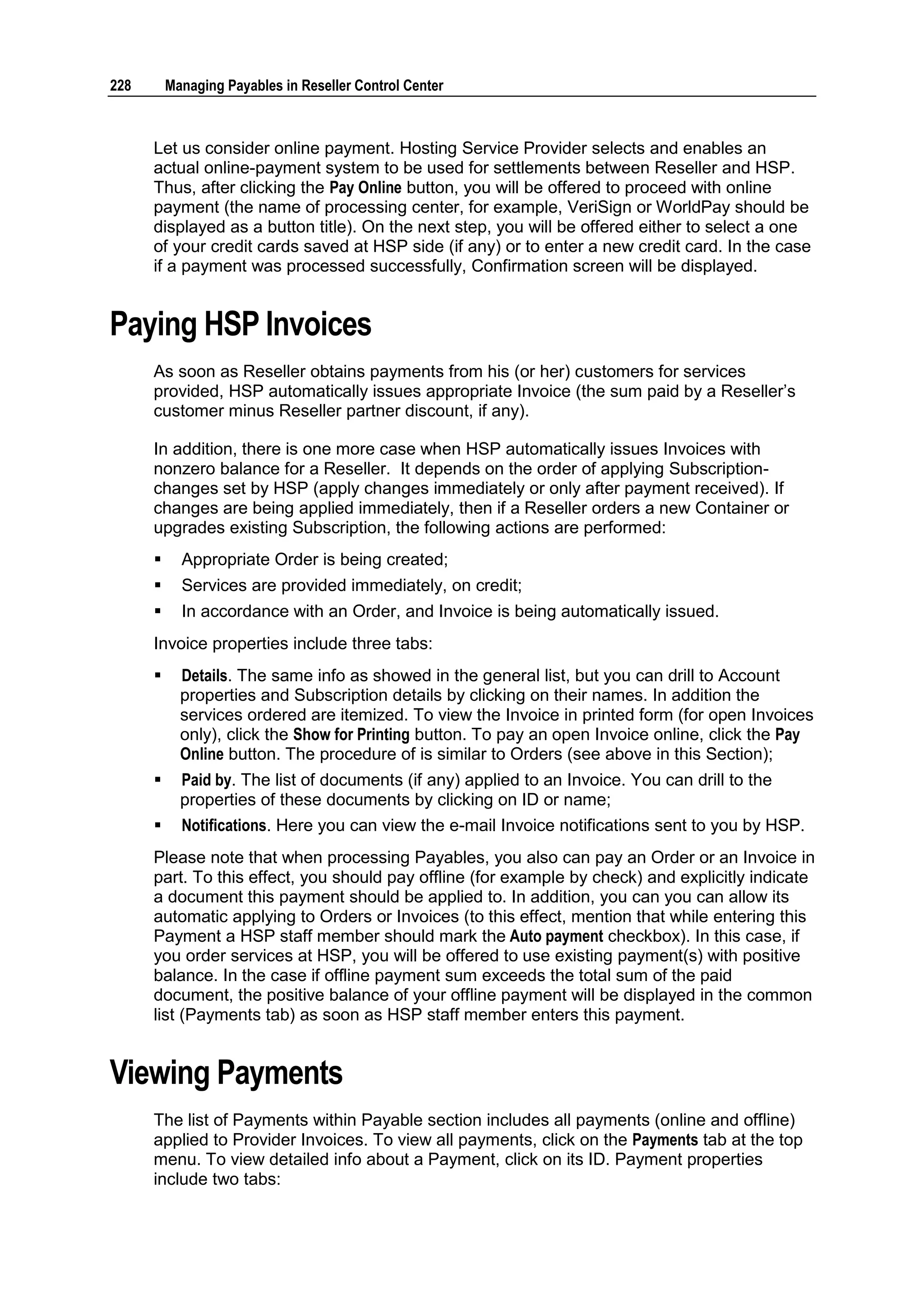 228       Managing Payables in Reseller Control Center



      Let us consider online payment. Hosting Service Provider selects and enables an
      actual online-payment system to be used for settlements between Reseller and HSP.
      Thus, after clicking the Pay Online button, you will be offered to proceed with online
      payment (the name of processing center, for example, VeriSign or WorldPay should be
      displayed as a button title). On the next step, you will be offered either to select a one
      of your credit cards saved at HSP side (if any) or to enter a new credit card. In the case
      if a payment was processed successfully, Confirmation screen will be displayed.


Paying HSP Invoices
      As soon as Reseller obtains payments from his (or her) customers for services
      provided, HSP automatically issues appropriate Invoice (the sum paid by a Reseller‟s
      customer minus Reseller partner discount, if any).

      In addition, there is one more case when HSP automatically issues Invoices with
      nonzero balance for a Reseller. It depends on the order of applying Subscription-
      changes set by HSP (apply changes immediately or only after payment received). If
      changes are being applied immediately, then if a Reseller orders a new Container or
      upgrades existing Subscription, the following actions are performed:
           Appropriate Order is being created;
           Services are provided immediately, on credit;
           In accordance with an Order, and Invoice is being automatically issued.
      Invoice properties include three tabs:
           Details. The same info as showed in the general list, but you can drill to Account
            properties and Subscription details by clicking on their names. In addition the
            services ordered are itemized. To view the Invoice in printed form (for open Invoices
            only), click the Show for Printing button. To pay an open Invoice online, click the Pay
            Online button. The procedure of is similar to Orders (see above in this Section);
           Paid by. The list of documents (if any) applied to an Invoice. You can drill to the
            properties of these documents by clicking on ID or name;
           Notifications. Here you can view the e-mail Invoice notifications sent to you by HSP.
      Please note that when processing Payables, you also can pay an Order or an Invoice in
      part. To this effect, you should pay offline (for example by check) and explicitly indicate
      a document this payment should be applied to. In addition, you can you can allow its
      automatic applying to Orders or Invoices (to this effect, mention that while entering this
      Payment a HSP staff member should mark the Auto payment checkbox). In this case, if
      you order services at HSP, you will be offered to use existing payment(s) with positive
      balance. In the case if offline payment sum exceeds the total sum of the paid
      document, the positive balance of your offline payment will be displayed in the common
      list (Payments tab) as soon as HSP staff member enters this payment.


Viewing Payments
      The list of Payments within Payable section includes all payments (online and offline)
      applied to Provider Invoices. To view all payments, click on the Payments tab at the top
      menu. To view detailed info about a Payment, click on its ID. Payment properties
      include two tabs:
 
