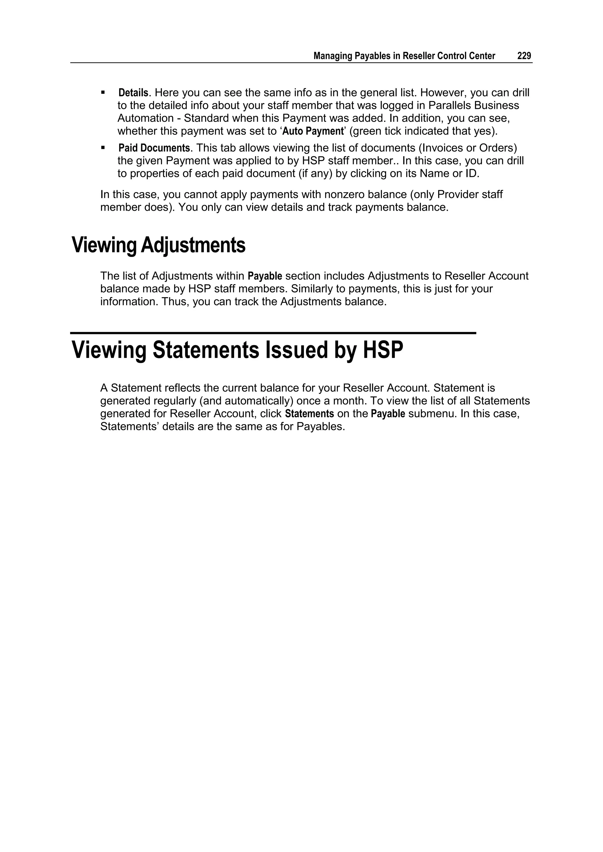 Managing Payables in Reseller Control Center   229


      Details. Here you can see the same info as in the general list. However, you can drill
       to the detailed info about your staff member that was logged in Parallels Business
       Automation - Standard when this Payment was added. In addition, you can see,
       whether this payment was set to „Auto Payment‟ (green tick indicated that yes).
      Paid Documents. This tab allows viewing the list of documents (Invoices or Orders)
       the given Payment was applied to by HSP staff member.. In this case, you can drill
       to properties of each paid document (if any) by clicking on its Name or ID.
   In this case, you cannot apply payments with nonzero balance (only Provider staff
   member does). You only can view details and track payments balance.


Viewing Adjustments
   The list of Adjustments within Payable section includes Adjustments to Reseller Account
   balance made by HSP staff members. Similarly to payments, this is just for your
   information. Thus, you can track the Adjustments balance.



Viewing Statements Issued by HSP
   A Statement reflects the current balance for your Reseller Account. Statement is
   generated regularly (and automatically) once a month. To view the list of all Statements
   generated for Reseller Account, click Statements on the Payable submenu. In this case,
   Statements‟ details are the same as for Payables.
 