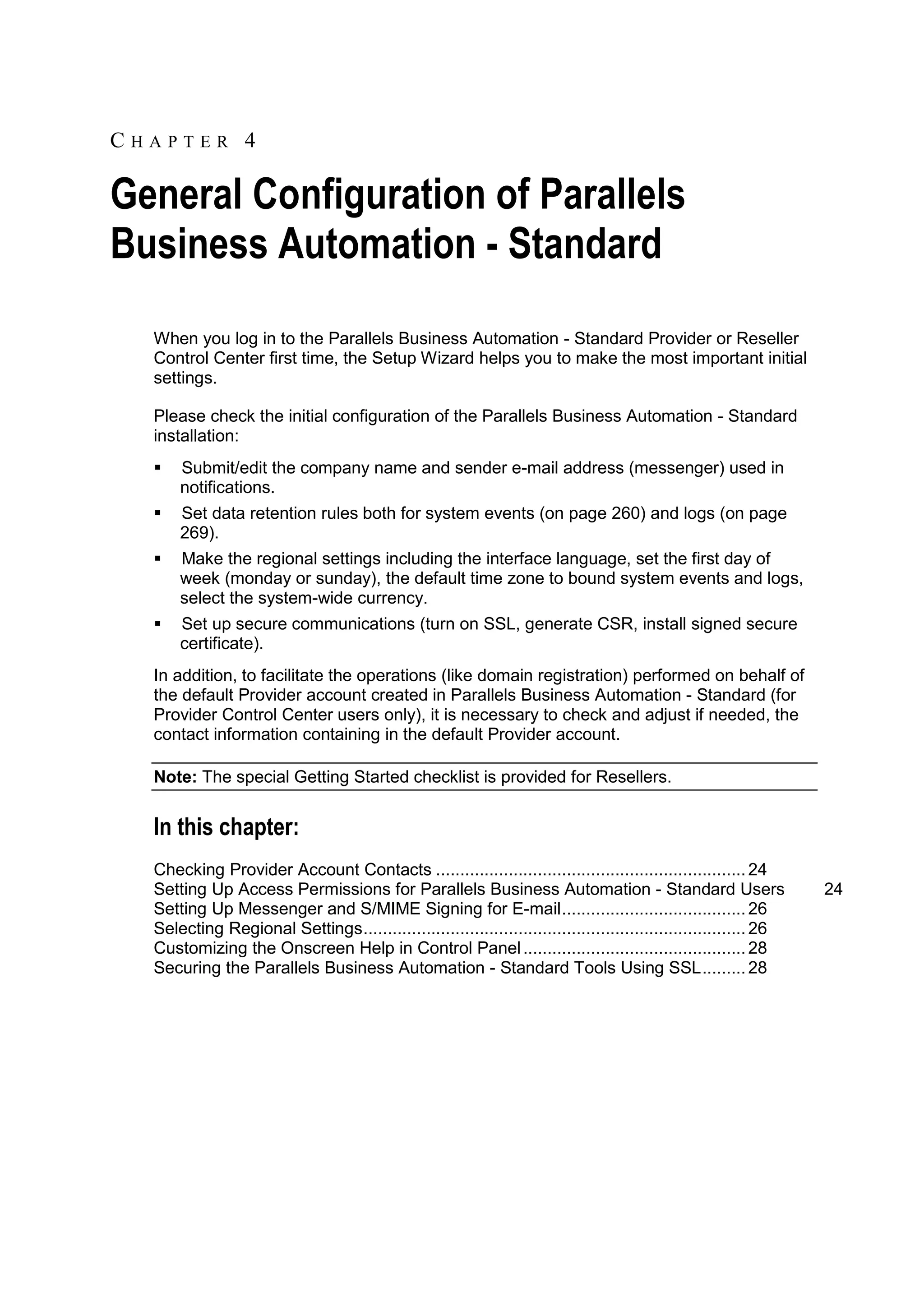CHAPTER 4

General Configuration of Parallels
Business Automation - Standard
  When you log in to the Parallels Business Automation - Standard Provider or Reseller
  Control Center first time, the Setup Wizard helps you to make the most important initial
  settings.

  Please check the initial configuration of the Parallels Business Automation - Standard
  installation:
     Submit/edit the company name and sender e-mail address (messenger) used in
      notifications.
     Set data retention rules both for system events (on page 260) and logs (on page
      269).
     Make the regional settings including the interface language, set the first day of
      week (monday or sunday), the default time zone to bound system events and logs,
      select the system-wide currency.
     Set up secure communications (turn on SSL, generate CSR, install signed secure
      certificate).
  In addition, to facilitate the operations (like domain registration) performed on behalf of
  the default Provider account created in Parallels Business Automation - Standard (for
  Provider Control Center users only), it is necessary to check and adjust if needed, the
  contact information containing in the default Provider account.

  Note: The special Getting Started checklist is provided for Resellers.


  In this chapter:
  Checking Provider Account Contacts ................................................................ 24
  Setting Up Access Permissions for Parallels Business Automation - Standard Users                                 24
  Setting Up Messenger and S/MIME Signing for E-mail ...................................... 26
  Selecting Regional Settings ............................................................................... 26
  Customizing the Onscreen Help in Control Panel .............................................. 28
  Securing the Parallels Business Automation - Standard Tools Using SSL ......... 28
 