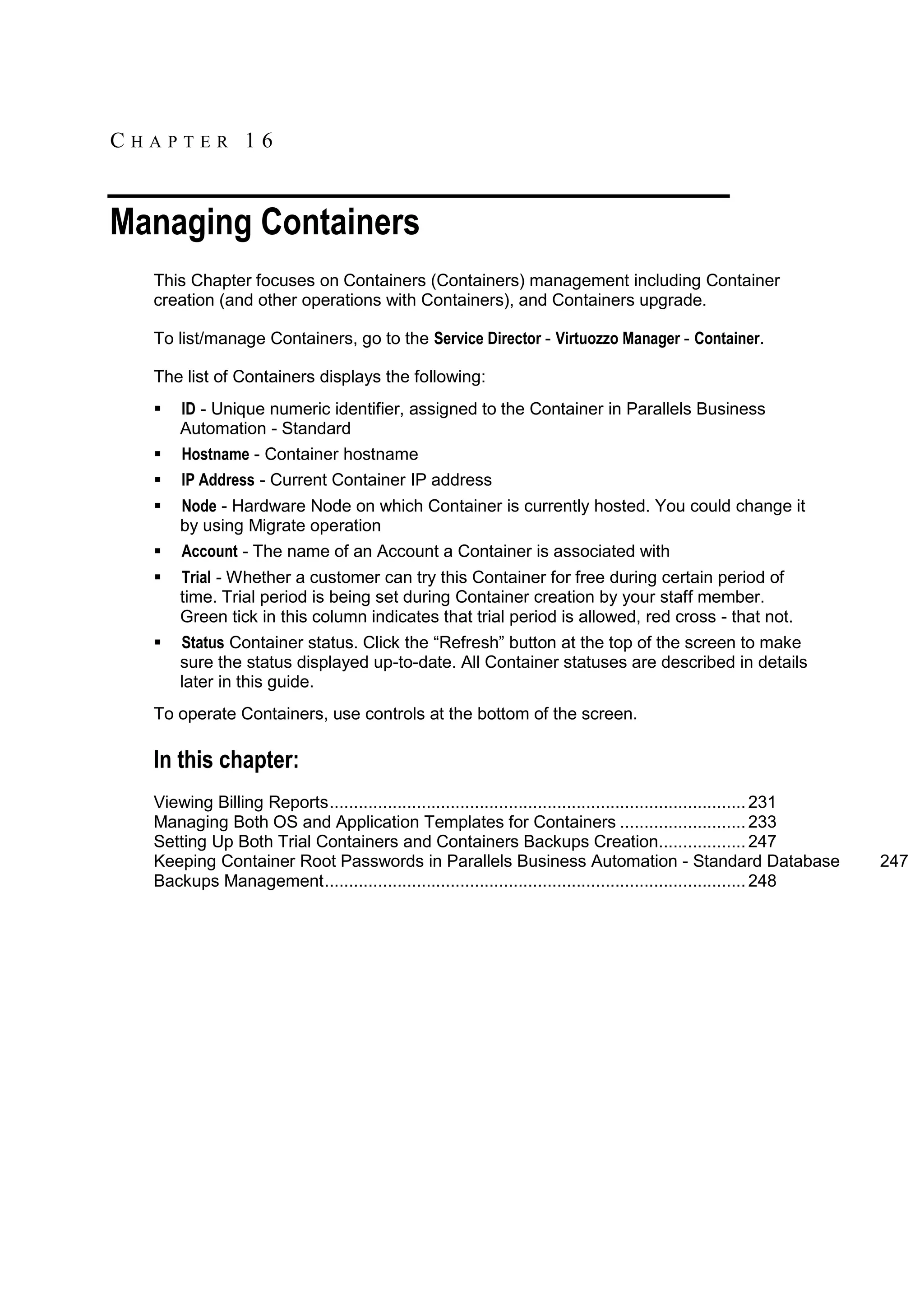 CHAPTER 16


Managing Containers
  This Chapter focuses on Containers (Containers) management including Container
  creation (and other operations with Containers), and Containers upgrade.

  To list/manage Containers, go to the Service Director - Virtuozzo Manager - Container.

  The list of Containers displays the following:
     ID - Unique numeric identifier, assigned to the Container in Parallels Business
      Automation - Standard
     Hostname - Container hostname
     IP Address - Current Container IP address
     Node - Hardware Node on which Container is currently hosted. You could change it
      by using Migrate operation
     Account - The name of an Account a Container is associated with
     Trial - Whether a customer can try this Container for free during certain period of
      time. Trial period is being set during Container creation by your staff member.
      Green tick in this column indicates that trial period is allowed, red cross - that not.
     Status Container status. Click the “Refresh” button at the top of the screen to make
      sure the status displayed up-to-date. All Container statuses are described in details
      later in this guide.
  To operate Containers, use controls at the bottom of the screen.

  In this chapter:
  Viewing Billing Reports ...................................................................................... 231
  Managing Both OS and Application Templates for Containers .......................... 233
  Setting Up Both Trial Containers and Containers Backups Creation.................. 247
  Keeping Container Root Passwords in Parallels Business Automation - Standard Database                                247
  Backups Management ....................................................................................... 248
 