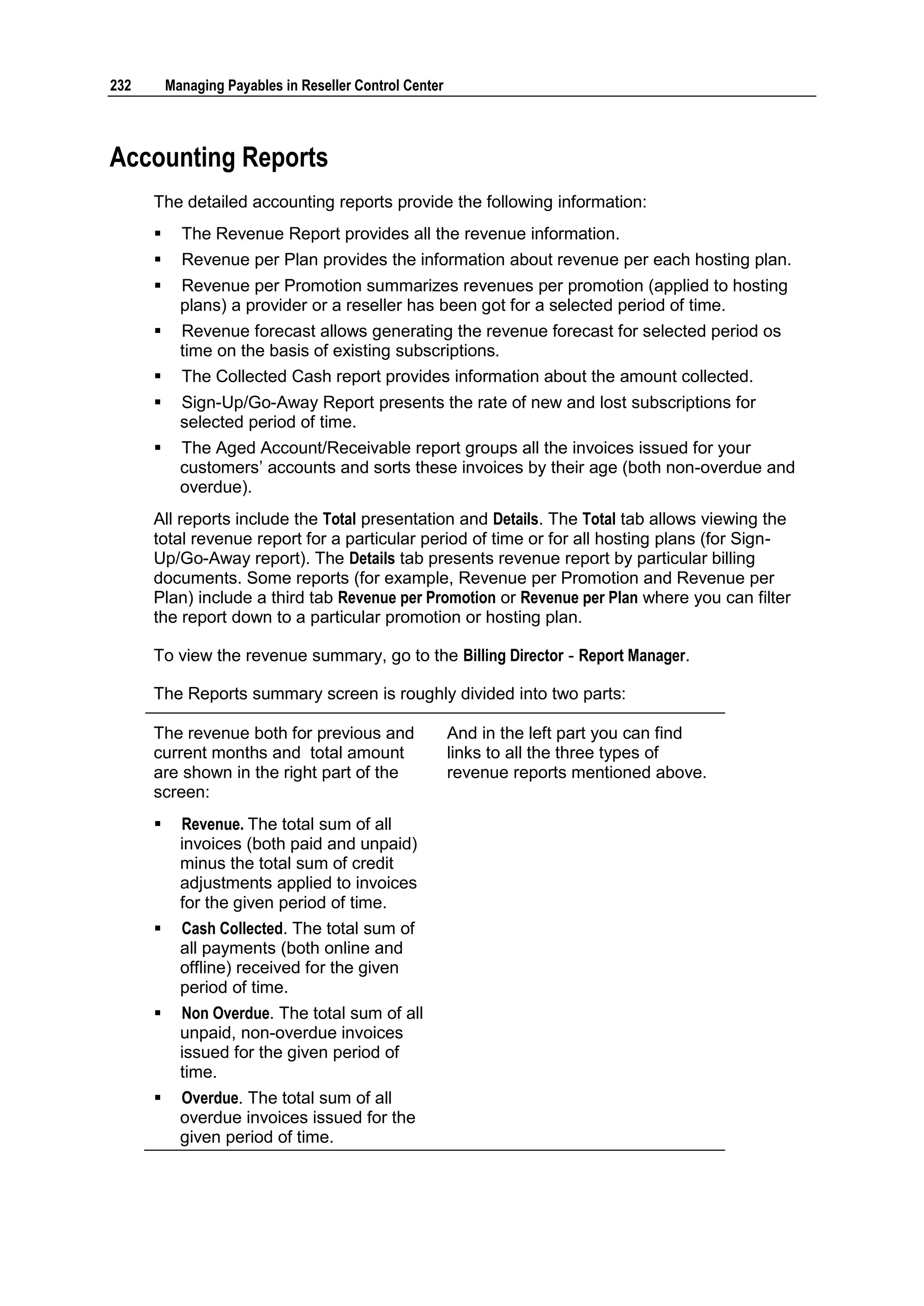 232       Managing Payables in Reseller Control Center



Accounting Reports
      The detailed accounting reports provide the following information:
           The Revenue Report provides all the revenue information.
           Revenue per Plan provides the information about revenue per each hosting plan.
           Revenue per Promotion summarizes revenues per promotion (applied to hosting
            plans) a provider or a reseller has been got for a selected period of time.
           Revenue forecast allows generating the revenue forecast for selected period os
            time on the basis of existing subscriptions.
           The Collected Cash report provides information about the amount collected.
           Sign-Up/Go-Away Report presents the rate of new and lost subscriptions for
            selected period of time.
           The Aged Account/Receivable report groups all the invoices issued for your
            customers‟ accounts and sorts these invoices by their age (both non-overdue and
            overdue).
      All reports include the Total presentation and Details. The Total tab allows viewing the
      total revenue report for a particular period of time or for all hosting plans (for Sign-
      Up/Go-Away report). The Details tab presents revenue report by particular billing
      documents. Some reports (for example, Revenue per Promotion and Revenue per
      Plan) include a third tab Revenue per Promotion or Revenue per Plan where you can filter
      the report down to a particular promotion or hosting plan.

      To view the revenue summary, go to the Billing Director - Report Manager.

      The Reports summary screen is roughly divided into two parts:

      The revenue both for previous and                  And in the left part you can find
      current months and total amount                    links to all the three types of
      are shown in the right part of the                 revenue reports mentioned above.
      screen:
           Revenue. The total sum of all
            invoices (both paid and unpaid)
            minus the total sum of credit
            adjustments applied to invoices
            for the given period of time.
           Cash Collected. The total sum of
            all payments (both online and
            offline) received for the given
            period of time.
           Non Overdue. The total sum of all
            unpaid, non-overdue invoices
            issued for the given period of
            time.
           Overdue. The total sum of all
            overdue invoices issued for the
            given period of time.
 