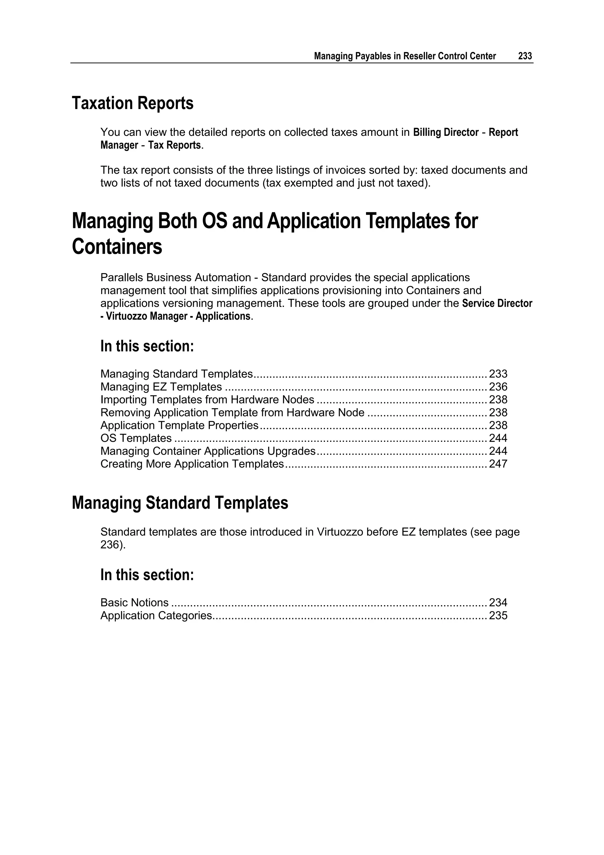 Managing Payables in Reseller Control Center                233



Taxation Reports
   You can view the detailed reports on collected taxes amount in Billing Director - Report
   Manager - Tax Reports.

   The tax report consists of the three listings of invoices sorted by: taxed documents and
   two lists of not taxed documents (tax exempted and just not taxed).


Managing Both OS and Application Templates for
Containers
   Parallels Business Automation - Standard provides the special applications
   management tool that simplifies applications provisioning into Containers and
   applications versioning management. These tools are grouped under the Service Director
   - Virtuozzo Manager - Applications.

   In this section:
   Managing Standard Templates.......................................................................... 233
   Managing EZ Templates ................................................................................... 236
   Importing Templates from Hardware Nodes ...................................................... 238
   Removing Application Template from Hardware Node ...................................... 238
   Application Template Properties ........................................................................ 238
   OS Templates ................................................................................................... 244
   Managing Container Applications Upgrades ...................................................... 244
   Creating More Application Templates ................................................................ 247


Managing Standard Templates
   Standard templates are those introduced in Virtuozzo before EZ templates (see page
   236).

   In this section:
   Basic Notions .................................................................................................... 234
   Application Categories....................................................................................... 235
 