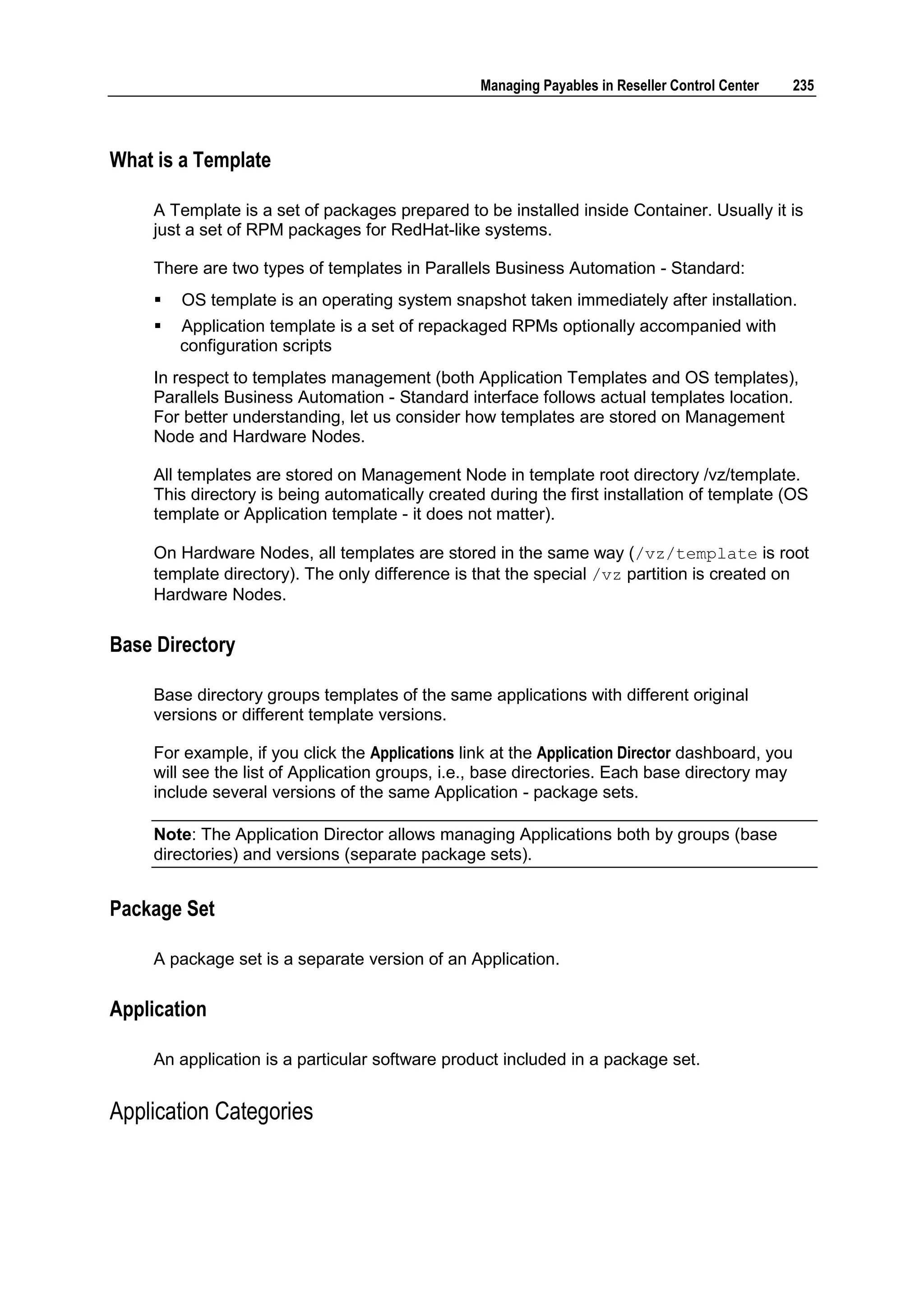 Managing Payables in Reseller Control Center   235



What is a Template

    A Template is a set of packages prepared to be installed inside Container. Usually it is
    just a set of RPM packages for RedHat-like systems.

    There are two types of templates in Parallels Business Automation - Standard:
       OS template is an operating system snapshot taken immediately after installation.
       Application template is a set of repackaged RPMs optionally accompanied with
        configuration scripts
    In respect to templates management (both Application Templates and OS templates),
    Parallels Business Automation - Standard interface follows actual templates location.
    For better understanding, let us consider how templates are stored on Management
    Node and Hardware Nodes.

    All templates are stored on Management Node in template root directory /vz/template.
    This directory is being automatically created during the first installation of template (OS
    template or Application template - it does not matter).

    On Hardware Nodes, all templates are stored in the same way (/vz/template is root
    template directory). The only difference is that the special /vz partition is created on
    Hardware Nodes.


Base Directory

    Base directory groups templates of the same applications with different original
    versions or different template versions.

    For example, if you click the Applications link at the Application Director dashboard, you
    will see the list of Application groups, i.e., base directories. Each base directory may
    include several versions of the same Application - package sets.

    Note: The Application Director allows managing Applications both by groups (base
    directories) and versions (separate package sets).


Package Set

    A package set is a separate version of an Application.


Application

    An application is a particular software product included in a package set.


Application Categories
 