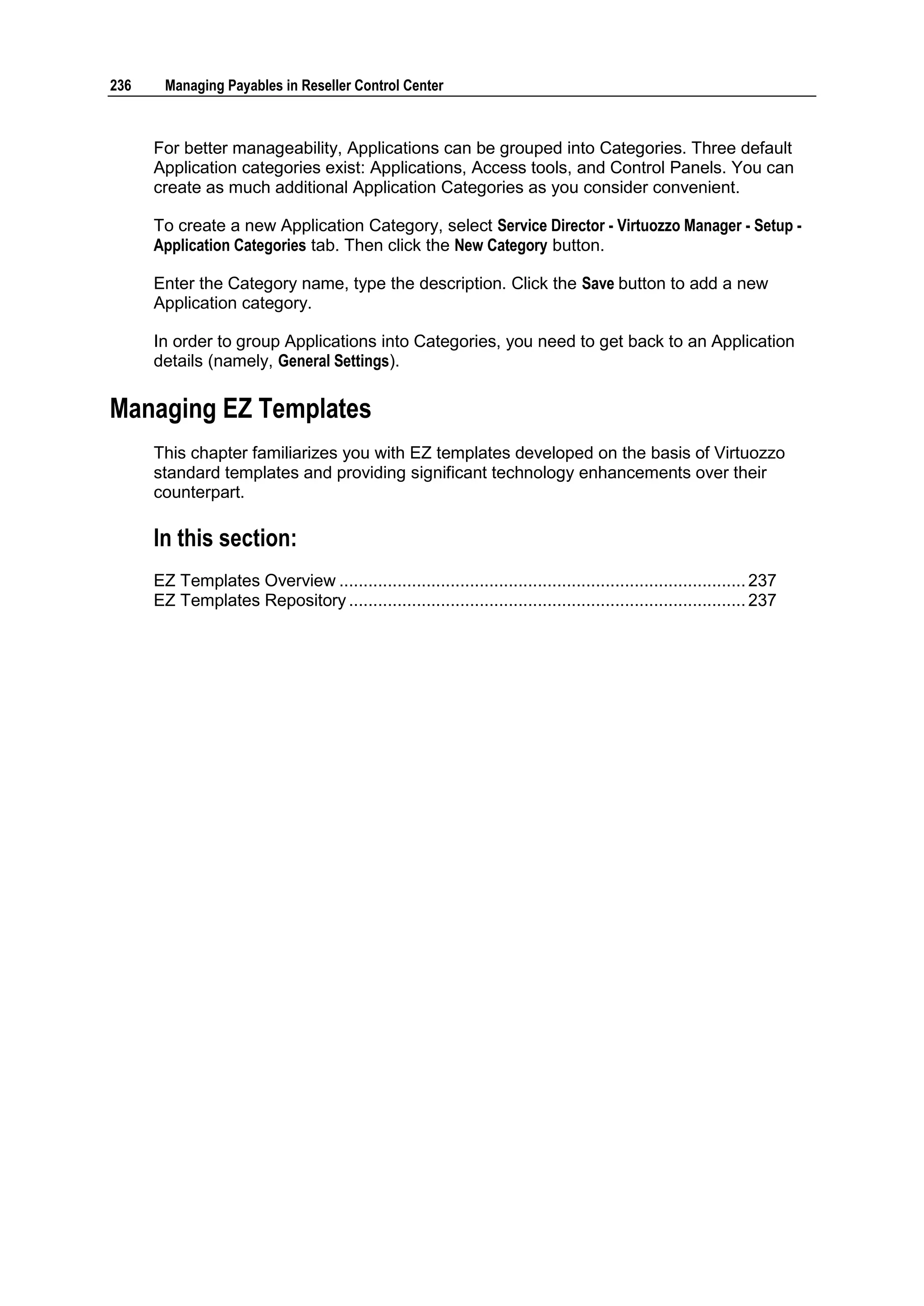 236     Managing Payables in Reseller Control Center



      For better manageability, Applications can be grouped into Categories. Three default
      Application categories exist: Applications, Access tools, and Control Panels. You can
      create as much additional Application Categories as you consider convenient.

      To create a new Application Category, select Service Director - Virtuozzo Manager - Setup -
      Application Categories tab. Then click the New Category button.

      Enter the Category name, type the description. Click the Save button to add a new
      Application category.

      In order to group Applications into Categories, you need to get back to an Application
      details (namely, General Settings).

Managing EZ Templates
      This chapter familiarizes you with EZ templates developed on the basis of Virtuozzo
      standard templates and providing significant technology enhancements over their
      counterpart.

      In this section:
      EZ Templates Overview .................................................................................... 237
      EZ Templates Repository .................................................................................. 237
 