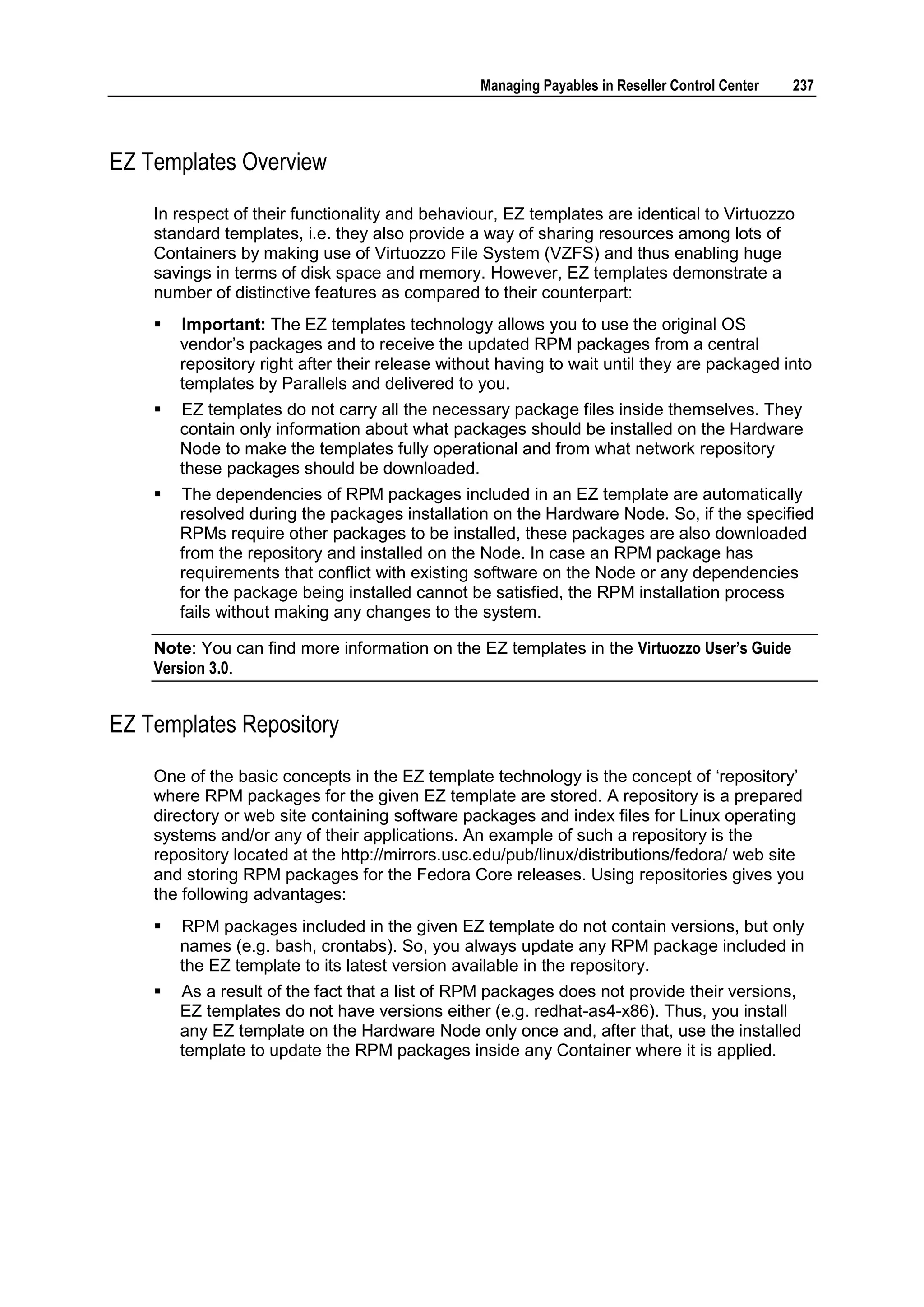 Managing Payables in Reseller Control Center   237




EZ Templates Overview

    In respect of their functionality and behaviour, EZ templates are identical to Virtuozzo
    standard templates, i.e. they also provide a way of sharing resources among lots of
    Containers by making use of Virtuozzo File System (VZFS) and thus enabling huge
    savings in terms of disk space and memory. However, EZ templates demonstrate a
    number of distinctive features as compared to their counterpart:
       Important: The EZ templates technology allows you to use the original OS
        vendor‟s packages and to receive the updated RPM packages from a central
        repository right after their release without having to wait until they are packaged into
        templates by Parallels and delivered to you.
       EZ templates do not carry all the necessary package files inside themselves. They
        contain only information about what packages should be installed on the Hardware
        Node to make the templates fully operational and from what network repository
        these packages should be downloaded.
       The dependencies of RPM packages included in an EZ template are automatically
        resolved during the packages installation on the Hardware Node. So, if the specified
        RPMs require other packages to be installed, these packages are also downloaded
        from the repository and installed on the Node. In case an RPM package has
        requirements that conflict with existing software on the Node or any dependencies
        for the package being installed cannot be satisfied, the RPM installation process
        fails without making any changes to the system.

    Note: You can find more information on the EZ templates in the Virtuozzo User‟s Guide
    Version 3.0.


EZ Templates Repository

    One of the basic concepts in the EZ template technology is the concept of „repository‟
    where RPM packages for the given EZ template are stored. A repository is a prepared
    directory or web site containing software packages and index files for Linux operating
    systems and/or any of their applications. An example of such a repository is the
    repository located at the http://mirrors.usc.edu/pub/linux/distributions/fedora/ web site
    and storing RPM packages for the Fedora Core releases. Using repositories gives you
    the following advantages:
       RPM packages included in the given EZ template do not contain versions, but only
        names (e.g. bash, crontabs). So, you always update any RPM package included in
        the EZ template to its latest version available in the repository.
       As a result of the fact that a list of RPM packages does not provide their versions,
        EZ templates do not have versions either (e.g. redhat-as4-x86). Thus, you install
        any EZ template on the Hardware Node only once and, after that, use the installed
        template to update the RPM packages inside any Container where it is applied.
 
