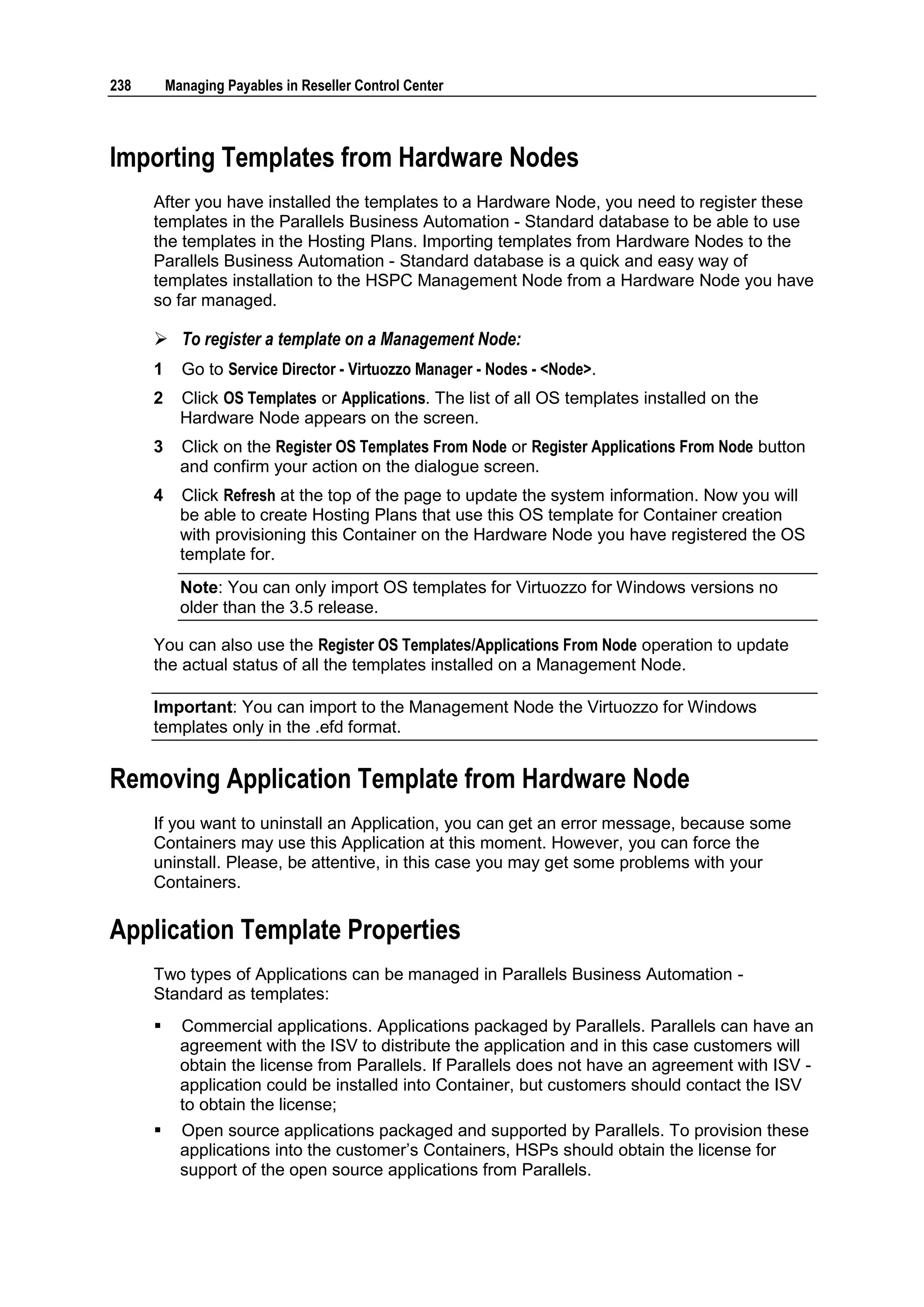 238       Managing Payables in Reseller Control Center



Importing Templates from Hardware Nodes
      After you have installed the templates to a Hardware Node, you need to register these
      templates in the Parallels Business Automation - Standard database to be able to use
      the templates in the Hosting Plans. Importing templates from Hardware Nodes to the
      Parallels Business Automation - Standard database is a quick and easy way of
      templates installation to the HSPC Management Node from a Hardware Node you have
      so far managed.

       To register a template on a Management Node:
      1     Go to Service Director - Virtuozzo Manager - Nodes - <Node>.
      2     Click OS Templates or Applications. The list of all OS templates installed on the
            Hardware Node appears on the screen.
      3     Click on the Register OS Templates From Node or Register Applications From Node button
            and confirm your action on the dialogue screen.
      4     Click Refresh at the top of the page to update the system information. Now you will
            be able to create Hosting Plans that use this OS template for Container creation
            with provisioning this Container on the Hardware Node you have registered the OS
            template for.
            Note: You can only import OS templates for Virtuozzo for Windows versions no
            older than the 3.5 release.

      You can also use the Register OS Templates/Applications From Node operation to update
      the actual status of all the templates installed on a Management Node.

      Important: You can import to the Management Node the Virtuozzo for Windows
      templates only in the .efd format.


Removing Application Template from Hardware Node
      If you want to uninstall an Application, you can get an error message, because some
      Containers may use this Application at this moment. However, you can force the
      uninstall. Please, be attentive, in this case you may get some problems with your
      Containers.

Application Template Properties
      Two types of Applications can be managed in Parallels Business Automation -
      Standard as templates:
           Commercial applications. Applications packaged by Parallels. Parallels can have an
            agreement with the ISV to distribute the application and in this case customers will
            obtain the license from Parallels. If Parallels does not have an agreement with ISV -
            application could be installed into Container, but customers should contact the ISV
            to obtain the license;
           Open source applications packaged and supported by Parallels. To provision these
            applications into the customer‟s Containers, HSPs should obtain the license for
            support of the open source applications from Parallels.
 