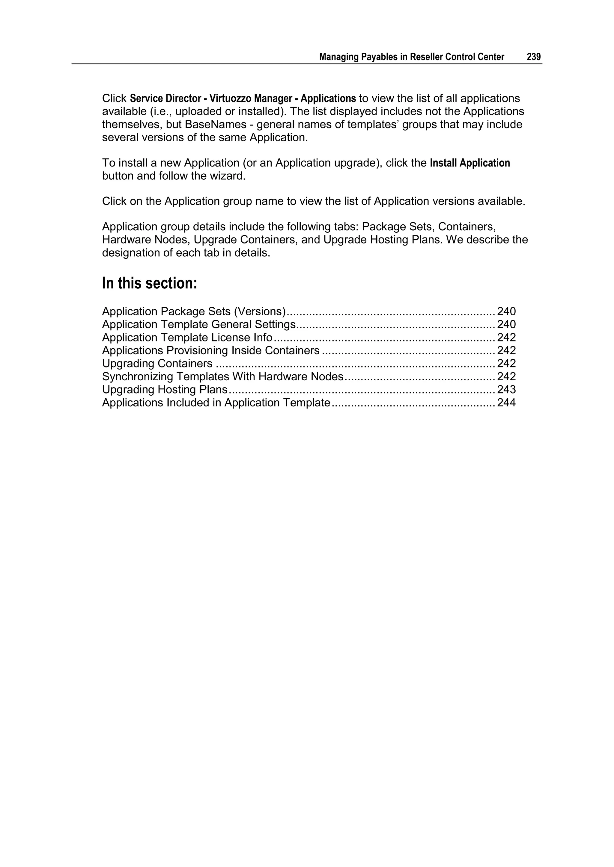 Managing Payables in Reseller Control Center             239



Click Service Director - Virtuozzo Manager - Applications to view the list of all applications
available (i.e., uploaded or installed). The list displayed includes not the Applications
themselves, but BaseNames - general names of templates‟ groups that may include
several versions of the same Application.

To install a new Application (or an Application upgrade), click the Install Application
button and follow the wizard.

Click on the Application group name to view the list of Application versions available.

Application group details include the following tabs: Package Sets, Containers,
Hardware Nodes, Upgrade Containers, and Upgrade Hosting Plans. We describe the
designation of each tab in details.

In this section:
Application Package Sets (Versions) ................................................................. 240
Application Template General Settings.............................................................. 240
Application Template License Info ..................................................................... 242
Applications Provisioning Inside Containers ...................................................... 242
Upgrading Containers ....................................................................................... 242
Synchronizing Templates With Hardware Nodes ............................................... 242
Upgrading Hosting Plans ................................................................................... 243
Applications Included in Application Template ................................................... 244
 