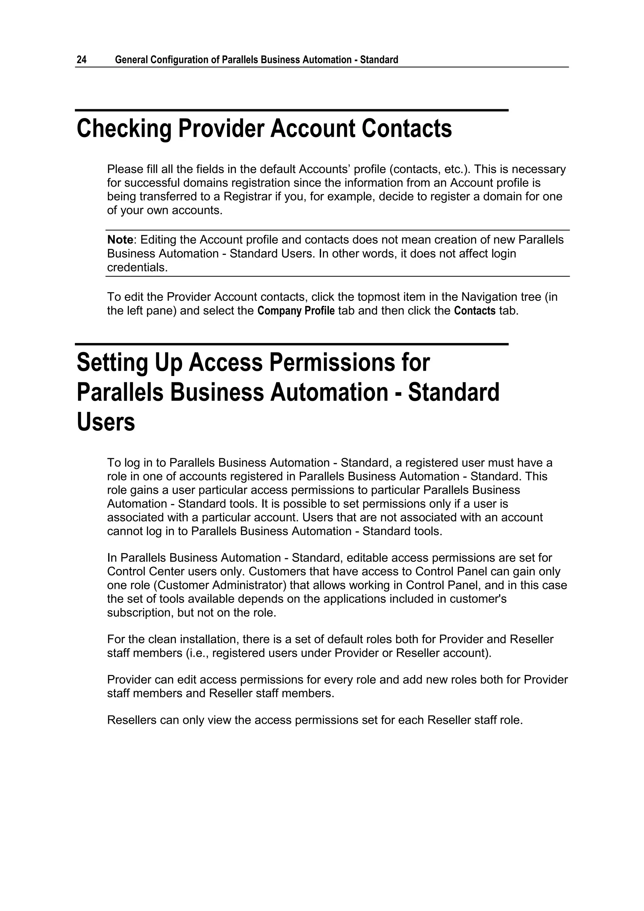 24    General Configuration of Parallels Business Automation - Standard




Checking Provider Account Contacts
     Please fill all the fields in the default Accounts‟ profile (contacts, etc.). This is necessary
     for successful domains registration since the information from an Account profile is
     being transferred to a Registrar if you, for example, decide to register a domain for one
     of your own accounts.

     Note: Editing the Account profile and contacts does not mean creation of new Parallels
     Business Automation - Standard Users. In other words, it does not affect login
     credentials.

     To edit the Provider Account contacts, click the topmost item in the Navigation tree (in
     the left pane) and select the Company Profile tab and then click the Contacts tab.



Setting Up Access Permissions for
Parallels Business Automation - Standard
Users
     To log in to Parallels Business Automation - Standard, a registered user must have a
     role in one of accounts registered in Parallels Business Automation - Standard. This
     role gains a user particular access permissions to particular Parallels Business
     Automation - Standard tools. It is possible to set permissions only if a user is
     associated with a particular account. Users that are not associated with an account
     cannot log in to Parallels Business Automation - Standard tools.

     In Parallels Business Automation - Standard, editable access permissions are set for
     Control Center users only. Customers that have access to Control Panel can gain only
     one role (Customer Administrator) that allows working in Control Panel, and in this case
     the set of tools available depends on the applications included in customer's
     subscription, but not on the role.

     For the clean installation, there is a set of default roles both for Provider and Reseller
     staff members (i.e., registered users under Provider or Reseller account).

     Provider can edit access permissions for every role and add new roles both for Provider
     staff members and Reseller staff members.

     Resellers can only view the access permissions set for each Reseller staff role.
 