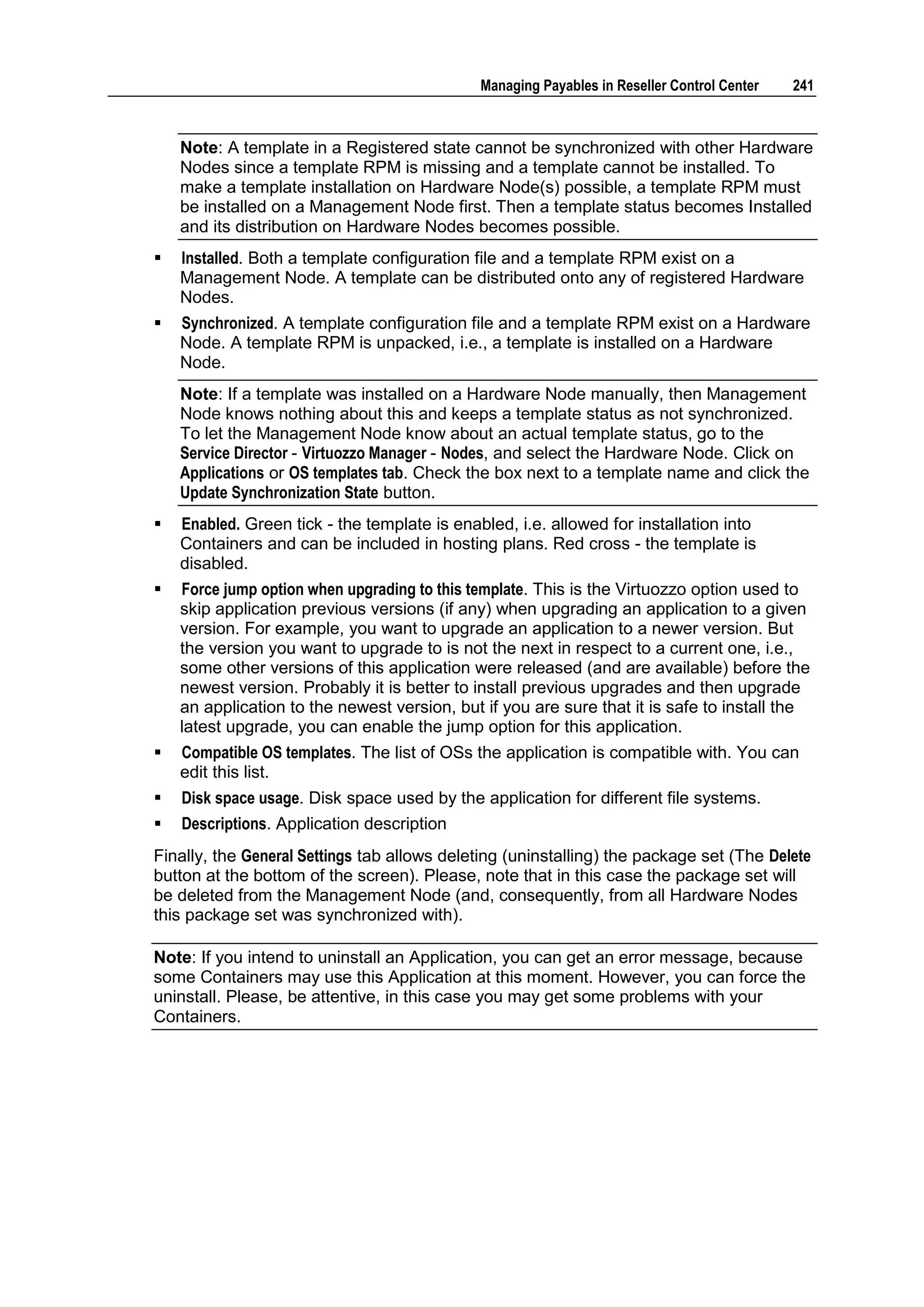Managing Payables in Reseller Control Center   241



    Note: A template in a Registered state cannot be synchronized with other Hardware
    Nodes since a template RPM is missing and a template cannot be installed. To
    make a template installation on Hardware Node(s) possible, a template RPM must
    be installed on a Management Node first. Then a template status becomes Installed
    and its distribution on Hardware Nodes becomes possible.
   Installed. Both a template configuration file and a template RPM exist on a
    Management Node. A template can be distributed onto any of registered Hardware
    Nodes.
   Synchronized. A template configuration file and a template RPM exist on a Hardware
    Node. A template RPM is unpacked, i.e., a template is installed on a Hardware
    Node.
    Note: If a template was installed on a Hardware Node manually, then Management
    Node knows nothing about this and keeps a template status as not synchronized.
    To let the Management Node know about an actual template status, go to the
    Service Director - Virtuozzo Manager - Nodes, and select the Hardware Node. Click on
    Applications or OS templates tab. Check the box next to a template name and click the
    Update Synchronization State button.
   Enabled. Green tick - the template is enabled, i.e. allowed for installation into
    Containers and can be included in hosting plans. Red cross - the template is
    disabled.
   Force jump option when upgrading to this template. This is the Virtuozzo option used to
    skip application previous versions (if any) when upgrading an application to a given
    version. For example, you want to upgrade an application to a newer version. But
    the version you want to upgrade to is not the next in respect to a current one, i.e.,
    some other versions of this application were released (and are available) before the
    newest version. Probably it is better to install previous upgrades and then upgrade
    an application to the newest version, but if you are sure that it is safe to install the
    latest upgrade, you can enable the jump option for this application.
   Compatible OS templates. The list of OSs the application is compatible with. You can
    edit this list.
   Disk space usage. Disk space used by the application for different file systems.
   Descriptions. Application description
Finally, the General Settings tab allows deleting (uninstalling) the package set (The Delete
button at the bottom of the screen). Please, note that in this case the package set will
be deleted from the Management Node (and, consequently, from all Hardware Nodes
this package set was synchronized with).

Note: If you intend to uninstall an Application, you can get an error message, because
some Containers may use this Application at this moment. However, you can force the
uninstall. Please, be attentive, in this case you may get some problems with your
Containers.
 