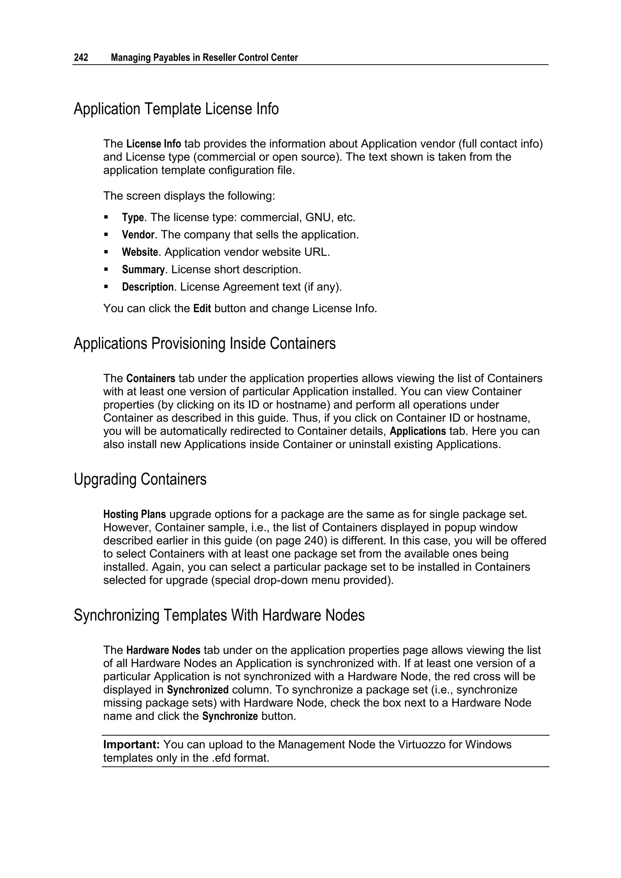 242       Managing Payables in Reseller Control Center




Application Template License Info

      The License Info tab provides the information about Application vendor (full contact info)
      and License type (commercial or open source). The text shown is taken from the
      application template configuration file.

      The screen displays the following:
           Type. The license type: commercial, GNU, etc.
           Vendor. The company that sells the application.
           Website. Application vendor website URL.
           Summary. License short description.
           Description. License Agreement text (if any).
      You can click the Edit button and change License Info.


Applications Provisioning Inside Containers

      The Containers tab under the application properties allows viewing the list of Containers
      with at least one version of particular Application installed. You can view Container
      properties (by clicking on its ID or hostname) and perform all operations under
      Container as described in this guide. Thus, if you click on Container ID or hostname,
      you will be automatically redirected to Container details, Applications tab. Here you can
      also install new Applications inside Container or uninstall existing Applications.


Upgrading Containers
      Hosting Plans upgrade options for a package are the same as for single package set.
      However, Container sample, i.e., the list of Containers displayed in popup window
      described earlier in this guide (on page 240) is different. In this case, you will be offered
      to select Containers with at least one package set from the available ones being
      installed. Again, you can select a particular package set to be installed in Containers
      selected for upgrade (special drop-down menu provided).


Synchronizing Templates With Hardware Nodes
      The Hardware Nodes tab under on the application properties page allows viewing the list
      of all Hardware Nodes an Application is synchronized with. If at least one version of a
      particular Application is not synchronized with a Hardware Node, the red cross will be
      displayed in Synchronized column. To synchronize a package set (i.e., synchronize
      missing package sets) with Hardware Node, check the box next to a Hardware Node
      name and click the Synchronize button.

      Important: You can upload to the Management Node the Virtuozzo for Windows
      templates only in the .efd format.
 