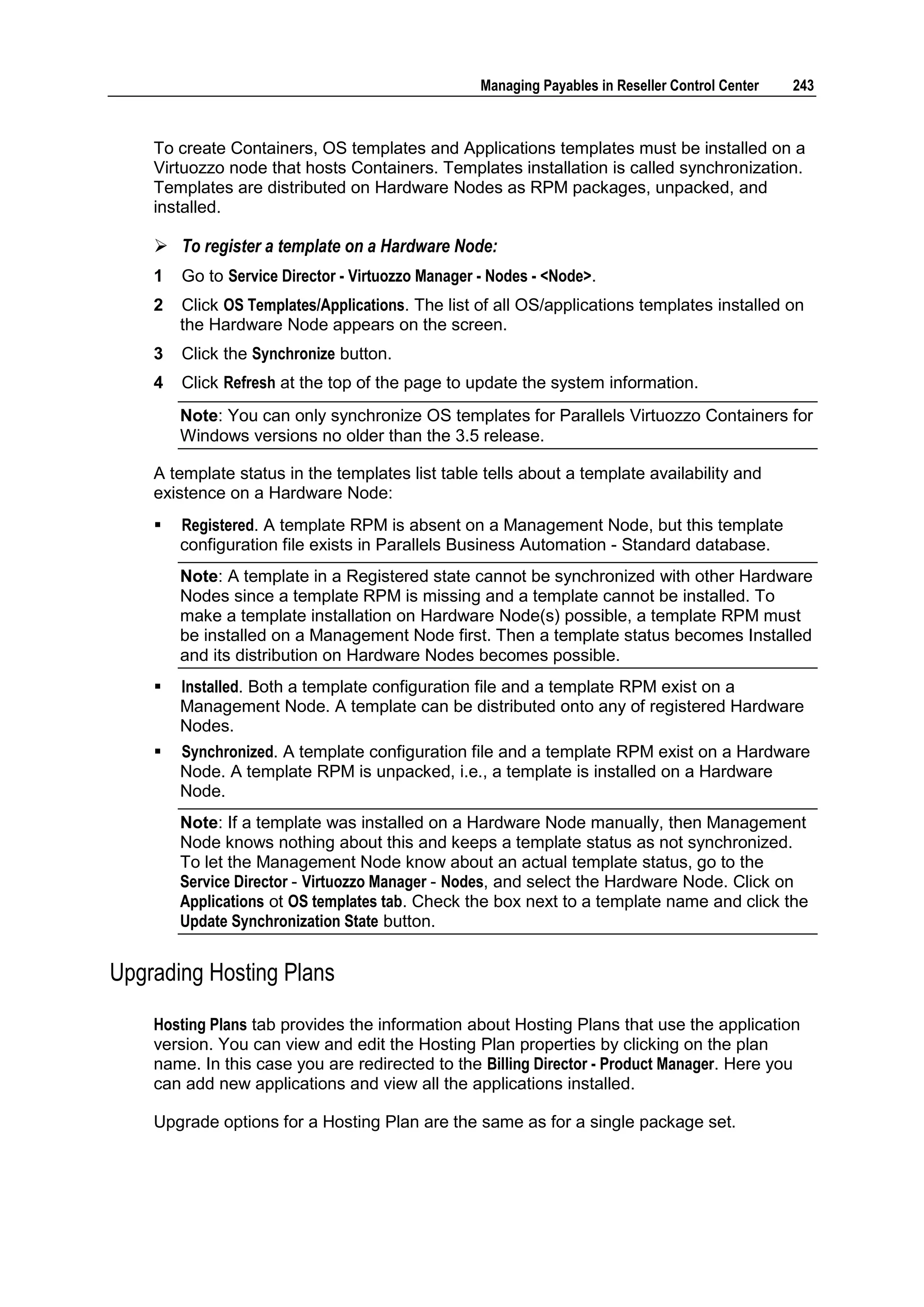 Managing Payables in Reseller Control Center   243



    To create Containers, OS templates and Applications templates must be installed on a
    Virtuozzo node that hosts Containers. Templates installation is called synchronization.
    Templates are distributed on Hardware Nodes as RPM packages, unpacked, and
    installed.

     To register a template on a Hardware Node:
    1   Go to Service Director - Virtuozzo Manager - Nodes - <Node>.
    2   Click OS Templates/Applications. The list of all OS/applications templates installed on
        the Hardware Node appears on the screen.
    3   Click the Synchronize button.
    4   Click Refresh at the top of the page to update the system information.
        Note: You can only synchronize OS templates for Parallels Virtuozzo Containers for
        Windows versions no older than the 3.5 release.

    A template status in the templates list table tells about a template availability and
    existence on a Hardware Node:
       Registered. A template RPM is absent on a Management Node, but this template
        configuration file exists in Parallels Business Automation - Standard database.
        Note: A template in a Registered state cannot be synchronized with other Hardware
        Nodes since a template RPM is missing and a template cannot be installed. To
        make a template installation on Hardware Node(s) possible, a template RPM must
        be installed on a Management Node first. Then a template status becomes Installed
        and its distribution on Hardware Nodes becomes possible.
       Installed. Both a template configuration file and a template RPM exist on a
        Management Node. A template can be distributed onto any of registered Hardware
        Nodes.
       Synchronized. A template configuration file and a template RPM exist on a Hardware
        Node. A template RPM is unpacked, i.e., a template is installed on a Hardware
        Node.
        Note: If a template was installed on a Hardware Node manually, then Management
        Node knows nothing about this and keeps a template status as not synchronized.
        To let the Management Node know about an actual template status, go to the
        Service Director - Virtuozzo Manager - Nodes, and select the Hardware Node. Click on
        Applications ot OS templates tab. Check the box next to a template name and click the
        Update Synchronization State button.


Upgrading Hosting Plans
    Hosting Plans tab provides the information about Hosting Plans that use the application
    version. You can view and edit the Hosting Plan properties by clicking on the plan
    name. In this case you are redirected to the Billing Director - Product Manager. Here you
    can add new applications and view all the applications installed.

    Upgrade options for a Hosting Plan are the same as for a single package set.
 