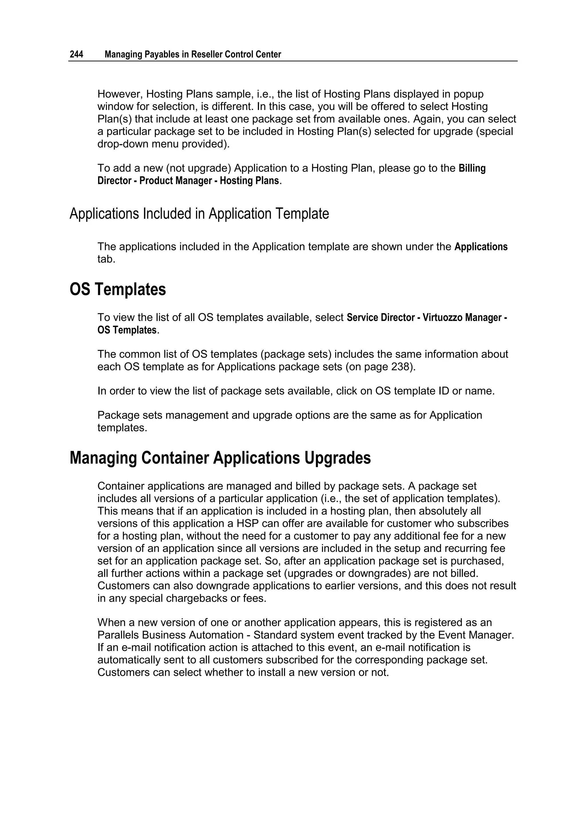 244    Managing Payables in Reseller Control Center



      However, Hosting Plans sample, i.e., the list of Hosting Plans displayed in popup
      window for selection, is different. In this case, you will be offered to select Hosting
      Plan(s) that include at least one package set from available ones. Again, you can select
      a particular package set to be included in Hosting Plan(s) selected for upgrade (special
      drop-down menu provided).

      To add a new (not upgrade) Application to a Hosting Plan, please go to the Billing
      Director - Product Manager - Hosting Plans.


Applications Included in Application Template

      The applications included in the Application template are shown under the Applications
      tab.

OS Templates
      To view the list of all OS templates available, select Service Director - Virtuozzo Manager -
      OS Templates.

      The common list of OS templates (package sets) includes the same information about
      each OS template as for Applications package sets (on page 238).

      In order to view the list of package sets available, click on OS template ID or name.

      Package sets management and upgrade options are the same as for Application
      templates.

Managing Container Applications Upgrades
      Container applications are managed and billed by package sets. A package set
      includes all versions of a particular application (i.e., the set of application templates).
      This means that if an application is included in a hosting plan, then absolutely all
      versions of this application a HSP can offer are available for customer who subscribes
      for a hosting plan, without the need for a customer to pay any additional fee for a new
      version of an application since all versions are included in the setup and recurring fee
      set for an application package set. So, after an application package set is purchased,
      all further actions within a package set (upgrades or downgrades) are not billed.
      Customers can also downgrade applications to earlier versions, and this does not result
      in any special chargebacks or fees.

      When a new version of one or another application appears, this is registered as an
      Parallels Business Automation - Standard system event tracked by the Event Manager.
      If an e-mail notification action is attached to this event, an e-mail notification is
      automatically sent to all customers subscribed for the corresponding package set.
      Customers can select whether to install a new version or not.
 