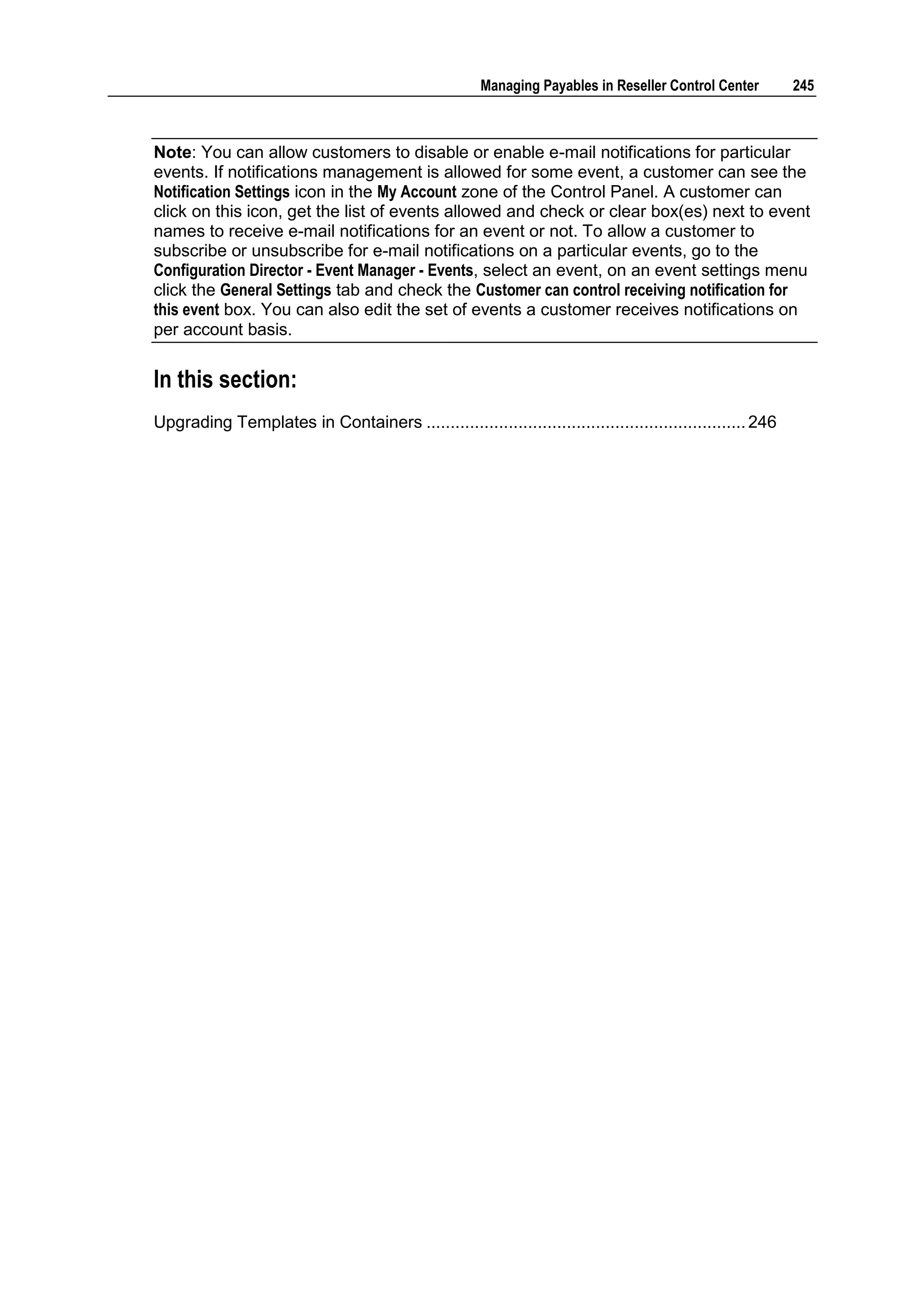 Managing Payables in Reseller Control Center         245



Note: You can allow customers to disable or enable e-mail notifications for particular
events. If notifications management is allowed for some event, a customer can see the
Notification Settings icon in the My Account zone of the Control Panel. A customer can
click on this icon, get the list of events allowed and check or clear box(es) next to event
names to receive e-mail notifications for an event or not. To allow a customer to
subscribe or unsubscribe for e-mail notifications on a particular events, go to the
Configuration Director - Event Manager - Events, select an event, on an event settings menu
click the General Settings tab and check the Customer can control receiving notification for
this event box. You can also edit the set of events a customer receives notifications on
per account basis.


In this section:
Upgrading Templates in Containers .................................................................. 246
 