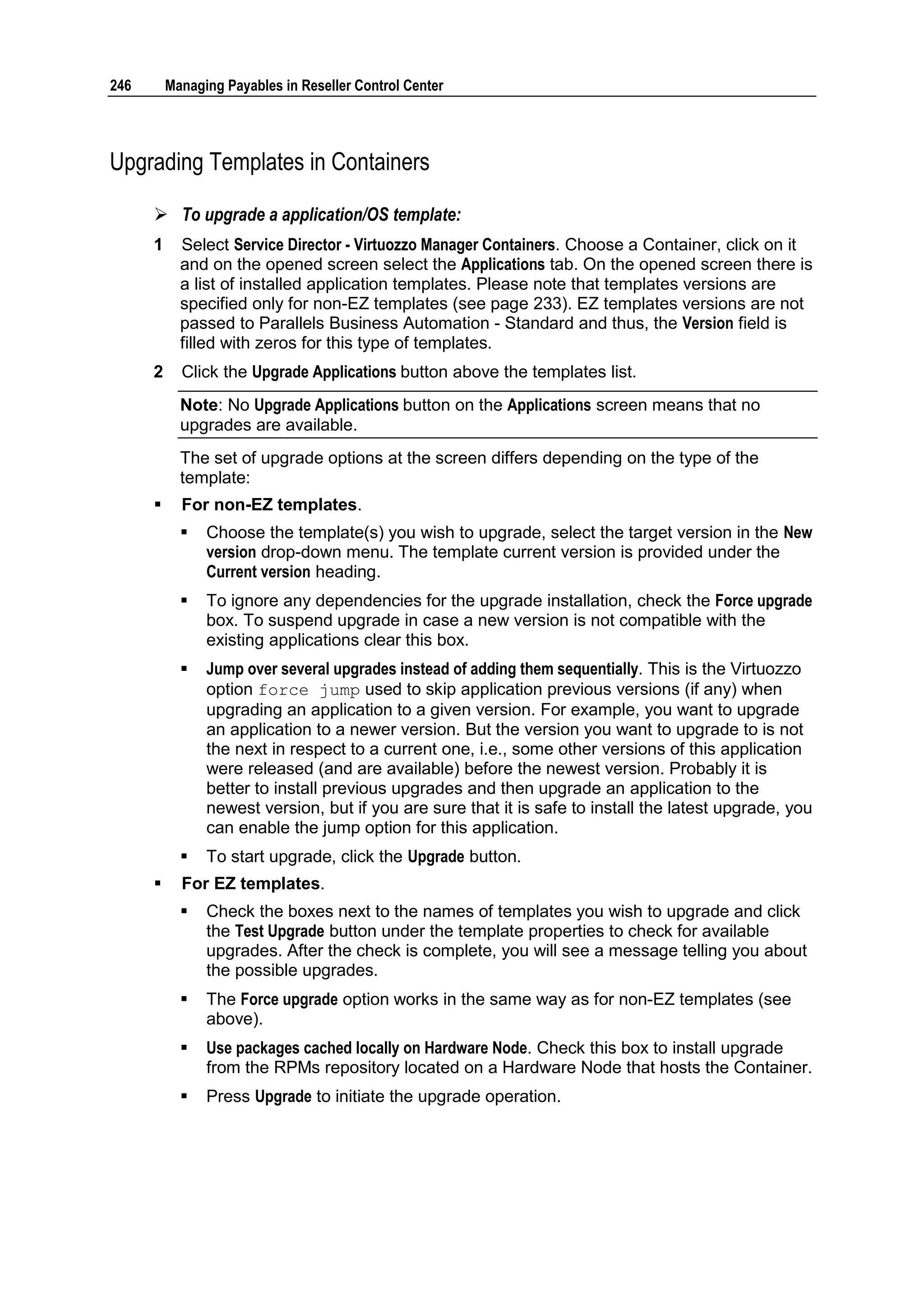 246       Managing Payables in Reseller Control Center




Upgrading Templates in Containers

       To upgrade a application/OS template:
      1     Select Service Director - Virtuozzo Manager Containers. Choose a Container, click on it
            and on the opened screen select the Applications tab. On the opened screen there is
            a list of installed application templates. Please note that templates versions are
            specified only for non-EZ templates (see page 233). EZ templates versions are not
            passed to Parallels Business Automation - Standard and thus, the Version field is
            filled with zeros for this type of templates.
      2     Click the Upgrade Applications button above the templates list.
            Note: No Upgrade Applications button on the Applications screen means that no
            upgrades are available.
            The set of upgrade options at the screen differs depending on the type of the
            template:
           For non-EZ templates.
               Choose the template(s) you wish to upgrade, select the target version in the New
                version drop-down menu. The template current version is provided under the
                Current version heading.
               To ignore any dependencies for the upgrade installation, check the Force upgrade
                box. To suspend upgrade in case a new version is not compatible with the
                existing applications clear this box.
               Jump over several upgrades instead of adding them sequentially. This is the Virtuozzo
                option force jump used to skip application previous versions (if any) when
                upgrading an application to a given version. For example, you want to upgrade
                an application to a newer version. But the version you want to upgrade to is not
                the next in respect to a current one, i.e., some other versions of this application
                were released (and are available) before the newest version. Probably it is
                better to install previous upgrades and then upgrade an application to the
                newest version, but if you are sure that it is safe to install the latest upgrade, you
                can enable the jump option for this application.
               To start upgrade, click the Upgrade button.
           For EZ templates.
               Check the boxes next to the names of templates you wish to upgrade and click
                the Test Upgrade button under the template properties to check for available
                upgrades. After the check is complete, you will see a message telling you about
                the possible upgrades.
               The Force upgrade option works in the same way as for non-EZ templates (see
                above).
               Use packages cached locally on Hardware Node. Check this box to install upgrade
                from the RPMs repository located on a Hardware Node that hosts the Container.
               Press Upgrade to initiate the upgrade operation.
 