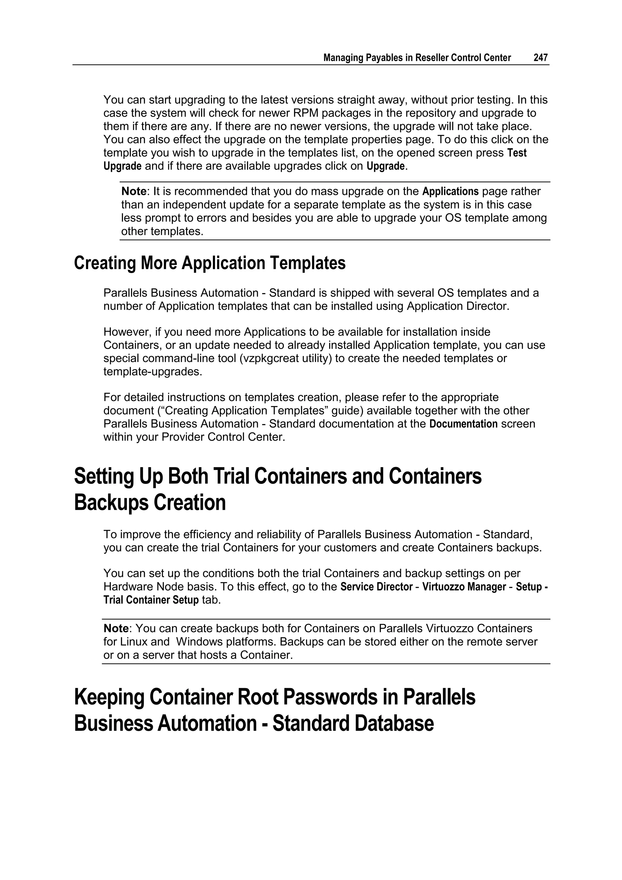 Managing Payables in Reseller Control Center   247



   You can start upgrading to the latest versions straight away, without prior testing. In this
   case the system will check for newer RPM packages in the repository and upgrade to
   them if there are any. If there are no newer versions, the upgrade will not take place.
   You can also effect the upgrade on the template properties page. To do this click on the
   template you wish to upgrade in the templates list, on the opened screen press Test
   Upgrade and if there are available upgrades click on Upgrade.

      Note: It is recommended that you do mass upgrade on the Applications page rather
      than an independent update for a separate template as the system is in this case
      less prompt to errors and besides you are able to upgrade your OS template among
      other templates.

Creating More Application Templates
   Parallels Business Automation - Standard is shipped with several OS templates and a
   number of Application templates that can be installed using Application Director.

   However, if you need more Applications to be available for installation inside
   Containers, or an update needed to already installed Application template, you can use
   special command-line tool (vzpkgcreat utility) to create the needed templates or
   template-upgrades.

   For detailed instructions on templates creation, please refer to the appropriate
   document (“Creating Application Templates” guide) available together with the other
   Parallels Business Automation - Standard documentation at the Documentation screen
   within your Provider Control Center.


Setting Up Both Trial Containers and Containers
Backups Creation
   To improve the efficiency and reliability of Parallels Business Automation - Standard,
   you can create the trial Containers for your customers and create Containers backups.

   You can set up the conditions both the trial Containers and backup settings on per
   Hardware Node basis. To this effect, go to the Service Director - Virtuozzo Manager - Setup -
   Trial Container Setup tab.

   Note: You can create backups both for Containers on Parallels Virtuozzo Containers
   for Linux and Windows platforms. Backups can be stored either on the remote server
   or on a server that hosts a Container.


Keeping Container Root Passwords in Parallels
Business Automation - Standard Database
 