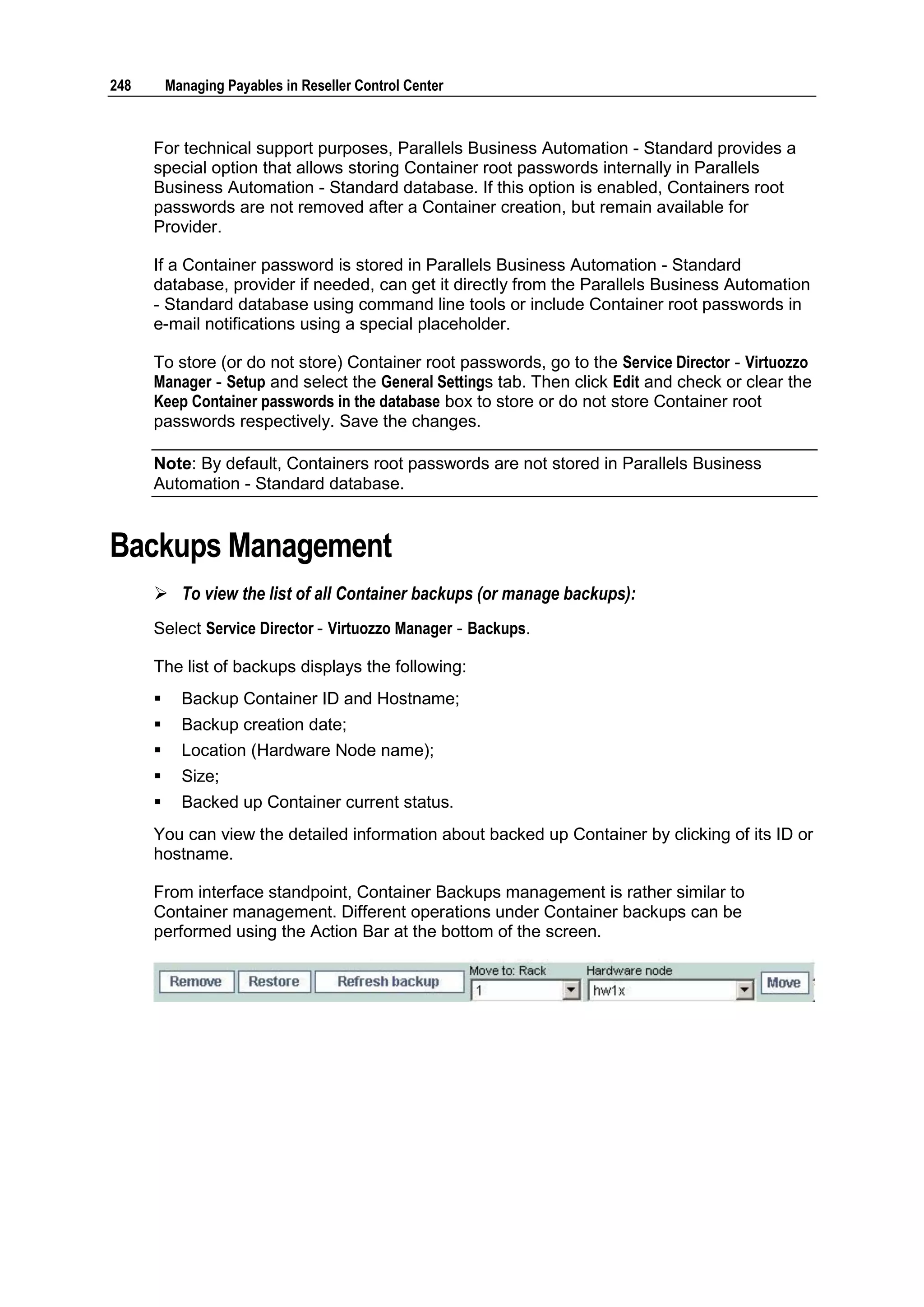 248       Managing Payables in Reseller Control Center



      For technical support purposes, Parallels Business Automation - Standard provides a
      special option that allows storing Container root passwords internally in Parallels
      Business Automation - Standard database. If this option is enabled, Containers root
      passwords are not removed after a Container creation, but remain available for
      Provider.

      If a Container password is stored in Parallels Business Automation - Standard
      database, provider if needed, can get it directly from the Parallels Business Automation
      - Standard database using command line tools or include Container root passwords in
      e-mail notifications using a special placeholder.

      To store (or do not store) Container root passwords, go to the Service Director - Virtuozzo
      Manager - Setup and select the General Settings tab. Then click Edit and check or clear the
      Keep Container passwords in the database box to store or do not store Container root
      passwords respectively. Save the changes.

      Note: By default, Containers root passwords are not stored in Parallels Business
      Automation - Standard database.


Backups Management
       To view the list of all Container backups (or manage backups):
      Select Service Director - Virtuozzo Manager - Backups.

      The list of backups displays the following:
           Backup Container ID and Hostname;
           Backup creation date;
           Location (Hardware Node name);
           Size;
           Backed up Container current status.
      You can view the detailed information about backed up Container by clicking of its ID or
      hostname.

      From interface standpoint, Container Backups management is rather similar to
      Container management. Different operations under Container backups can be
      performed using the Action Bar at the bottom of the screen.
 