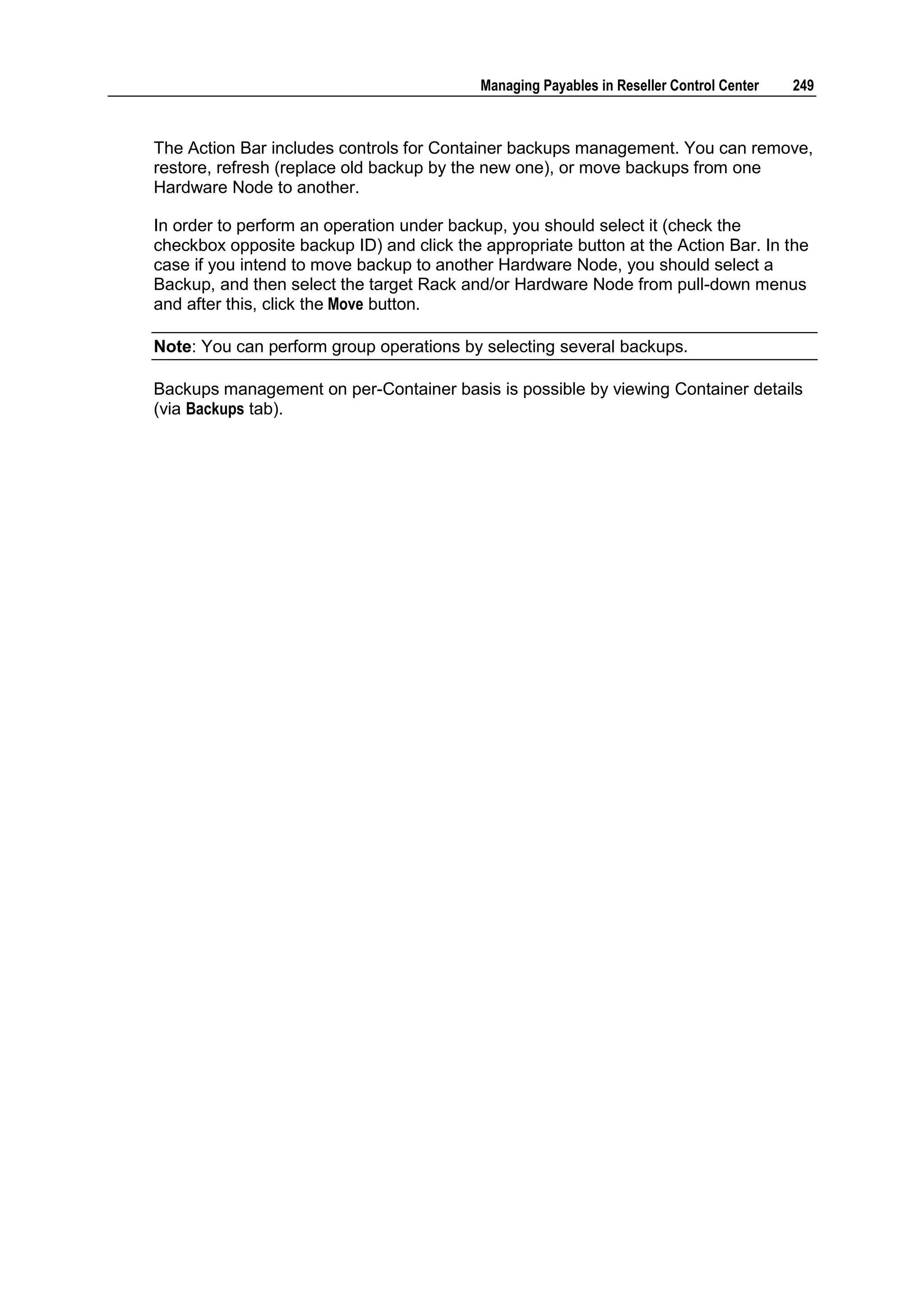 Managing Payables in Reseller Control Center   249



The Action Bar includes controls for Container backups management. You can remove,
restore, refresh (replace old backup by the new one), or move backups from one
Hardware Node to another.

In order to perform an operation under backup, you should select it (check the
checkbox opposite backup ID) and click the appropriate button at the Action Bar. In the
case if you intend to move backup to another Hardware Node, you should select a
Backup, and then select the target Rack and/or Hardware Node from pull-down menus
and after this, click the Move button.

Note: You can perform group operations by selecting several backups.

Backups management on per-Container basis is possible by viewing Container details
(via Backups tab).
 