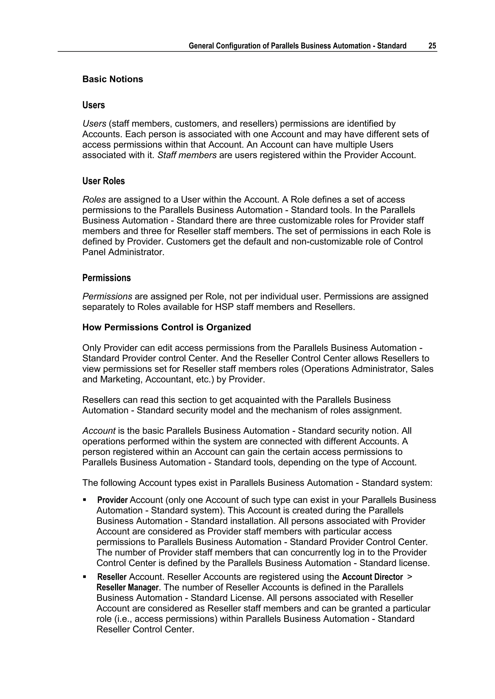 General Configuration of Parallels Business Automation - Standard   25



Basic Notions

Users
Users (staff members, customers, and resellers) permissions are identified by
Accounts. Each person is associated with one Account and may have different sets of
access permissions within that Account. An Account can have multiple Users
associated with it. Staff members are users registered within the Provider Account.

User Roles
Roles are assigned to a User within the Account. A Role defines a set of access
permissions to the Parallels Business Automation - Standard tools. In the Parallels
Business Automation - Standard there are three customizable roles for Provider staff
members and three for Reseller staff members. The set of permissions in each Role is
defined by Provider. Customers get the default and non-customizable role of Control
Panel Administrator.

Permissions
Permissions are assigned per Role, not per individual user. Permissions are assigned
separately to Roles available for HSP staff members and Resellers.

How Permissions Control is Organized

Only Provider can edit access permissions from the Parallels Business Automation -
Standard Provider control Center. And the Reseller Control Center allows Resellers to
view permissions set for Reseller staff members roles (Operations Administrator, Sales
and Marketing, Accountant, etc.) by Provider.

Resellers can read this section to get acquainted with the Parallels Business
Automation - Standard security model and the mechanism of roles assignment.

Account is the basic Parallels Business Automation - Standard security notion. All
operations performed within the system are connected with different Accounts. A
person registered within an Account can gain the certain access permissions to
Parallels Business Automation - Standard tools, depending on the type of Account.

The following Account types exist in Parallels Business Automation - Standard system:
   Provider Account (only one Account of such type can exist in your Parallels Business
    Automation - Standard system). This Account is created during the Parallels
    Business Automation - Standard installation. All persons associated with Provider
    Account are considered as Provider staff members with particular access
    permissions to Parallels Business Automation - Standard Provider Control Center.
    The number of Provider staff members that can concurrently log in to the Provider
    Control Center is defined by the Parallels Business Automation - Standard license.
   Reseller Account. Reseller Accounts are registered using the Account Director >
    Reseller Manager. The number of Reseller Accounts is defined in the Parallels
    Business Automation - Standard License. All persons associated with Reseller
    Account are considered as Reseller staff members and can be granted a particular
    role (i.e., access permissions) within Parallels Business Automation - Standard
    Reseller Control Center.
 