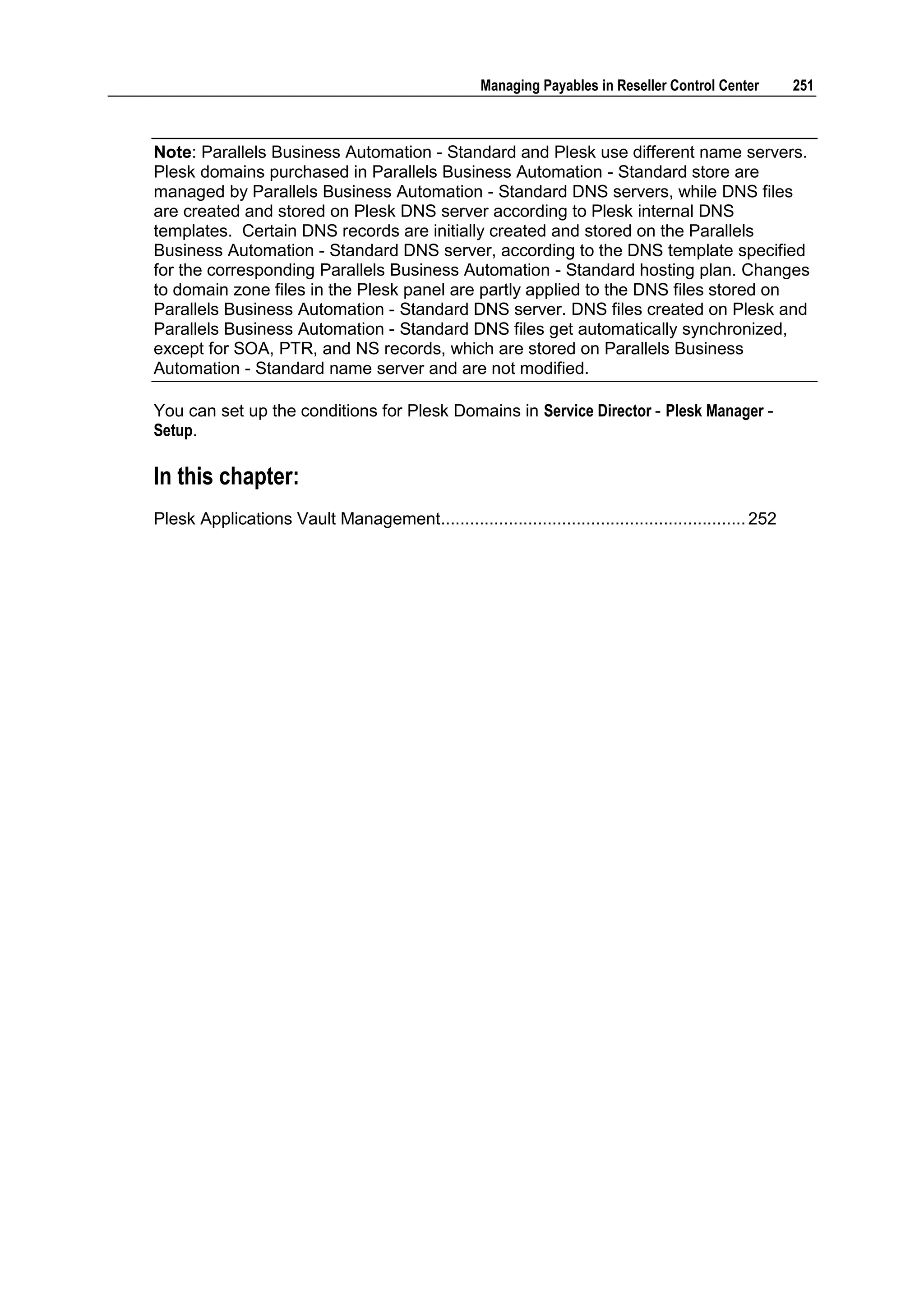 Managing Payables in Reseller Control Center        251



Note: Parallels Business Automation - Standard and Plesk use different name servers.
Plesk domains purchased in Parallels Business Automation - Standard store are
managed by Parallels Business Automation - Standard DNS servers, while DNS files
are created and stored on Plesk DNS server according to Plesk internal DNS
templates. Certain DNS records are initially created and stored on the Parallels
Business Automation - Standard DNS server, according to the DNS template specified
for the corresponding Parallels Business Automation - Standard hosting plan. Changes
to domain zone files in the Plesk panel are partly applied to the DNS files stored on
Parallels Business Automation - Standard DNS server. DNS files created on Plesk and
Parallels Business Automation - Standard DNS files get automatically synchronized,
except for SOA, PTR, and NS records, which are stored on Parallels Business
Automation - Standard name server and are not modified.

You can set up the conditions for Plesk Domains in Service Director - Plesk Manager -
Setup.

In this chapter:
Plesk Applications Vault Management............................................................... 252
 