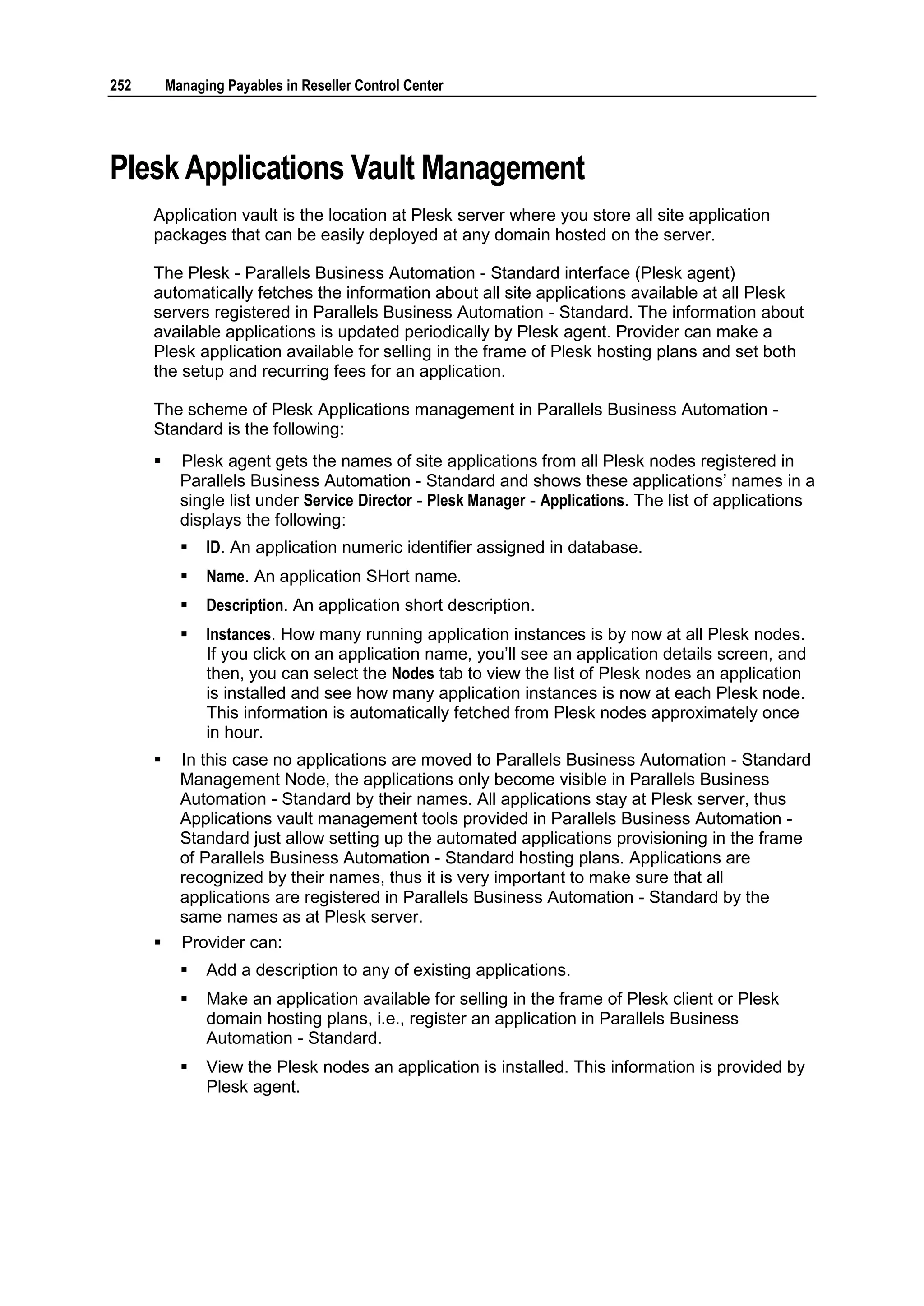 252       Managing Payables in Reseller Control Center




Plesk Applications Vault Management
      Application vault is the location at Plesk server where you store all site application
      packages that can be easily deployed at any domain hosted on the server.

      The Plesk - Parallels Business Automation - Standard interface (Plesk agent)
      automatically fetches the information about all site applications available at all Plesk
      servers registered in Parallels Business Automation - Standard. The information about
      available applications is updated periodically by Plesk agent. Provider can make a
      Plesk application available for selling in the frame of Plesk hosting plans and set both
      the setup and recurring fees for an application.

      The scheme of Plesk Applications management in Parallels Business Automation -
      Standard is the following:
           Plesk agent gets the names of site applications from all Plesk nodes registered in
            Parallels Business Automation - Standard and shows these applications‟ names in a
            single list under Service Director - Plesk Manager - Applications. The list of applications
            displays the following:
               ID. An application numeric identifier assigned in database.
               Name. An application SHort name.
               Description. An application short description.
               Instances. How many running application instances is by now at all Plesk nodes.
                If you click on an application name, you‟ll see an application details screen, and
                then, you can select the Nodes tab to view the list of Plesk nodes an application
                is installed and see how many application instances is now at each Plesk node.
                This information is automatically fetched from Plesk nodes approximately once
                in hour.
           In this case no applications are moved to Parallels Business Automation - Standard
            Management Node, the applications only become visible in Parallels Business
            Automation - Standard by their names. All applications stay at Plesk server, thus
            Applications vault management tools provided in Parallels Business Automation -
            Standard just allow setting up the automated applications provisioning in the frame
            of Parallels Business Automation - Standard hosting plans. Applications are
            recognized by their names, thus it is very important to make sure that all
            applications are registered in Parallels Business Automation - Standard by the
            same names as at Plesk server.
           Provider can:
               Add a description to any of existing applications.
               Make an application available for selling in the frame of Plesk client or Plesk
                domain hosting plans, i.e., register an application in Parallels Business
                Automation - Standard.
               View the Plesk nodes an application is installed. This information is provided by
                Plesk agent.
 