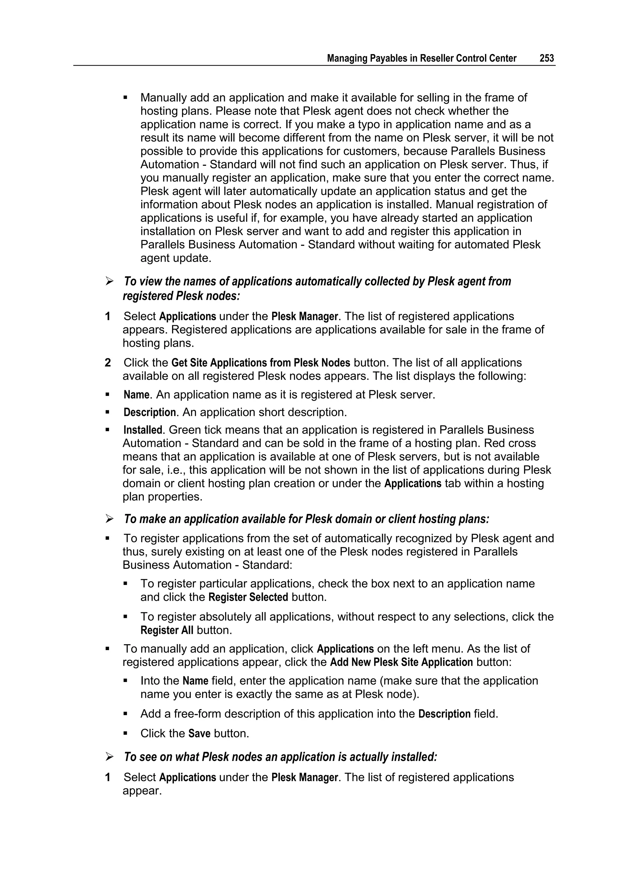 Managing Payables in Reseller Control Center   253


       Manually add an application and make it available for selling in the frame of
        hosting plans. Please note that Plesk agent does not check whether the
        application name is correct. If you make a typo in application name and as a
        result its name will become different from the name on Plesk server, it will be not
        possible to provide this applications for customers, because Parallels Business
        Automation - Standard will not find such an application on Plesk server. Thus, if
        you manually register an application, make sure that you enter the correct name.
        Plesk agent will later automatically update an application status and get the
        information about Plesk nodes an application is installed. Manual registration of
        applications is useful if, for example, you have already started an application
        installation on Plesk server and want to add and register this application in
        Parallels Business Automation - Standard without waiting for automated Plesk
        agent update.

 To view the names of applications automatically collected by Plesk agent from
  registered Plesk nodes:
1   Select Applications under the Plesk Manager. The list of registered applications
    appears. Registered applications are applications available for sale in the frame of
    hosting plans.
2   Click the Get Site Applications from Plesk Nodes button. The list of all applications
    available on all registered Plesk nodes appears. The list displays the following:
   Name. An application name as it is registered at Plesk server.
   Description. An application short description.
   Installed. Green tick means that an application is registered in Parallels Business
    Automation - Standard and can be sold in the frame of a hosting plan. Red cross
    means that an application is available at one of Plesk servers, but is not available
    for sale, i.e., this application will be not shown in the list of applications during Plesk
    domain or client hosting plan creation or under the Applications tab within a hosting
    plan properties.
 To make an application available for Plesk domain or client hosting plans:
   To register applications from the set of automatically recognized by Plesk agent and
    thus, surely existing on at least one of the Plesk nodes registered in Parallels
    Business Automation - Standard:
       To register particular applications, check the box next to an application name
        and click the Register Selected button.
       To register absolutely all applications, without respect to any selections, click the
        Register All button.
   To manually add an application, click Applications on the left menu. As the list of
    registered applications appear, click the Add New Plesk Site Application button:
       Into the Name field, enter the application name (make sure that the application
        name you enter is exactly the same as at Plesk node).
       Add a free-form description of this application into the Description field.
       Click the Save button.

 To see on what Plesk nodes an application is actually installed:
1   Select Applications under the Plesk Manager. The list of registered applications
    appear.
 