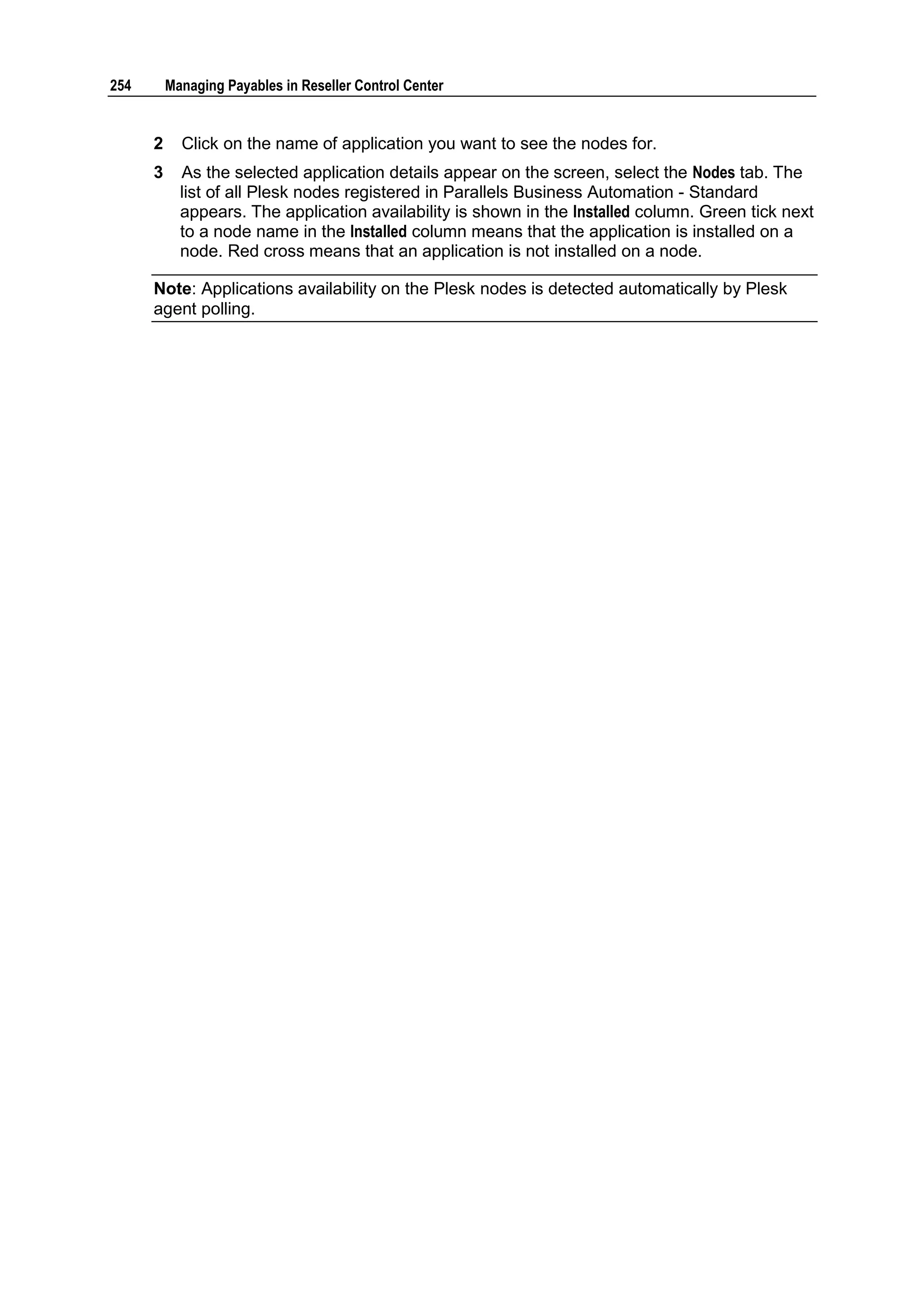 254       Managing Payables in Reseller Control Center


      2     Click on the name of application you want to see the nodes for.
      3     As the selected application details appear on the screen, select the Nodes tab. The
            list of all Plesk nodes registered in Parallels Business Automation - Standard
            appears. The application availability is shown in the Installed column. Green tick next
            to a node name in the Installed column means that the application is installed on a
            node. Red cross means that an application is not installed on a node.

      Note: Applications availability on the Plesk nodes is detected automatically by Plesk
      agent polling.
 