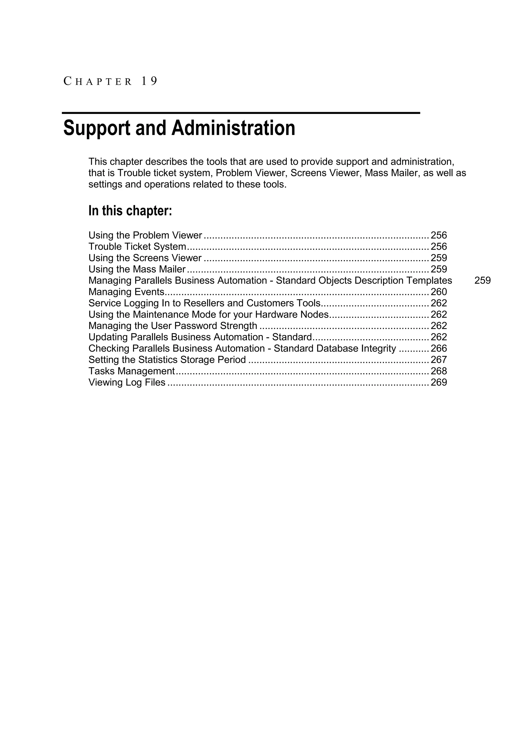 CHAPTER 19


Support and Administration
  This chapter describes the tools that are used to provide support and administration,
  that is Trouble ticket system, Problem Viewer, Screens Viewer, Mass Mailer, as well as
  settings and operations related to these tools.

  In this chapter:
  Using the Problem Viewer ................................................................................. 256
  Trouble Ticket System ....................................................................................... 256
  Using the Screens Viewer ................................................................................. 259
  Using the Mass Mailer ....................................................................................... 259
  Managing Parallels Business Automation - Standard Objects Description Templates                                        259
  Managing Events............................................................................................... 260
  Service Logging In to Resellers and Customers Tools....................................... 262
  Using the Maintenance Mode for your Hardware Nodes.................................... 262
  Managing the User Password Strength ............................................................. 262
  Updating Parallels Business Automation - Standard.......................................... 262
  Checking Parallels Business Automation - Standard Database Integrity ........... 266
  Setting the Statistics Storage Period ................................................................. 267
  Tasks Management ........................................................................................... 268
  Viewing Log Files .............................................................................................. 269
 