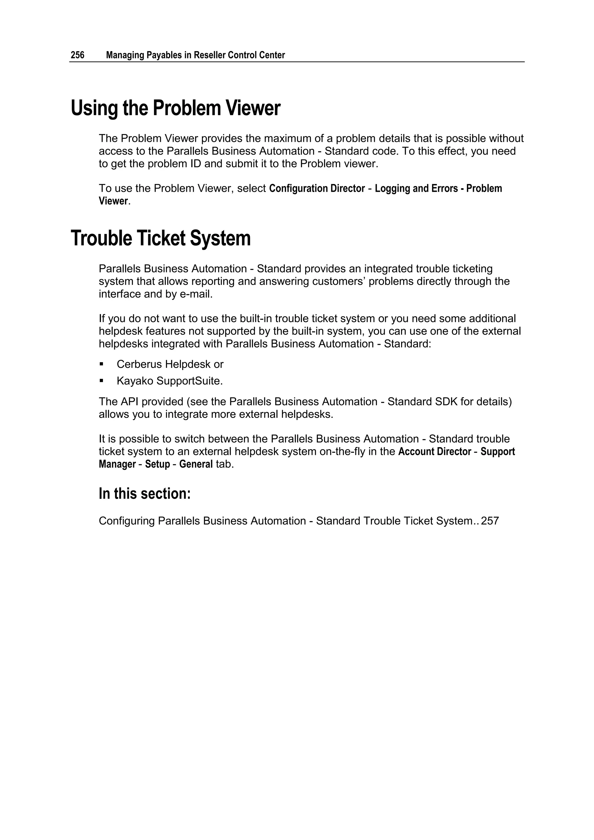 256       Managing Payables in Reseller Control Center




Using the Problem Viewer
      The Problem Viewer provides the maximum of a problem details that is possible without
      access to the Parallels Business Automation - Standard code. To this effect, you need
      to get the problem ID and submit it to the Problem viewer.

      To use the Problem Viewer, select Configuration Director - Logging and Errors - Problem
      Viewer.


Trouble Ticket System
      Parallels Business Automation - Standard provides an integrated trouble ticketing
      system that allows reporting and answering customers‟ problems directly through the
      interface and by e-mail.

      If you do not want to use the built-in trouble ticket system or you need some additional
      helpdesk features not supported by the built-in system, you can use one of the external
      helpdesks integrated with Parallels Business Automation - Standard:
           Cerberus Helpdesk or
           Kayako SupportSuite.
      The API provided (see the Parallels Business Automation - Standard SDK for details)
      allows you to integrate more external helpdesks.

      It is possible to switch between the Parallels Business Automation - Standard trouble
      ticket system to an external helpdesk system on-the-fly in the Account Director - Support
      Manager - Setup - General tab.

      In this section:
      Configuring Parallels Business Automation - Standard Trouble Ticket System .. 257
 