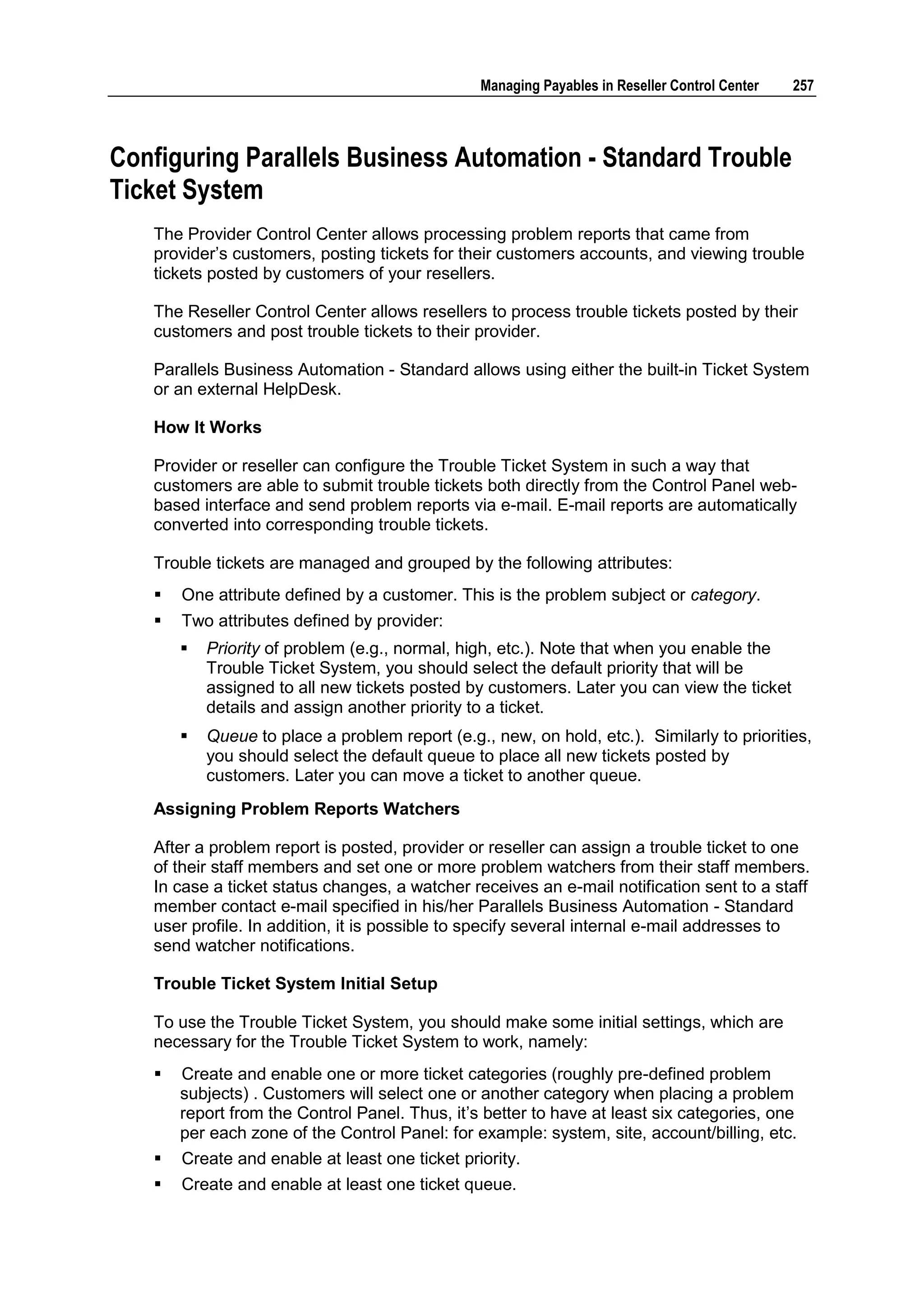 Managing Payables in Reseller Control Center   257



Configuring Parallels Business Automation - Standard Trouble
Ticket System
   The Provider Control Center allows processing problem reports that came from
   provider‟s customers, posting tickets for their customers accounts, and viewing trouble
   tickets posted by customers of your resellers.

   The Reseller Control Center allows resellers to process trouble tickets posted by their
   customers and post trouble tickets to their provider.

   Parallels Business Automation - Standard allows using either the built-in Ticket System
   or an external HelpDesk.

   How It Works

   Provider or reseller can configure the Trouble Ticket System in such a way that
   customers are able to submit trouble tickets both directly from the Control Panel web-
   based interface and send problem reports via e-mail. E-mail reports are automatically
   converted into corresponding trouble tickets.

   Trouble tickets are managed and grouped by the following attributes:
      One attribute defined by a customer. This is the problem subject or category.
      Two attributes defined by provider:
          Priority of problem (e.g., normal, high, etc.). Note that when you enable the
           Trouble Ticket System, you should select the default priority that will be
           assigned to all new tickets posted by customers. Later you can view the ticket
           details and assign another priority to a ticket.
          Queue to place a problem report (e.g., new, on hold, etc.). Similarly to priorities,
           you should select the default queue to place all new tickets posted by
           customers. Later you can move a ticket to another queue.
   Assigning Problem Reports Watchers

   After a problem report is posted, provider or reseller can assign a trouble ticket to one
   of their staff members and set one or more problem watchers from their staff members.
   In case a ticket status changes, a watcher receives an e-mail notification sent to a staff
   member contact e-mail specified in his/her Parallels Business Automation - Standard
   user profile. In addition, it is possible to specify several internal e-mail addresses to
   send watcher notifications.

   Trouble Ticket System Initial Setup

   To use the Trouble Ticket System, you should make some initial settings, which are
   necessary for the Trouble Ticket System to work, namely:
      Create and enable one or more ticket categories (roughly pre-defined problem
       subjects) . Customers will select one or another category when placing a problem
       report from the Control Panel. Thus, it‟s better to have at least six categories, one
       per each zone of the Control Panel: for example: system, site, account/billing, etc.
      Create and enable at least one ticket priority.
      Create and enable at least one ticket queue.
 