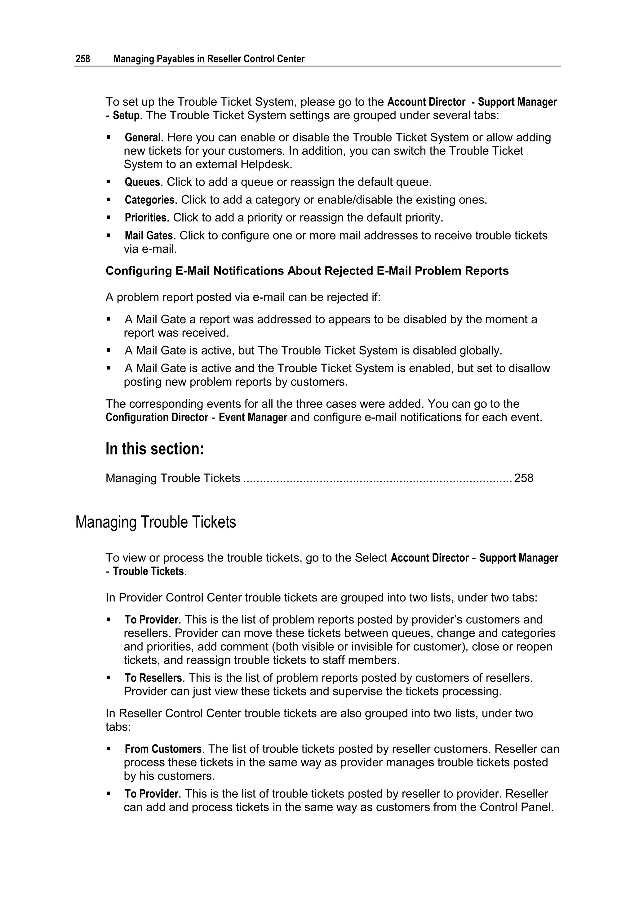 258       Managing Payables in Reseller Control Center



      To set up the Trouble Ticket System, please go to the Account Director - Support Manager
      - Setup. The Trouble Ticket System settings are grouped under several tabs:
           General. Here you can enable or disable the Trouble Ticket System or allow adding
            new tickets for your customers. In addition, you can switch the Trouble Ticket
            System to an external Helpdesk.
           Queues. Click to add a queue or reassign the default queue.
           Categories. Click to add a category or enable/disable the existing ones.
           Priorities. Click to add a priority or reassign the default priority.
           Mail Gates. Click to configure one or more mail addresses to receive trouble tickets
            via e-mail.
      Configuring E-Mail Notifications About Rejected E-Mail Problem Reports

      A problem report posted via e-mail can be rejected if:
           A Mail Gate a report was addressed to appears to be disabled by the moment a
            report was received.
           A Mail Gate is active, but The Trouble Ticket System is disabled globally.
           A Mail Gate is active and the Trouble Ticket System is enabled, but set to disallow
            posting new problem reports by customers.
      The corresponding events for all the three cases were added. You can go to the
      Configuration Director - Event Manager and configure e-mail notifications for each event.

      In this section:
      Managing Trouble Tickets ................................................................................. 258


Managing Trouble Tickets

      To view or process the trouble tickets, go to the Select Account Director - Support Manager
      - Trouble Tickets.

      In Provider Control Center trouble tickets are grouped into two lists, under two tabs:
           To Provider. This is the list of problem reports posted by provider‟s customers and
            resellers. Provider can move these tickets between queues, change and categories
            and priorities, add comment (both visible or invisible for customer), close or reopen
            tickets, and reassign trouble tickets to staff members.
           To Resellers. This is the list of problem reports posted by customers of resellers.
            Provider can just view these tickets and supervise the tickets processing.
      In Reseller Control Center trouble tickets are also grouped into two lists, under two
      tabs:
           From Customers. The list of trouble tickets posted by reseller customers. Reseller can
            process these tickets in the same way as provider manages trouble tickets posted
            by his customers.
           To Provider. This is the list of trouble tickets posted by reseller to provider. Reseller
            can add and process tickets in the same way as customers from the Control Panel.
 