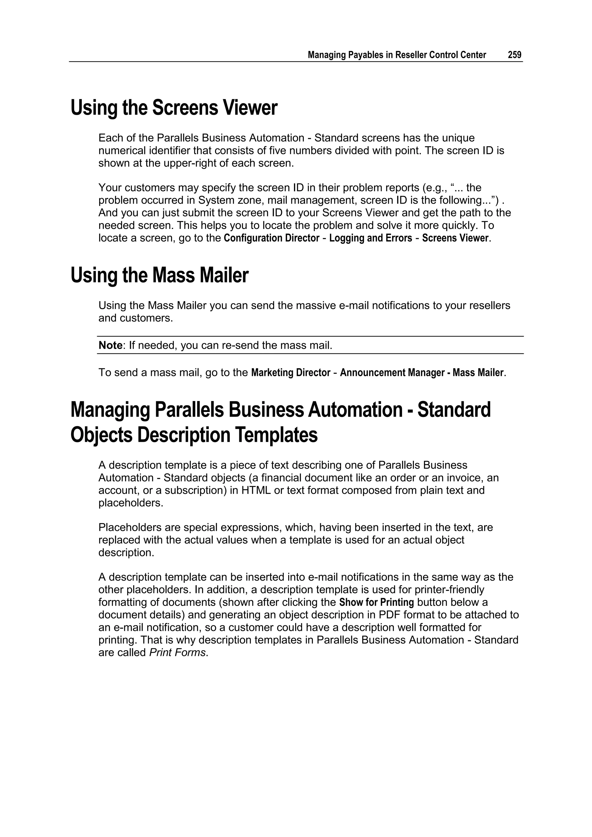 Managing Payables in Reseller Control Center   259




Using the Screens Viewer
   Each of the Parallels Business Automation - Standard screens has the unique
   numerical identifier that consists of five numbers divided with point. The screen ID is
   shown at the upper-right of each screen.

   Your customers may specify the screen ID in their problem reports (e.g., “... the
   problem occurred in System zone, mail management, screen ID is the following...”) .
   And you can just submit the screen ID to your Screens Viewer and get the path to the
   needed screen. This helps you to locate the problem and solve it more quickly. To
   locate a screen, go to the Configuration Director - Logging and Errors - Screens Viewer.


Using the Mass Mailer
   Using the Mass Mailer you can send the massive e-mail notifications to your resellers
   and customers.

   Note: If needed, you can re-send the mass mail.

   To send a mass mail, go to the Marketing Director - Announcement Manager - Mass Mailer.


Managing Parallels Business Automation - Standard
Objects Description Templates
   A description template is a piece of text describing one of Parallels Business
   Automation - Standard objects (a financial document like an order or an invoice, an
   account, or a subscription) in HTML or text format composed from plain text and
   placeholders.

   Placeholders are special expressions, which, having been inserted in the text, are
   replaced with the actual values when a template is used for an actual object
   description.

   A description template can be inserted into e-mail notifications in the same way as the
   other placeholders. In addition, a description template is used for printer-friendly
   formatting of documents (shown after clicking the Show for Printing button below a
   document details) and generating an object description in PDF format to be attached to
   an e-mail notification, so a customer could have a description well formatted for
   printing. That is why description templates in Parallels Business Automation - Standard
   are called Print Forms.
 