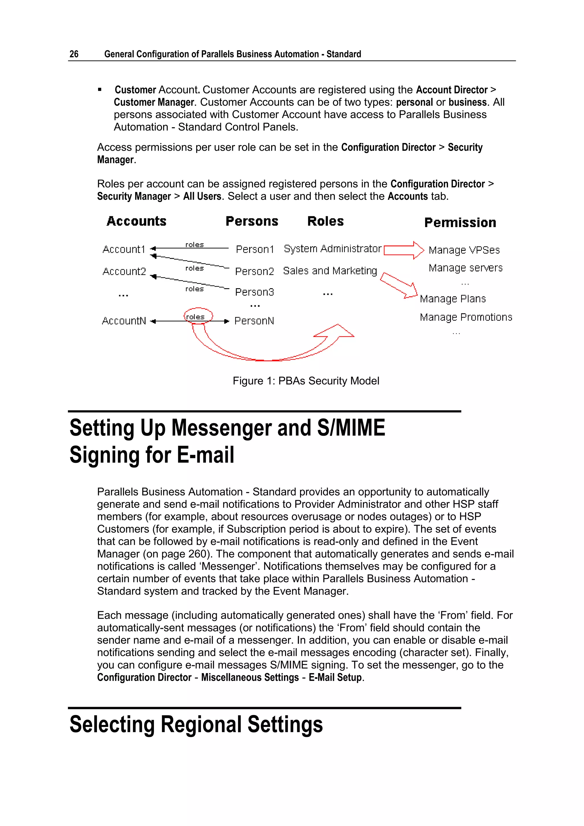 26       General Configuration of Parallels Business Automation - Standard


          Customer Account. Customer Accounts are registered using the Account Director >
           Customer Manager. Customer Accounts can be of two types: personal or business. All
           persons associated with Customer Account have access to Parallels Business
           Automation - Standard Control Panels.
     Access permissions per user role can be set in the Configuration Director > Security
     Manager.

     Roles per account can be assigned registered persons in the Configuration Director >
     Security Manager > All Users. Select a user and then select the Accounts tab.




                                         Figure 1: PBAs Security Model



Setting Up Messenger and S/MIME
Signing for E-mail
     Parallels Business Automation - Standard provides an opportunity to automatically
     generate and send e-mail notifications to Provider Administrator and other HSP staff
     members (for example, about resources overusage or nodes outages) or to HSP
     Customers (for example, if Subscription period is about to expire). The set of events
     that can be followed by e-mail notifications is read-only and defined in the Event
     Manager (on page 260). The component that automatically generates and sends e-mail
     notifications is called „Messenger‟. Notifications themselves may be configured for a
     certain number of events that take place within Parallels Business Automation -
     Standard system and tracked by the Event Manager.

     Each message (including automatically generated ones) shall have the „From‟ field. For
     automatically-sent messages (or notifications) the „From‟ field should contain the
     sender name and e-mail of a messenger. In addition, you can enable or disable e-mail
     notifications sending and select the e-mail messages encoding (character set). Finally,
     you can configure e-mail messages S/MIME signing. To set the messenger, go to the
     Configuration Director - Miscellaneous Settings - E-Mail Setup.



Selecting Regional Settings
 