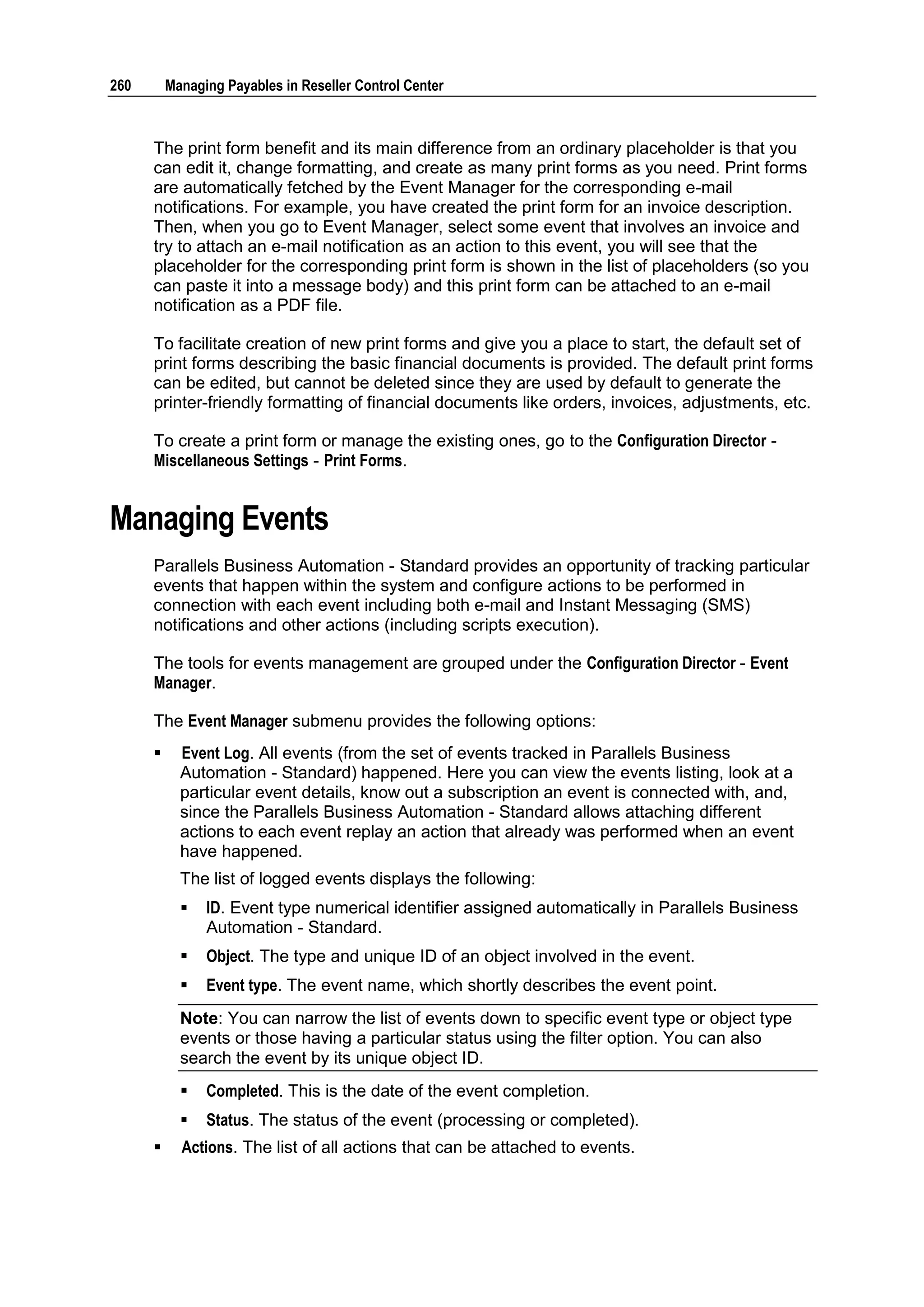 260       Managing Payables in Reseller Control Center



      The print form benefit and its main difference from an ordinary placeholder is that you
      can edit it, change formatting, and create as many print forms as you need. Print forms
      are automatically fetched by the Event Manager for the corresponding e-mail
      notifications. For example, you have created the print form for an invoice description.
      Then, when you go to Event Manager, select some event that involves an invoice and
      try to attach an e-mail notification as an action to this event, you will see that the
      placeholder for the corresponding print form is shown in the list of placeholders (so you
      can paste it into a message body) and this print form can be attached to an e-mail
      notification as a PDF file.

      To facilitate creation of new print forms and give you a place to start, the default set of
      print forms describing the basic financial documents is provided. The default print forms
      can be edited, but cannot be deleted since they are used by default to generate the
      printer-friendly formatting of financial documents like orders, invoices, adjustments, etc.

      To create a print form or manage the existing ones, go to the Configuration Director -
      Miscellaneous Settings - Print Forms.


Managing Events
      Parallels Business Automation - Standard provides an opportunity of tracking particular
      events that happen within the system and configure actions to be performed in
      connection with each event including both e-mail and Instant Messaging (SMS)
      notifications and other actions (including scripts execution).

      The tools for events management are grouped under the Configuration Director - Event
      Manager.

      The Event Manager submenu provides the following options:
           Event Log. All events (from the set of events tracked in Parallels Business
            Automation - Standard) happened. Here you can view the events listing, look at a
            particular event details, know out a subscription an event is connected with, and,
            since the Parallels Business Automation - Standard allows attaching different
            actions to each event replay an action that already was performed when an event
            have happened.
            The list of logged events displays the following:
               ID. Event type numerical identifier assigned automatically in Parallels Business
                Automation - Standard.
               Object. The type and unique ID of an object involved in the event.
               Event type. The event name, which shortly describes the event point.
            Note: You can narrow the list of events down to specific event type or object type
            events or those having a particular status using the filter option. You can also
            search the event by its unique object ID.
               Completed. This is the date of the event completion.
               Status. The status of the event (processing or completed).
           Actions. The list of all actions that can be attached to events.
 