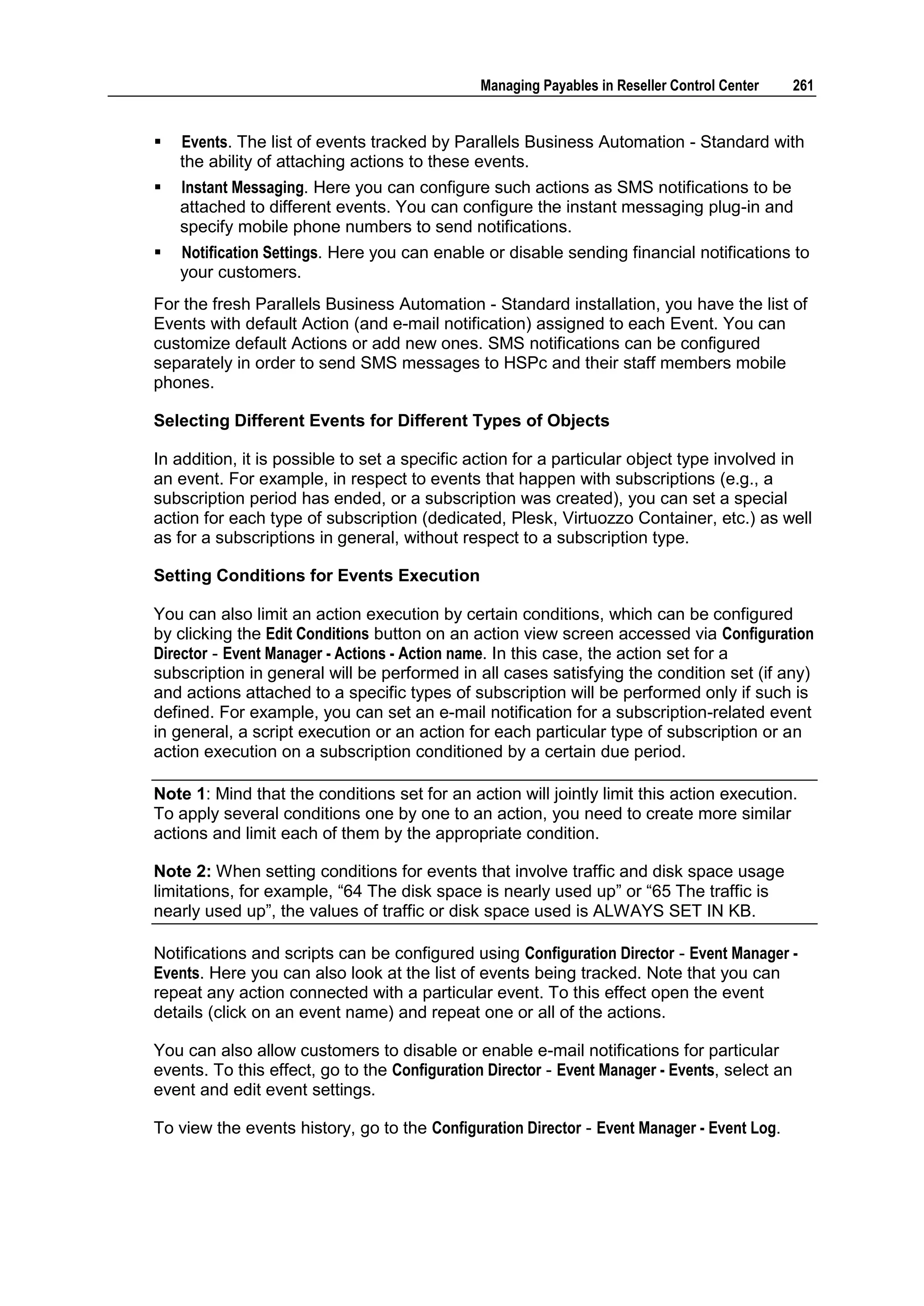 Managing Payables in Reseller Control Center    261


   Events. The list of events tracked by Parallels Business Automation - Standard with
    the ability of attaching actions to these events.
   Instant Messaging. Here you can configure such actions as SMS notifications to be
    attached to different events. You can configure the instant messaging plug-in and
    specify mobile phone numbers to send notifications.
   Notification Settings. Here you can enable or disable sending financial notifications to
    your customers.
For the fresh Parallels Business Automation - Standard installation, you have the list of
Events with default Action (and e-mail notification) assigned to each Event. You can
customize default Actions or add new ones. SMS notifications can be configured
separately in order to send SMS messages to HSPc and their staff members mobile
phones.

Selecting Different Events for Different Types of Objects

In addition, it is possible to set a specific action for a particular object type involved in
an event. For example, in respect to events that happen with subscriptions (e.g., a
subscription period has ended, or a subscription was created), you can set a special
action for each type of subscription (dedicated, Plesk, Virtuozzo Container, etc.) as well
as for a subscriptions in general, without respect to a subscription type.

Setting Conditions for Events Execution

You can also limit an action execution by certain conditions, which can be configured
by clicking the Edit Conditions button on an action view screen accessed via Configuration
Director - Event Manager - Actions - Action name. In this case, the action set for a
subscription in general will be performed in all cases satisfying the condition set (if any)
and actions attached to a specific types of subscription will be performed only if such is
defined. For example, you can set an e-mail notification for a subscription-related event
in general, a script execution or an action for each particular type of subscription or an
action execution on a subscription conditioned by a certain due period.

Note 1: Mind that the conditions set for an action will jointly limit this action execution.
To apply several conditions one by one to an action, you need to create more similar
actions and limit each of them by the appropriate condition.

Note 2: When setting conditions for events that involve traffic and disk space usage
limitations, for example, “64 The disk space is nearly used up” or “65 The traffic is
nearly used up”, the values of traffic or disk space used is ALWAYS SET IN KB.

Notifications and scripts can be configured using Configuration Director - Event Manager -
Events. Here you can also look at the list of events being tracked. Note that you can
repeat any action connected with a particular event. To this effect open the event
details (click on an event name) and repeat one or all of the actions.

You can also allow customers to disable or enable e-mail notifications for particular
events. To this effect, go to the Configuration Director - Event Manager - Events, select an
event and edit event settings.

To view the events history, go to the Configuration Director - Event Manager - Event Log.
 
