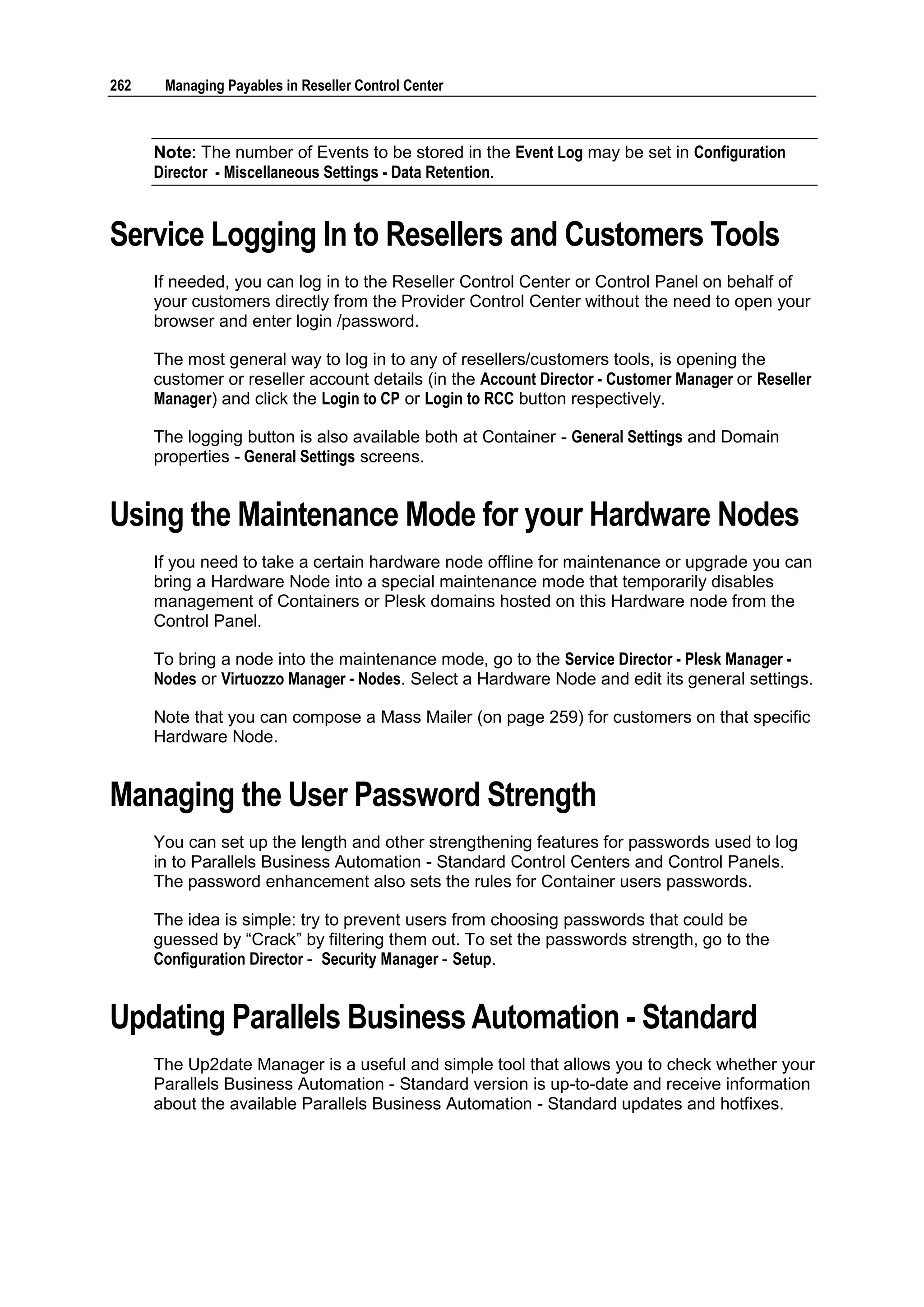 262    Managing Payables in Reseller Control Center



      Note: The number of Events to be stored in the Event Log may be set in Configuration
      Director - Miscellaneous Settings - Data Retention.


Service Logging In to Resellers and Customers Tools
      If needed, you can log in to the Reseller Control Center or Control Panel on behalf of
      your customers directly from the Provider Control Center without the need to open your
      browser and enter login /password.

      The most general way to log in to any of resellers/customers tools, is opening the
      customer or reseller account details (in the Account Director - Customer Manager or Reseller
      Manager) and click the Login to CP or Login to RCC button respectively.

      The logging button is also available both at Container - General Settings and Domain
      properties - General Settings screens.


Using the Maintenance Mode for your Hardware Nodes
      If you need to take a certain hardware node offline for maintenance or upgrade you can
      bring a Hardware Node into a special maintenance mode that temporarily disables
      management of Containers or Plesk domains hosted on this Hardware node from the
      Control Panel.

      To bring a node into the maintenance mode, go to the Service Director - Plesk Manager -
      Nodes or Virtuozzo Manager - Nodes. Select a Hardware Node and edit its general settings.

      Note that you can compose a Mass Mailer (on page 259) for customers on that specific
      Hardware Node.


Managing the User Password Strength
      You can set up the length and other strengthening features for passwords used to log
      in to Parallels Business Automation - Standard Control Centers and Control Panels.
      The password enhancement also sets the rules for Container users passwords.

      The idea is simple: try to prevent users from choosing passwords that could be
      guessed by “Crack” by filtering them out. To set the passwords strength, go to the
      Configuration Director - Security Manager - Setup.


Updating Parallels Business Automation - Standard
      The Up2date Manager is a useful and simple tool that allows you to check whether your
      Parallels Business Automation - Standard version is up-to-date and receive information
      about the available Parallels Business Automation - Standard updates and hotfixes.
 