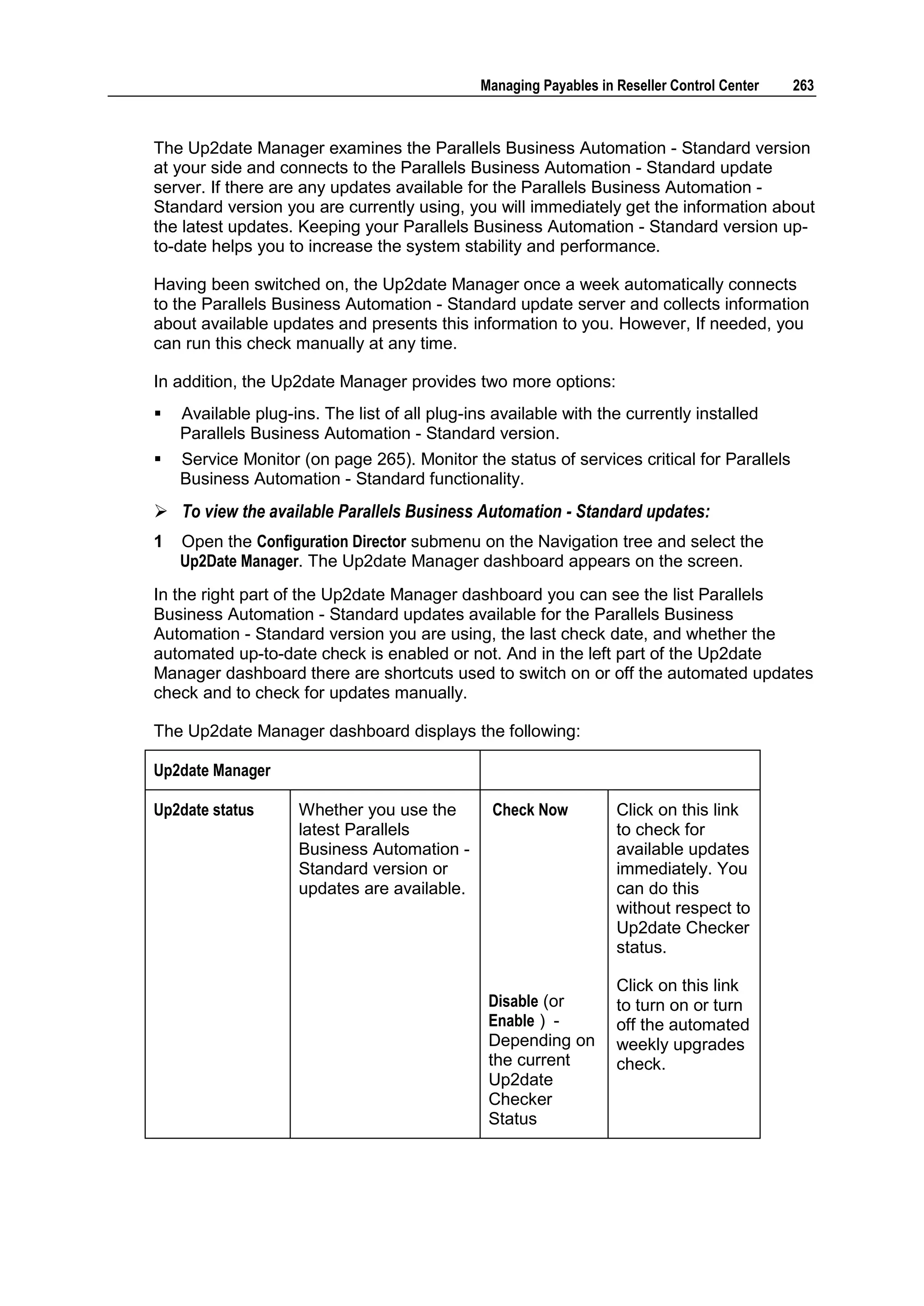 Managing Payables in Reseller Control Center   263



The Up2date Manager examines the Parallels Business Automation - Standard version
at your side and connects to the Parallels Business Automation - Standard update
server. If there are any updates available for the Parallels Business Automation -
Standard version you are currently using, you will immediately get the information about
the latest updates. Keeping your Parallels Business Automation - Standard version up-
to-date helps you to increase the system stability and performance.

Having been switched on, the Up2date Manager once a week automatically connects
to the Parallels Business Automation - Standard update server and collects information
about available updates and presents this information to you. However, If needed, you
can run this check manually at any time.

In addition, the Up2date Manager provides two more options:
   Available plug-ins. The list of all plug-ins available with the currently installed
    Parallels Business Automation - Standard version.
   Service Monitor (on page 265). Monitor the status of services critical for Parallels
    Business Automation - Standard functionality.
 To view the available Parallels Business Automation - Standard updates:
1   Open the Configuration Director submenu on the Navigation tree and select the
    Up2Date Manager. The Up2date Manager dashboard appears on the screen.
In the right part of the Up2date Manager dashboard you can see the list Parallels
Business Automation - Standard updates available for the Parallels Business
Automation - Standard version you are using, the last check date, and whether the
automated up-to-date check is enabled or not. And in the left part of the Up2date
Manager dashboard there are shortcuts used to switch on or off the automated updates
check and to check for updates manually.

The Up2date Manager dashboard displays the following:

Up2date Manager

Up2date status       Whether you use the        Check Now           Click on this link
                     latest Parallels                               to check for
                     Business Automation -                          available updates
                     Standard version or                            immediately. You
                     updates are available.                         can do this
                                                                    without respect to
                                                                    Up2date Checker
                                                                    status.

                                                                    Click on this link
                                                Disable (or         to turn on or turn
                                                Enable ) -          off the automated
                                                Depending on        weekly upgrades
                                                the current         check.
                                                Up2date
                                                Checker
                                                Status
 