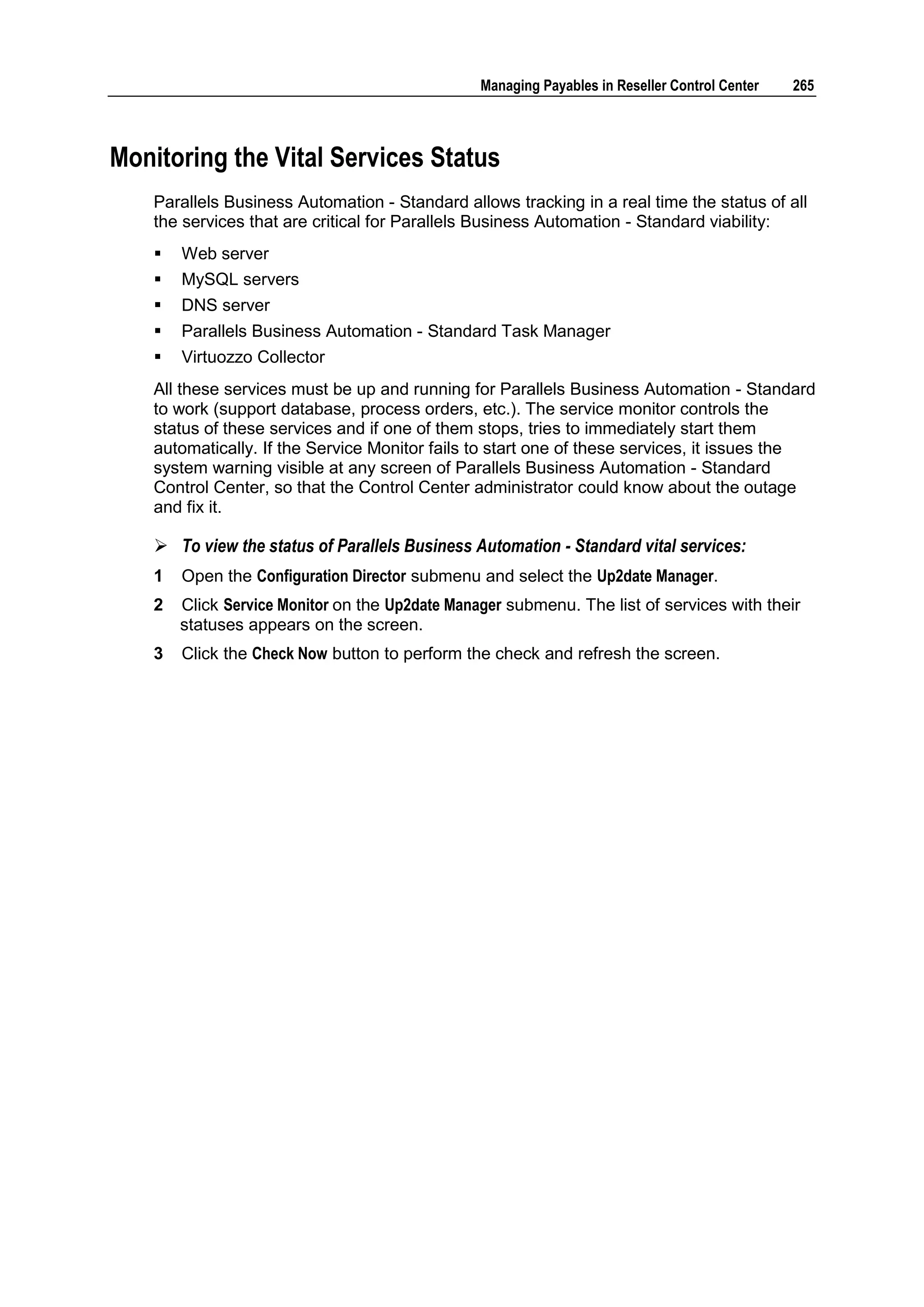 Managing Payables in Reseller Control Center   265



Monitoring the Vital Services Status
    Parallels Business Automation - Standard allows tracking in a real time the status of all
    the services that are critical for Parallels Business Automation - Standard viability:
       Web server
       MySQL servers
       DNS server
       Parallels Business Automation - Standard Task Manager
       Virtuozzo Collector
    All these services must be up and running for Parallels Business Automation - Standard
    to work (support database, process orders, etc.). The service monitor controls the
    status of these services and if one of them stops, tries to immediately start them
    automatically. If the Service Monitor fails to start one of these services, it issues the
    system warning visible at any screen of Parallels Business Automation - Standard
    Control Center, so that the Control Center administrator could know about the outage
    and fix it.

     To view the status of Parallels Business Automation - Standard vital services:
    1   Open the Configuration Director submenu and select the Up2date Manager.
    2   Click Service Monitor on the Up2date Manager submenu. The list of services with their
        statuses appears on the screen.
    3   Click the Check Now button to perform the check and refresh the screen.
 