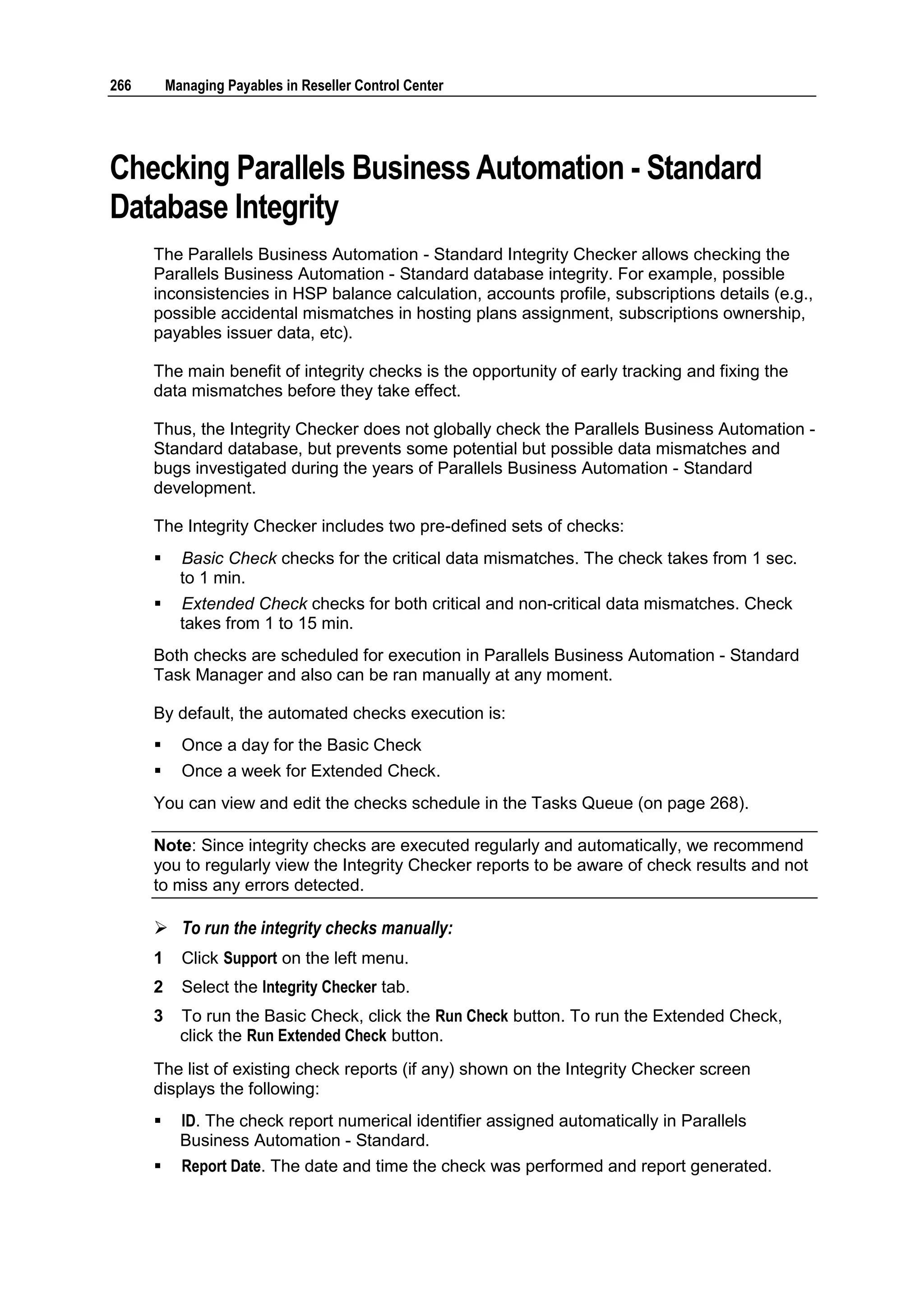 266       Managing Payables in Reseller Control Center




Checking Parallels Business Automation - Standard
Database Integrity
      The Parallels Business Automation - Standard Integrity Checker allows checking the
      Parallels Business Automation - Standard database integrity. For example, possible
      inconsistencies in HSP balance calculation, accounts profile, subscriptions details (e.g.,
      possible accidental mismatches in hosting plans assignment, subscriptions ownership,
      payables issuer data, etc).

      The main benefit of integrity checks is the opportunity of early tracking and fixing the
      data mismatches before they take effect.

      Thus, the Integrity Checker does not globally check the Parallels Business Automation -
      Standard database, but prevents some potential but possible data mismatches and
      bugs investigated during the years of Parallels Business Automation - Standard
      development.

      The Integrity Checker includes two pre-defined sets of checks:
           Basic Check checks for the critical data mismatches. The check takes from 1 sec.
            to 1 min.
           Extended Check checks for both critical and non-critical data mismatches. Check
            takes from 1 to 15 min.
      Both checks are scheduled for execution in Parallels Business Automation - Standard
      Task Manager and also can be ran manually at any moment.

      By default, the automated checks execution is:
           Once a day for the Basic Check
           Once a week for Extended Check.
      You can view and edit the checks schedule in the Tasks Queue (on page 268).

      Note: Since integrity checks are executed regularly and automatically, we recommend
      you to regularly view the Integrity Checker reports to be aware of check results and not
      to miss any errors detected.

       To run the integrity checks manually:
      1     Click Support on the left menu.
      2     Select the Integrity Checker tab.
      3     To run the Basic Check, click the Run Check button. To run the Extended Check,
            click the Run Extended Check button.
      The list of existing check reports (if any) shown on the Integrity Checker screen
      displays the following:
           ID. The check report numerical identifier assigned automatically in Parallels
            Business Automation - Standard.
           Report Date. The date and time the check was performed and report generated.
 